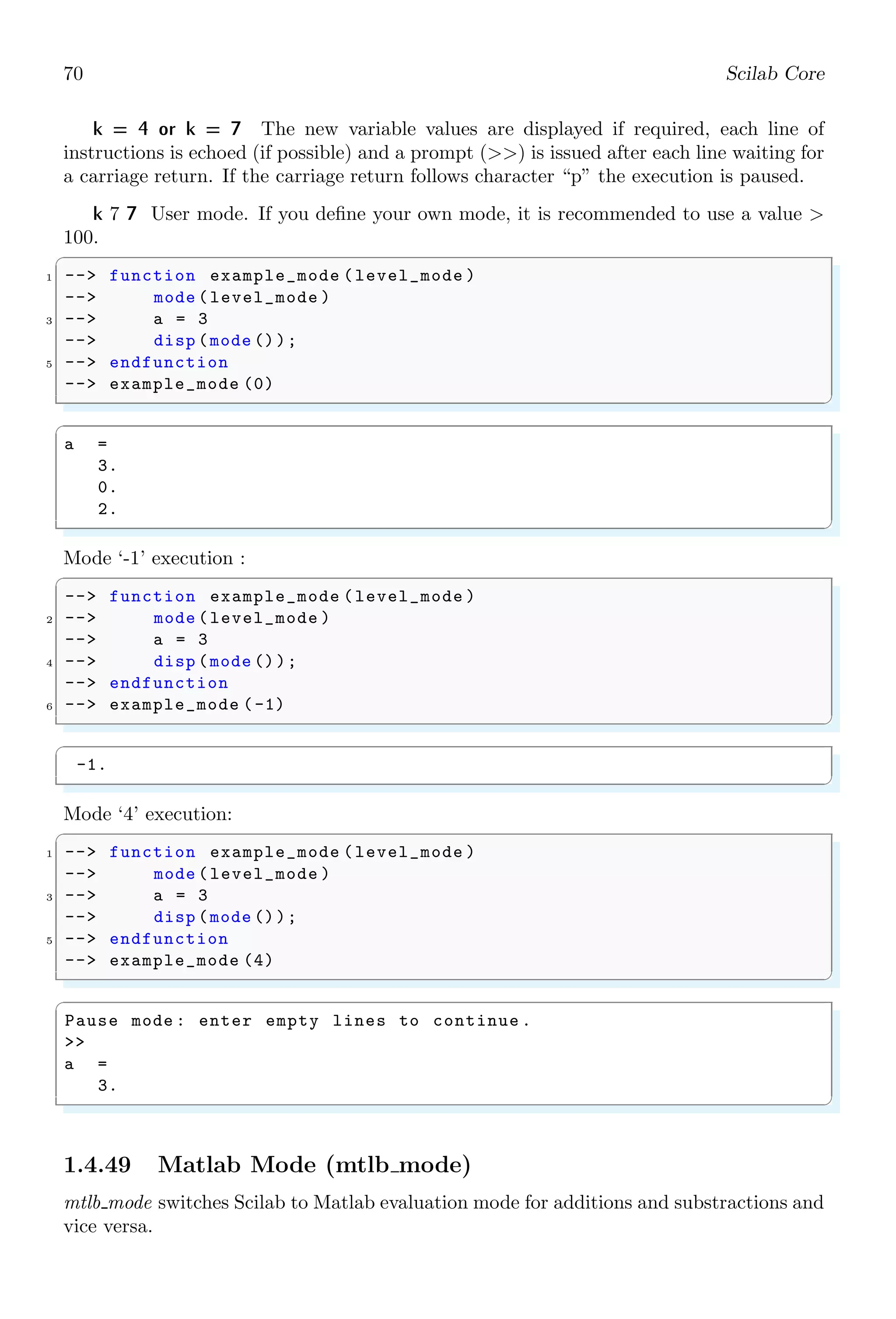 36 Scilab Core
✞
a =
1. 2. 3. 4. 5. 6. 7. 8. 9. 10.
✌
✆
✞
-- a = 1:-10
✌
✆
✞
a =
[]
✌
✆
In second method of application (i.e. more than one colons (:) are used) first element
is initial value, second element is increment and third element is the upper level limit of
range. The last value of range does not exceed to the upper limit. After each increment,
initial value becomes equal to the sum of initial value and increment. This iteration is
followed until it becomes equal or more than the finale range of iteration.
✞
-- a = 1:2:10
✌
✆
✞
a =
1. 3. 5. 7. 9.
✌
✆
✞
-- a = 1:-2:-10
✌
✆
✞
a =
1. - 1. - 3. - 5. - 7. - 9.
✌
✆
The colon can be used for defining a rang into a matrix form. Each argument of this
function is comma separated. First argument is matrix range, second argument is number
of rows and third argument is the number of columns.
✞
-- a = matrix (1:12 ,6 ,2)
2 -- a
✌
✆
✞
a =
1. 7.
2. 8.
3. 9.
4. 10.
5. 11.
6. 12.
✌
✆
Elements of a matrix are retrieved by calling the matrix object as shown below:
✞
1 -- a(:)
✌
✆
 