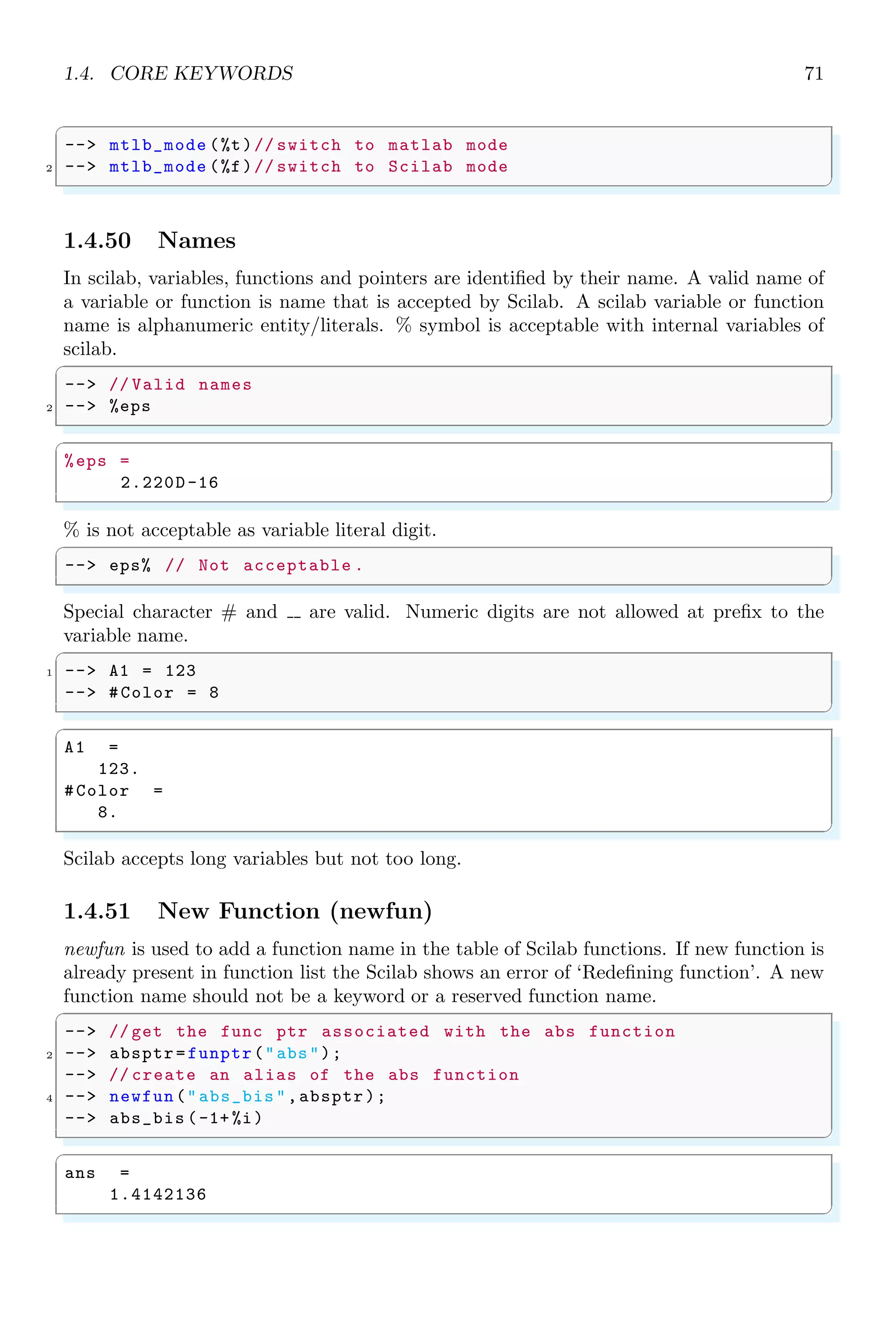 1.3. ARITHMETICAL KEYWORDS 37
✞
ans =
1.
2.
3.
4.
5.
6.
7.
8.
9.
10.
11.
12.
✌
✆
The specific columns of matrices can be accessed by using first argument as colon symbol
and second argument as column index. See the example below:
✞
1 -- a = matrix (1:12 ,6 ,2)
-- b=a(:,1) //1 = first column
3 -- c=a(:,2) //2 = second column
✌
✆
✞
a =
1. 7.
2. 8.
3. 9.
4. 10.
5. 11.
6. 12.
b =
1.
2.
3.
4.
5.
6.
c =
7.
8.
9.
10.
11.
12.
✌
✆
We can use row or column index vectors for accessing multiple rows or columns.
✞
1 -- m=[1 ,2 ,3;4 ,5 ,6;7 ,8 ,9]
-- m(: ,[1 ,2]) // for multiple column indices
✌
✆
✞
m =
 