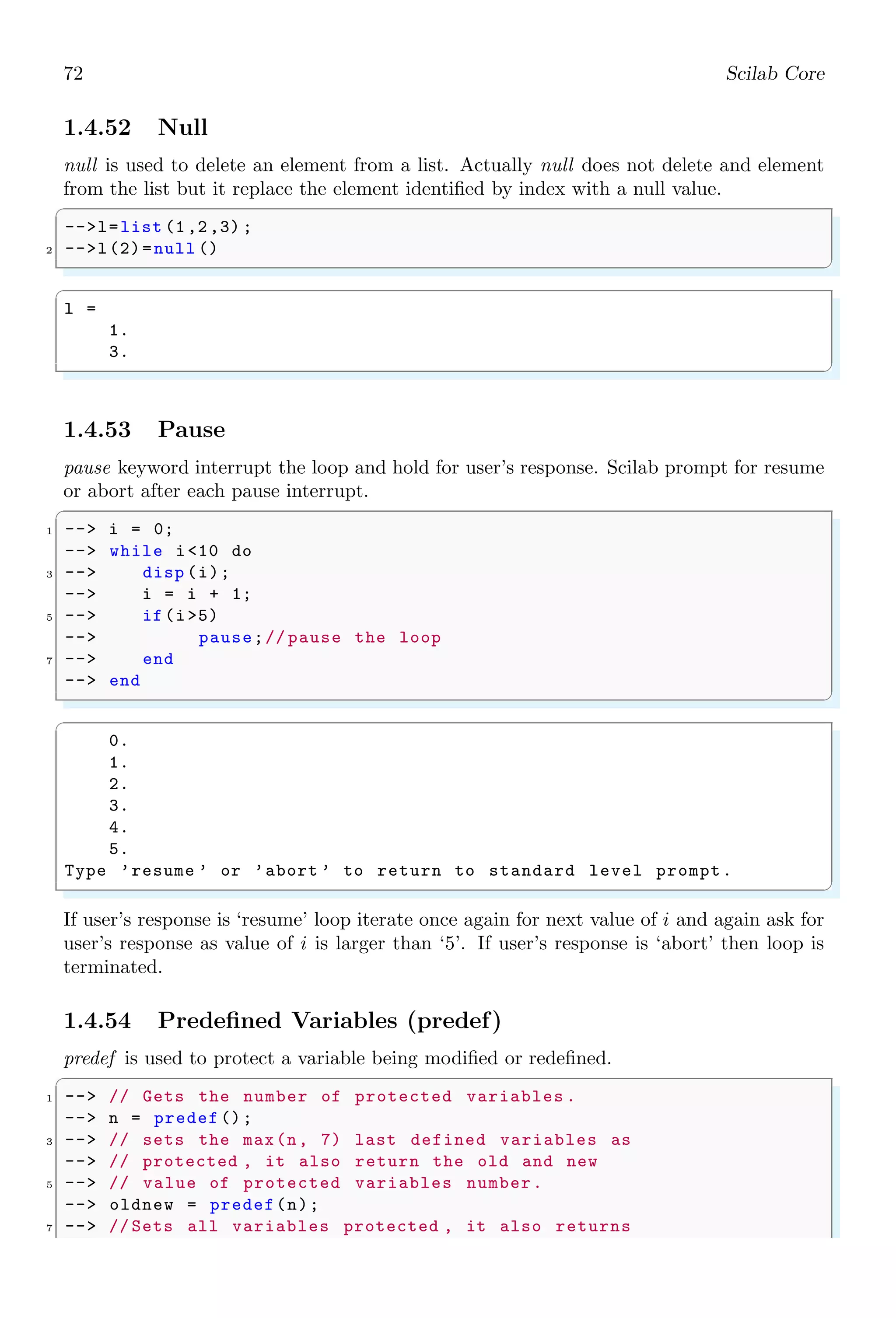 38 Scilab Core
1. 2. 3.
4. 5. 6.
7. 8. 9.
ans =
1. 2.
4. 5.
7. 8.
✌
✆
Specific rows can be retrieved if argument location of range operator and index number
is interchanged as given in following code snippets.
✞
-- a = matrix (1:12 ,6 ,2)
2 -- b=a(1,:) //1 = first row
-- c=a(5,:) //2 = fifth row
✌
✆
✞
a =
1. 7.
2. 8.
3. 9.
4. 10.
5. 11.
6. 12.
b =
1. 7.
c =
5. 11.
✌
✆
A single colon as argument to matrix handle means full range of the matrix elements.
We can limit the range operator (:) for specific indices if colon is used as incremental
operator.
✞
1 -- (initial limit  : increments /decrements  : final limit )
✌
✆
There is an increment or decrement, it is depends on the sign of increment/decrement
(second element in the range operator). Increments is always a positive integer and
decrements is always a negative integer. For example
✞
1 -- a(12: -3:1)
✌
✆
✞
a =
12.
9.
6.
3.
✌
✆
✞
1 -- a(1:2:10)
✌
✆
 
