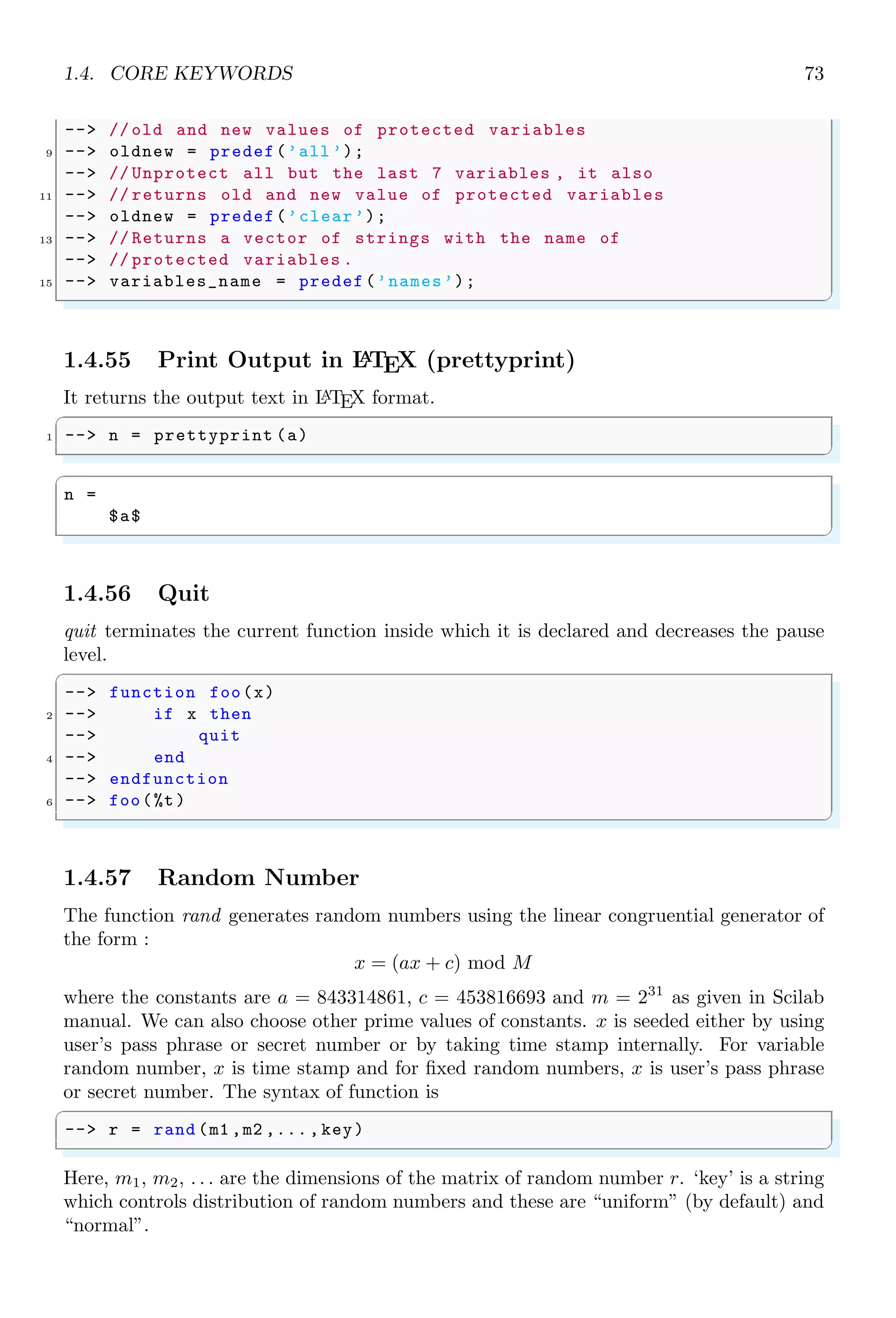 1.3. ARITHMETICAL KEYWORDS 39
✞
a =
1.
3.
5.
7.
9.
✌
✆
We can extract a part of matrix by using colon operator within parentheses as shown in
below example.
✞
-- A = [2 3 1 4; 5 3 1 8; 8 6 7 2; 4 5 1 3]
2 -- A(2:4 ,3:4) //A(row range , col range )
✌
✆
✞
A =
2 3 1 4
5 3 1 8
8 6 7 2
ans =
1 8
7 2
1 3
✌
✆
We can use the colon operator to print integer numbers from 0 to n with special purposes.
In the following example, n is restricted to 5, i.e. integers from 0 to 5 are printed in output.
✞
-- %i : 5
✌
✆
✞
ans =
0. 1. 2. 3. 4. 5.
✌
✆
This method of implementation is removed since Scilab 6.0 version.
1.3.7 Comma
Comma operator (,) is used as the identifier for column, instruction and used as argument
separator. A 3 × 3 matrix is represented in vector form as
✞
-- [1,2,3;4,5,6;7,8,9]
✌
✆
✞
x =
1 2 3
4 5 6
7 8 9
✌
✆
Space operator “ ” is also used as separator of the elements in a row of the matrix.
 