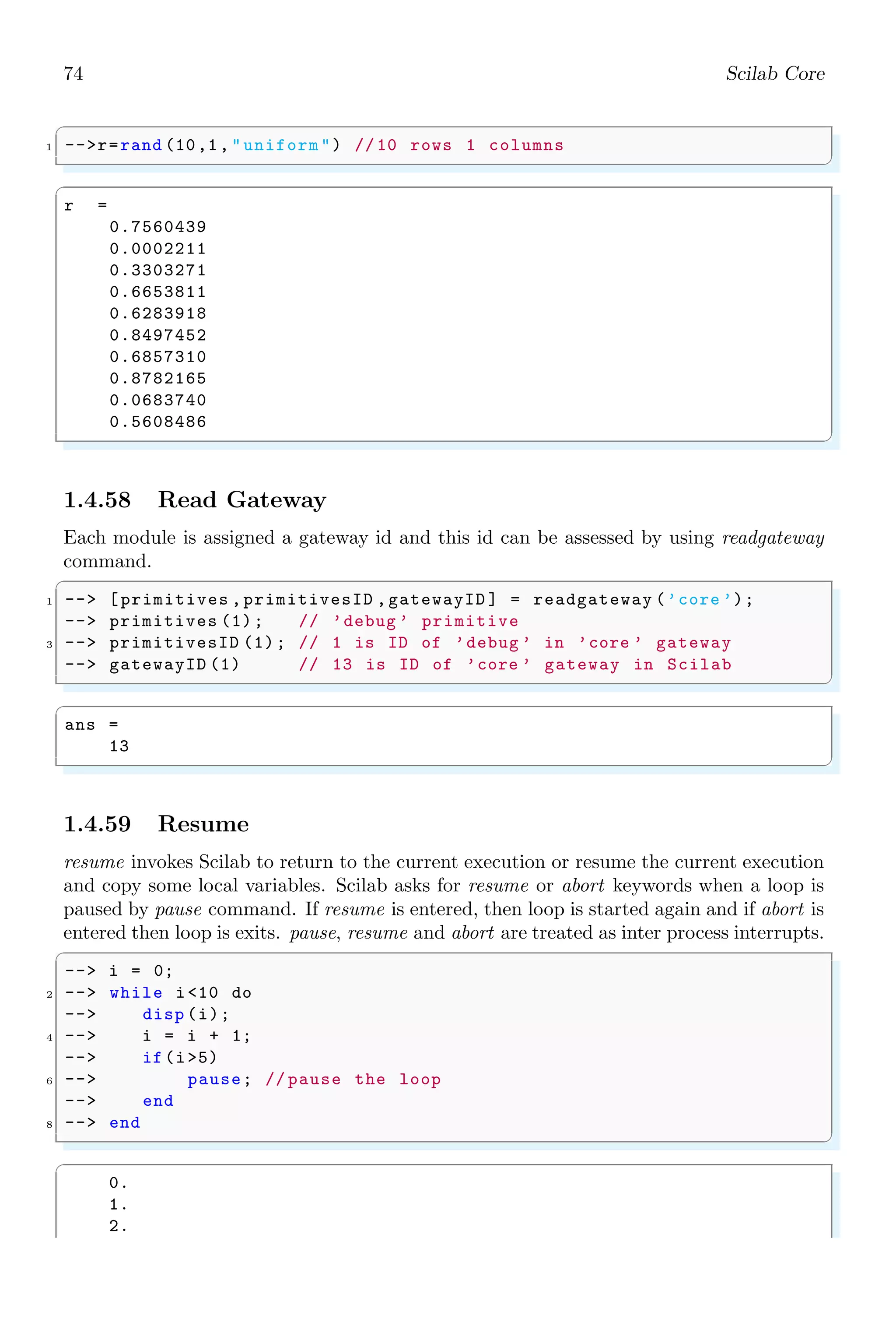 40 Scilab Core
1.3.8 Comments
Comments are the statements which explains to mathematical operations, numerical cal-
culations and special functions. Comments are embedded within the program codes. The
comments are never executed by the Scilab and they are simply skipped by the Scilab.
Symbol ‘//’ is used for the commenting of a line.
✞
-- a=5;
2 -- b=10;
-- a+b // summation of two variable .
✌
✆
✞
ans =
15
✌
✆
1.3.9 Dot
Dot symbol is used to represent the end of a sentence or the decimal fraction. It is also
used for element-wise dot product (.*) of two vectors or matrices. If A = aij and B = bij
are two matrices of n × n size then
[A · ∗B]ij = aij × bij
It is always true that [A ∗ B] = [B ∗ A]. If, A and B are 2 × 2 matrices as given by
A =

1 2
3 2

; B =

2 1
3 4

Then
C = A · ∗B =

1 × 2 2 × 1
3 × 3 2 × 4

=

2 2
9 8

✞
-- a=[1 ,2;3 ,2];
2 -- b=[2 ,1;3 ,4];
-- a.*b
✌
✆
✞
ans =
2. 2.
9. 8.
✌
✆
1.3.10 Empty
An empty vector or an empty matrix is represented by ‘[]’. Empty square brackets
represent to the empty set of matrix. White spaces inside the square brackets do not
affect the meaning of empty matrix.
✞
1 -- []
-- [ ]
✌
✆
 