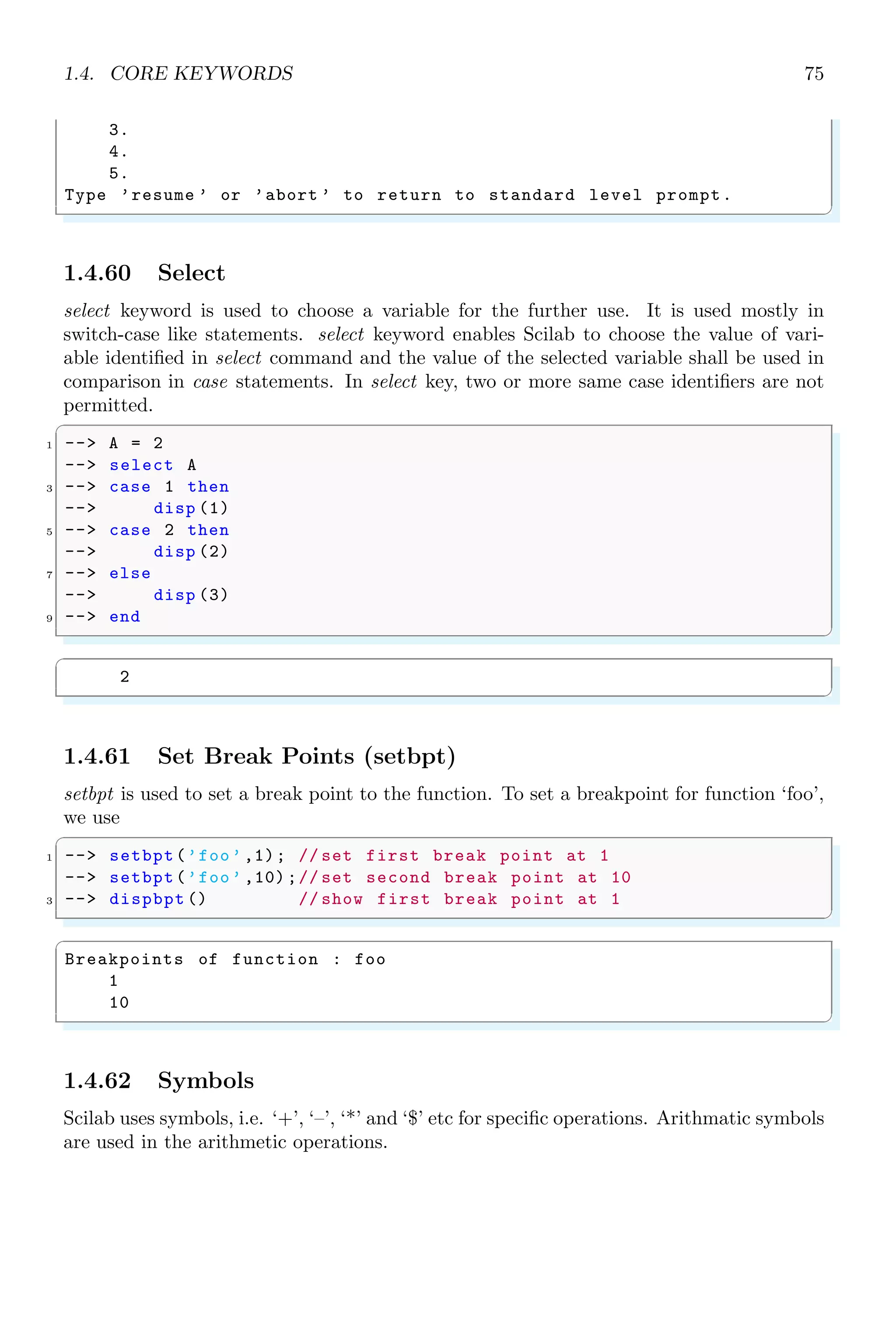 1.3. ARITHMETICAL KEYWORDS 41
✞
ans =
[]
ans =
[]
✌
✆
1.3.11 Equal Sign
Equal operator (==) compares two values numerically and returns the ‘true’ if both
values are equal otherwise returns ‘false’. Remember that symbol ‘=’ is not same as to
‘==’. Symbol ‘=’ assigns a value to a variable while ‘==’ compares two values.
✞
-- i = 5;
2 -- j = 10;
-- if(i==j)
4 -- disp (E);
-- elseif(ij)
6 -- disp (N);
-- end
✌
✆
✞
N
✌
✆
1.3.12 global
It declares a variable as a global variable. The variable defined global can be called from
everywhere.
1.3.13 Hat Symbol
It (ˆ) represents to the exponent, i.e. bn
. It raises base (number at the left side to the
hat) to the power of n (number at the right side to the hat). It is also sometime refers as
power.
✞
1 -- 2^4
✌
✆
✞
ans =
16
✌
✆
Hat symbol (ˆ) can be also used to find the nth
root of a number.
✞
-- x^(1/ n)
✌
✆
✞
1 -- 2^(1/4)
✌
✆
✞
ans =
1.1892071
✌
✆
 