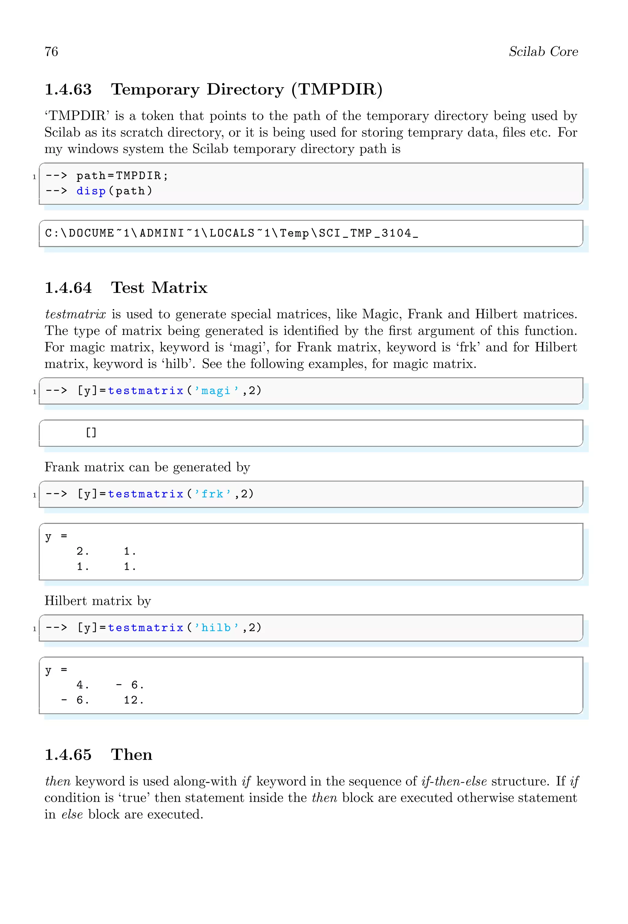 42 Scilab Core
1.3.14 Less Than
() is a comparative operator. It tells that the left hand value is lesser than the right
hand value. If left hand side value is less than the right hand side, then comparison is
true otherwise false. It returns “yes” on true state and “no” in false state.
✞
-- if (12)
2 -- disp (yes);
-- end
✌
✆
✞
ans =
yes
✌
✆
1.3.15 Minus
(–) sign is used to subtract right hand value from the left hand value. Subtraction is
algebraic. If right hand value is larger than left hand value then result is negative.
✞
-- 2-3
✌
✆
✞
ans =
-1
✌
✆
The two variables using minus may be a vector or a matrix. In case of vectors, subraction
takes place element-wise. Subtraction of vectors is a vector of similar size.
✞
-- [1 ,2] -[3 ,4]
✌
✆
✞
ans =
-2. -2.
✌
✆
In vector subtraction, size of two vectors must be equal.
1.3.16 Not
Symbol, ∼, is a logical NOT operator. It compares the two values and access them
according “value a is not equal to value b”. If the comparison is true according to this
statement, then it returns true otherwise it returns false.
✞
-- 2 ~= 3 //2 is not equal to 3.
✌
✆
✞
ans =
T
✌
✆
 
