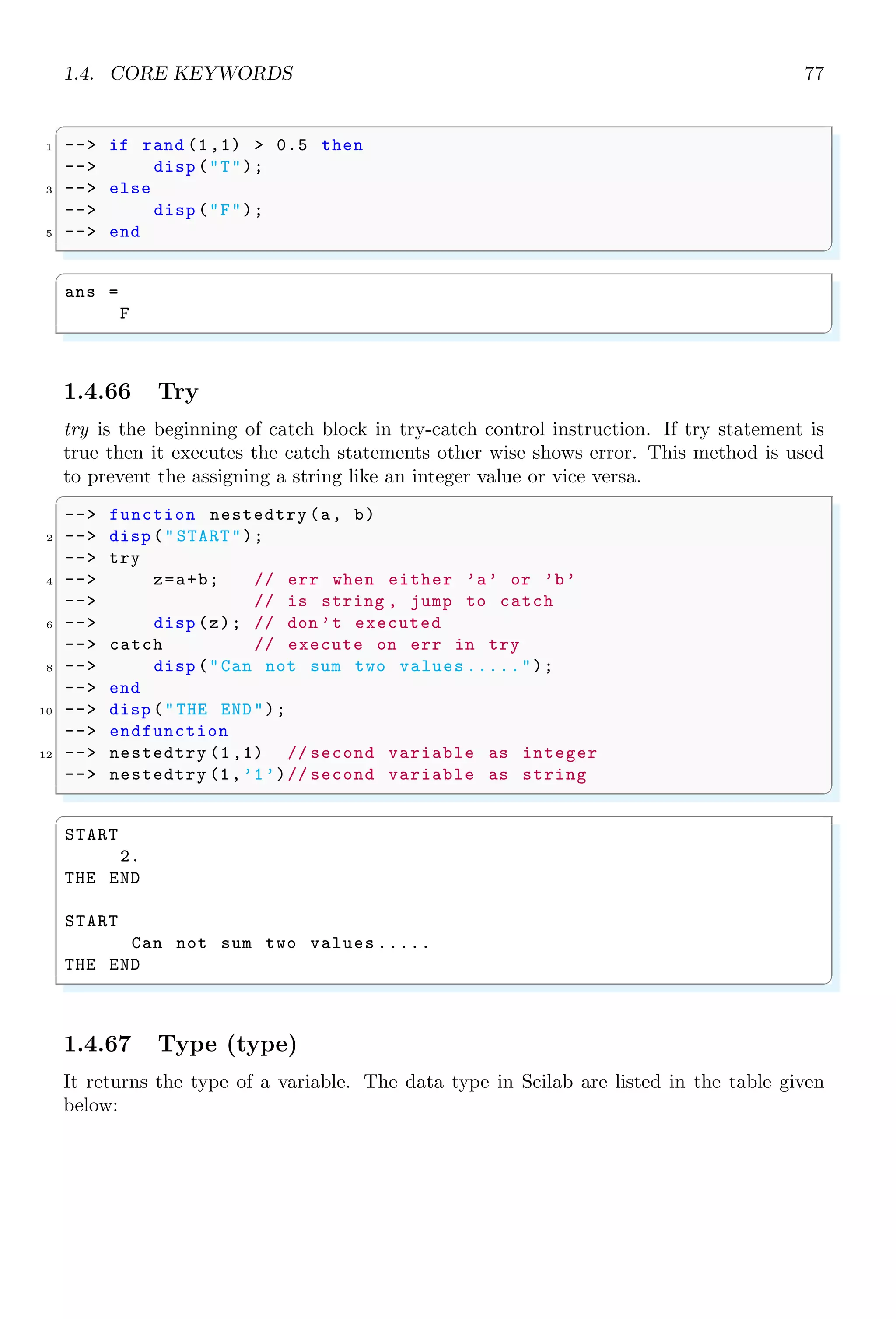 1.3. ARITHMETICAL KEYWORDS 43
1.3.17 Parenthesis
Parenthesis, i.e. ‘(...)’ brackets are used to group the statements, operations  executions.
A variable or function initiated inside the parenthesis has local scope.
1.3.18 Percent
(%) is a special character. When it is prepend to string, literals are considered as with
special meaning as shown in the following table.
Symbol Meaning
%pi π
%i:n Integer from 0 to n
%i
√
−1
The functions whose names begin with % character are special functions. They are
used as primitives and used in operator’s overloading.
1.3.19 Plus
(+) is an addition operator. It returns sum of two or more values. It also concatenates
two or more strings. Its operands may be vectors, scalars or strings.
✞
-- 2+3
2 -- This is my + country .
✌
✆
✞
ans =
5
ans =
This is mycountry .
✌
✆
The two variables may be a vector or a matrices. In case of vector operands, addition
takes place element-by-element wise.
✞
--[1,2]+[3,4]
✌
✆
✞
ans =
4. 6.
✌
✆
In vector subtraction, size of two vectors must be equal.
1.3.20 Quote
There are two types of quotes, called single quotes (’) and double quotes (”). In Scilab,
single quotes and double quotes have different meaning. The contents written between
single quotes or double quotes are considered as strings. See the following example:
 