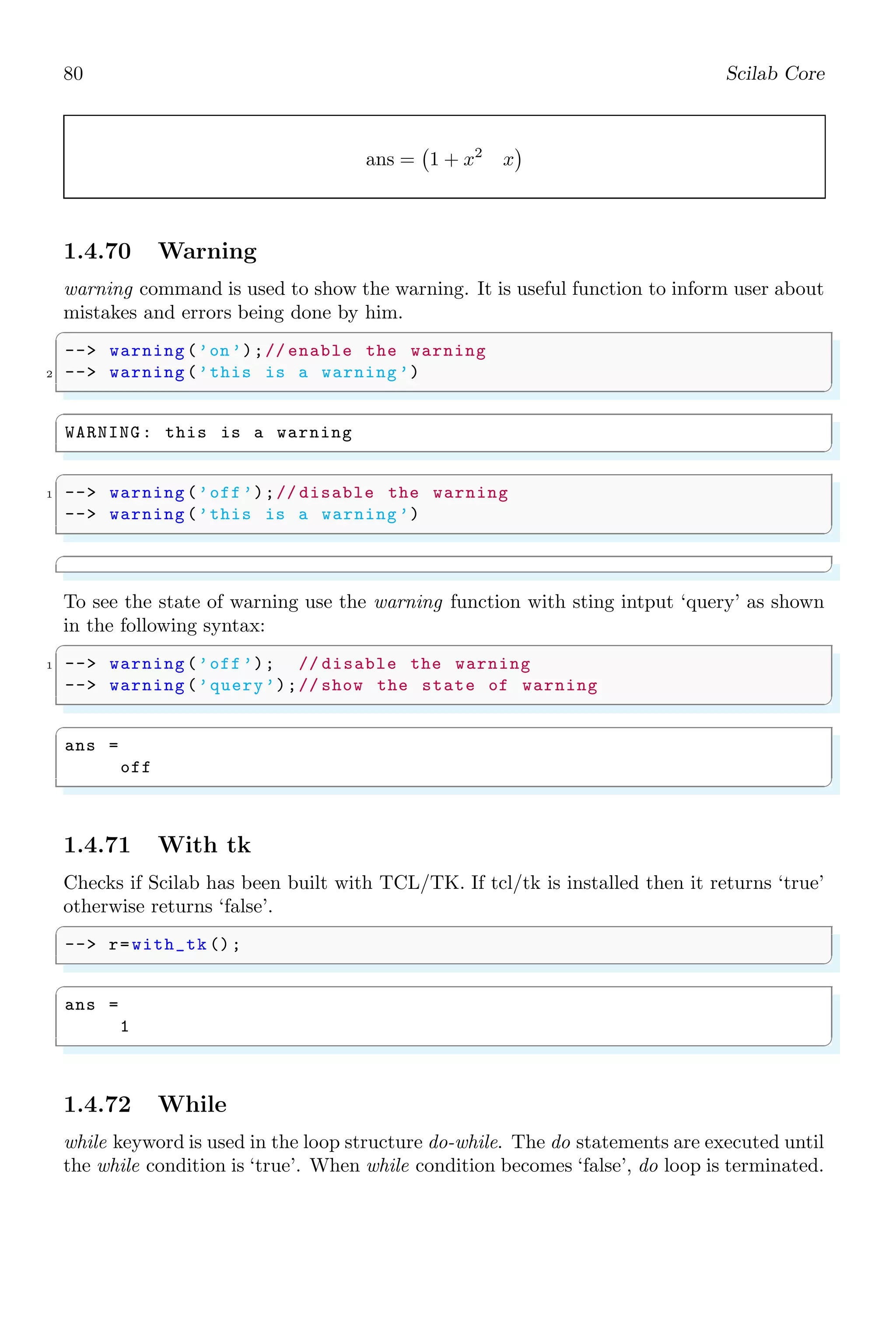 46 Scilab Core
✞
-- function [y]= myFunc(i, j)
2 -- y=i+j;
-- // return 0;
4 -- y=i^j; // Executed and overloaded
-- // to previous result
6 -- endfunction
-- myFunc (2, 3)
✌
✆
✞
ans =
8.
✌
✆
1.3.22 Semicolon
Semicolon ‘;’ is used as a row separator in a matrix. It is also used to end a statement
line. Application of semicolon as a row separator is shown below:
✞
-- [1,2,3;4,5,6;7,8,9]
✌
✆
✞
x =
1 2 3
4 5 6
7 8 9
✌
✆
Application of semicolon as a end of line is shown in the following example.
✞
-- i = 5; // end of first line
2 -- j = 10; // end of second line
-- if(ij)
4 -- disp (L);
-- elseif(ij)
6 -- disp (G);
-- elseif(i==j)
8 -- disp (E);
-- end
✌
✆
✞
L
✌
✆
End-of-line application of semicolon (;) does not mean the skip of contents by the Scilab
or commenting of the rest of contents in the line. It only separates the two statements
written in a single line. Again, when a statement is terminated with semicolon, then the
output or result is stored in memory and it is not visible in the output console. The
output is obtained only when the object is called without terminating by semicolon.
✞
1 -- a=5+5; b=6+5;
-- a
3 -- b
✌
✆
 