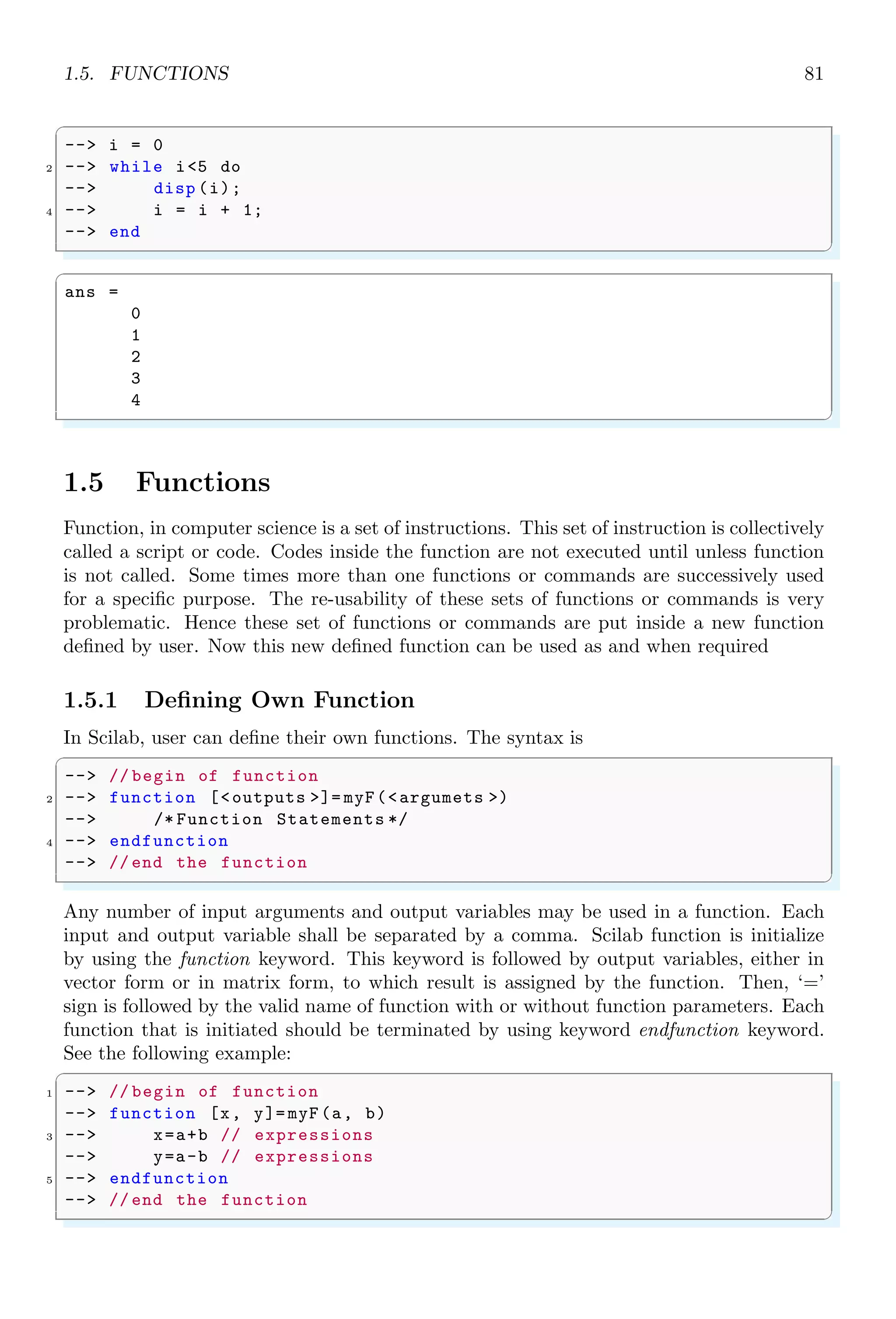 1.3. ARITHMETICAL KEYWORDS 47
✞
a =
10.
b =
11.
✌
✆
1.3.23 Forward Slash
Slash (/) is used in division. The left side value to the forward slash is divided by its
right side value. When forward slash is used in pair, it acts as a commenting symbol. In
Scilab, line commenting symbol is ‘//’.
✞
-- i = 5; // end of first line
2 -- j = 10; // end of second line
-- i/j
✌
✆
✞
ans =
0.5
✌
✆
1.3.24 Space
Space operator (“ ”) is used as the identifier for columns in a matrix or in a vector. A
3 × 3 matrix is represented in vector form as
✞
-- [1 2 3;4 5 6;7 8 9]
✌
✆
✞
x =
1 2 3
4 5 6
7 8 9
✌
✆
Comma operator (,) is also used as separator of the elements in a row.
1.3.25 Asterisk
Star (*), i.e. asterisk is used as multiplier between two variables from left to right.
Multiplication of two vectors are allowed if number of rows in first vector is equals to the
number of columns in second vector. If A = aij and B = bij are two matrices of size
n × n then
[A ∗ B]kj =
n
X
i,k=0
aki × bik
It is not always true that [A ∗ B] = [B ∗ A]. If two inputs are integers then it performs
simple arithmetic.
 