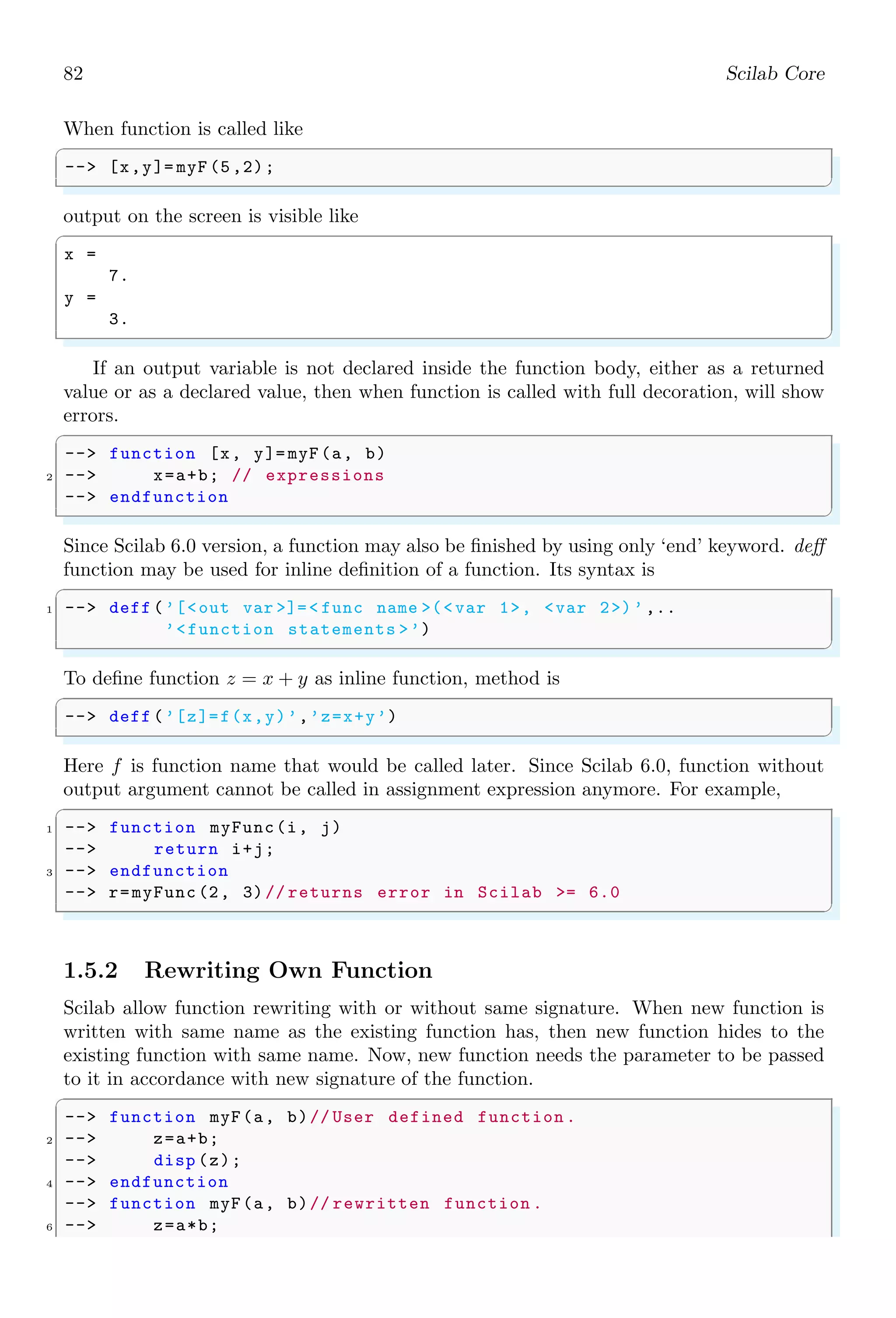 48 Scilab Core
✞
-- i = 5; // end of first line
2 -- j = 10; // end of second line
-- i*j
✌
✆
✞
ans =
50
✌
✆
Multiplication of vector and scalar:
✞
-- [1 ,2]*4
✌
✆
✞
ans =
4. 8.
✌
✆
Asterisk performs multiplication of matrices. A matrix multiplication is performed if the
matrix product conditions are satisfied. For two vectors or matrices, if number of columns
of first matrix is equal to the number of rows of second matrix then matrix multiplication
is carried out. See the following example.
✞
-- [1 ,2]*[4;3] // 1x2 matrix by 2x1 matrix
✌
✆
✞
ans =
10.
✌
✆
If, A and B are 2 × 2 matrices as given by
A =

1 2
3 2

; B =

2 1
3 4

Then
C = A ∗ B =

1 × 2 + 2 × 3 1 × 1 + 2 × 4
3 × 2 + 2 × 3 3 × 1 + 2 × 4

=

8 9
12 11

✞
-- a=[1 ,2;3 ,2];
2 -- b=[2 ,1;3 ,4];
-- a*b
✌
✆
✞
ans =
8. 9.
12. 11.
✌
✆
If two matrices are not equal in size then they are taken as vectors and vector multiplica-
tion is performed. It happens when second matrix is 1 × 1 type matrix. Second operand
may be a scalar too as seen above in the product of vector and scalar. See the following
example.
✞
1 -- [1 ,2]*[4]
✌
✆
 