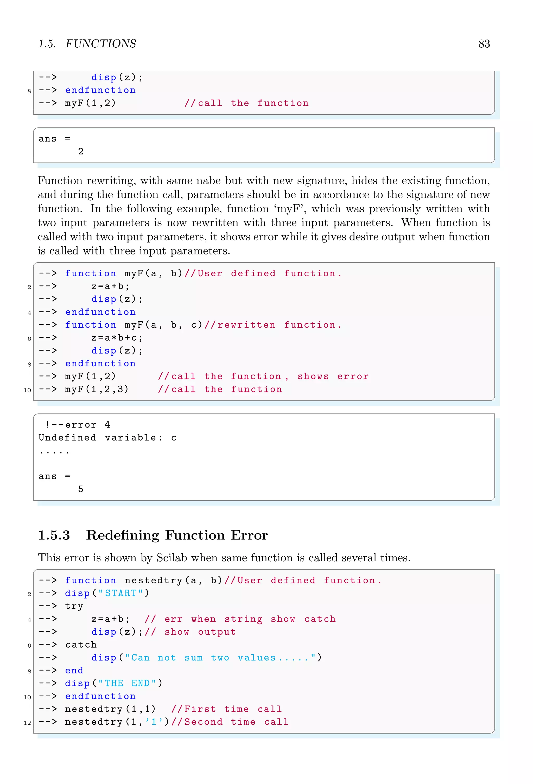 1.4. CORE KEYWORDS 49
✞
ans =
4. 8.
✌
✆
Consistency shall be maintained while performing vector or matrix multiplication. For
example, if second operand is a multicolumn vector then it must satisfy the condition
of matrix multiplication. See the following example, in which Scilab failed to give desire
result due to inconsistent multiplication.
✞
-- [1 ,2]*[3 ,4]
✌
✆
✞
!--error 10
Inconsistent multiplication .
✌
✆
1.3.26 Tilda
Tilda, (!) is a logical NOT. It is also used like (∼=) i.e. not equals to. It is an boolean
expression for NOT Gate.
✞
-- 2 != 3 //2 is not equal to 3.
✌
✆
✞
ans =
T
✌
✆
1.4 Core Keywords
1.4.1 Abort Process (abort)
abort interrupts current evaluation and gives the prompt. Within a pause level abort
return to level 0 prompt.
✞
-- i = 0;
2 -- while i10 do
-- disp (i);
4 -- i = i + 1;
-- if(i5)
6 -- abort;// abort key word
-- end
8 -- end
✌
✆
✞
0.
1.
2.
3.
4.
5.
✌
✆
 