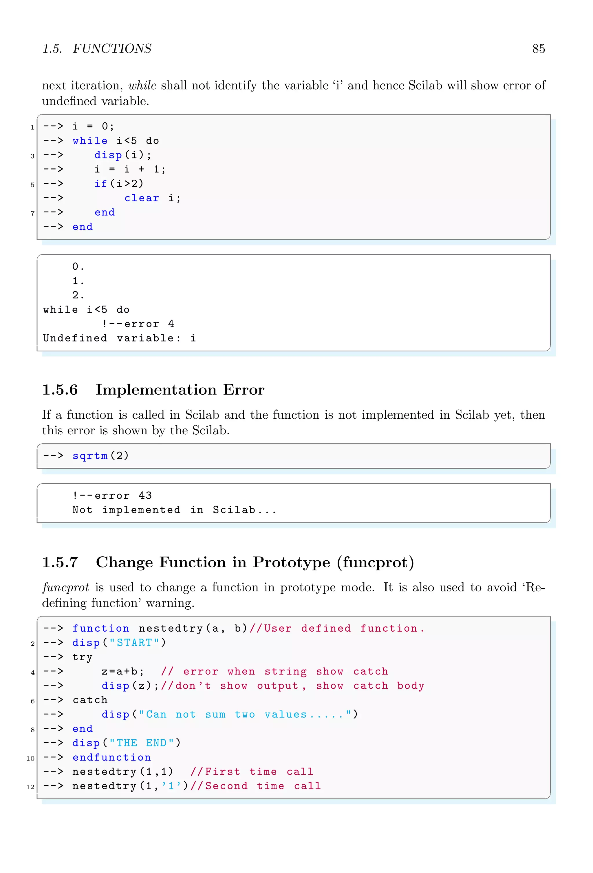 1.4. CORE KEYWORDS 51
1.4.4 Banner
It shows the default banner of Scilab.
✞
-- banner ()
✌
✆
1.4.5 Boolean
Boolean operators , | and ∼ are used to express the boolean relation between two
variables. These operators are used as logical AND, logical OR and logical NOT as short
cuts and as element-wise.
Shortcut  And Elementwise 
Before, Scilab 6.0, shortcut and elementwise boolean AND operators were same and both
were represented by . Since Scilab 6.0, shortcut and element-wise boolean operators are
now distinct.  is shortcut boolean AND, while  is element-wise AND operations.
Both shortcut and element-wise operators are evaluated from left to right.
✞
1 -- [1,3]  [5,2] //  is not defined before scilab 6.0
-- // Error shows in Scilab  v 6.0
✌
✆
✞
[1,3]  [5,2]
!-- error 2
Invalid factor.
✌
✆
✞
1 --[1,3]  [5,2] // Works in all version of scilab
✌
✆
✞
ans =
T T
✌
✆
Shortcut || And Elementwise |
Before, Scilab 6.0, shortcut and elementwise boolean OR operators were same and both
were represented by . Since Scilab 6.0, shortcut and element-wise boolean operators
are now distinct. || is shortcut boolean OR, while | is element-wise OR operations. Both
shortcut and element-wise operators are evaluated from left to right.
✞
-- [1,3] || [5,2] //  is not defined before scilab 6.0
2 -- // Error in scilab  v 6.0
✌
✆
✞
[1,3] || [5,2]
!-- error 2
Invalid factor.
✌
✆
 