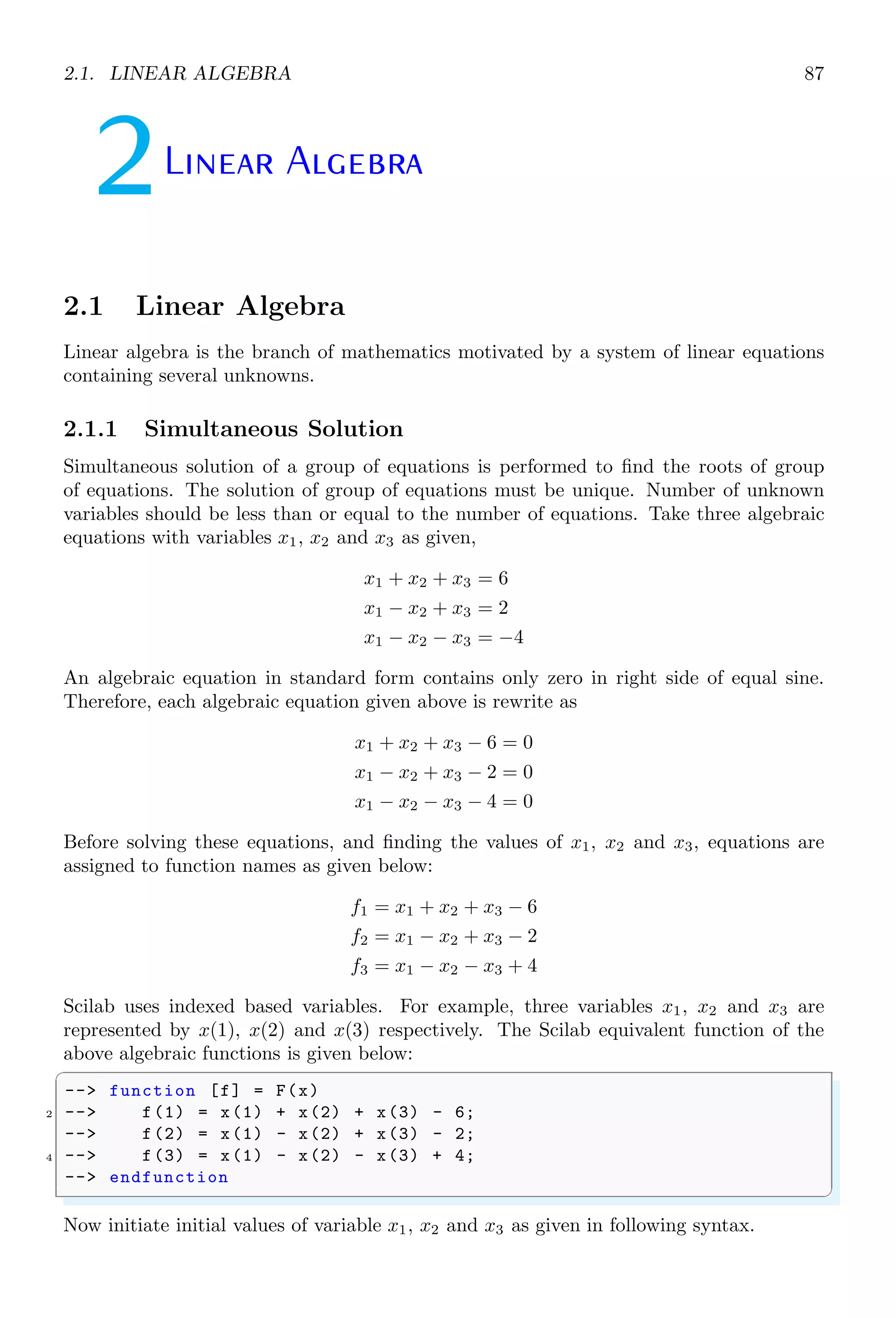 1.4. CORE KEYWORDS 53
1.4.8 Kill the Value (clear)
clear kills the value of a variable. If a variable is cleared inside the loop, an error is
displayed as undefined variable.
✞
1 --i = 0;
--while i5 do
3 -- disp (i);
-- i = i + 1;
5 -- if(i2)
-- // Clear variable i. Now , in next loop variable
7 -- // i shall not be identified inside while loop .
-- clear i;
9 -- end
--end
✌
✆
✞
0.
1.
2.
while i5 do
!--error 4
Undefined variable : i
✌
✆
1.4.9 Remove a Function (clearfun)
clearfun is used to remove a function name in the table of Scilab functions.
✞
-- // Get the func ptr associated with the abs function
2 -- absptr=funptr(abs);
-- // Create an alias of the abs function
4 -- newfun(abs_bis,absptr);
-- clearfun (abs)
✌
✆
✞
ans =
T
✌
✆
1.4.10 Clear Global
clearglobal clears the global variable defined previously.
1.4.11 Compile Scilab Function (comp)
comp compiles a function in Scilab. If a function is already compiled then it gives warning.
✞
-- comp (abs ,0)
✌
✆
✞
Warning : Function is already compiled .
✌
✆
 