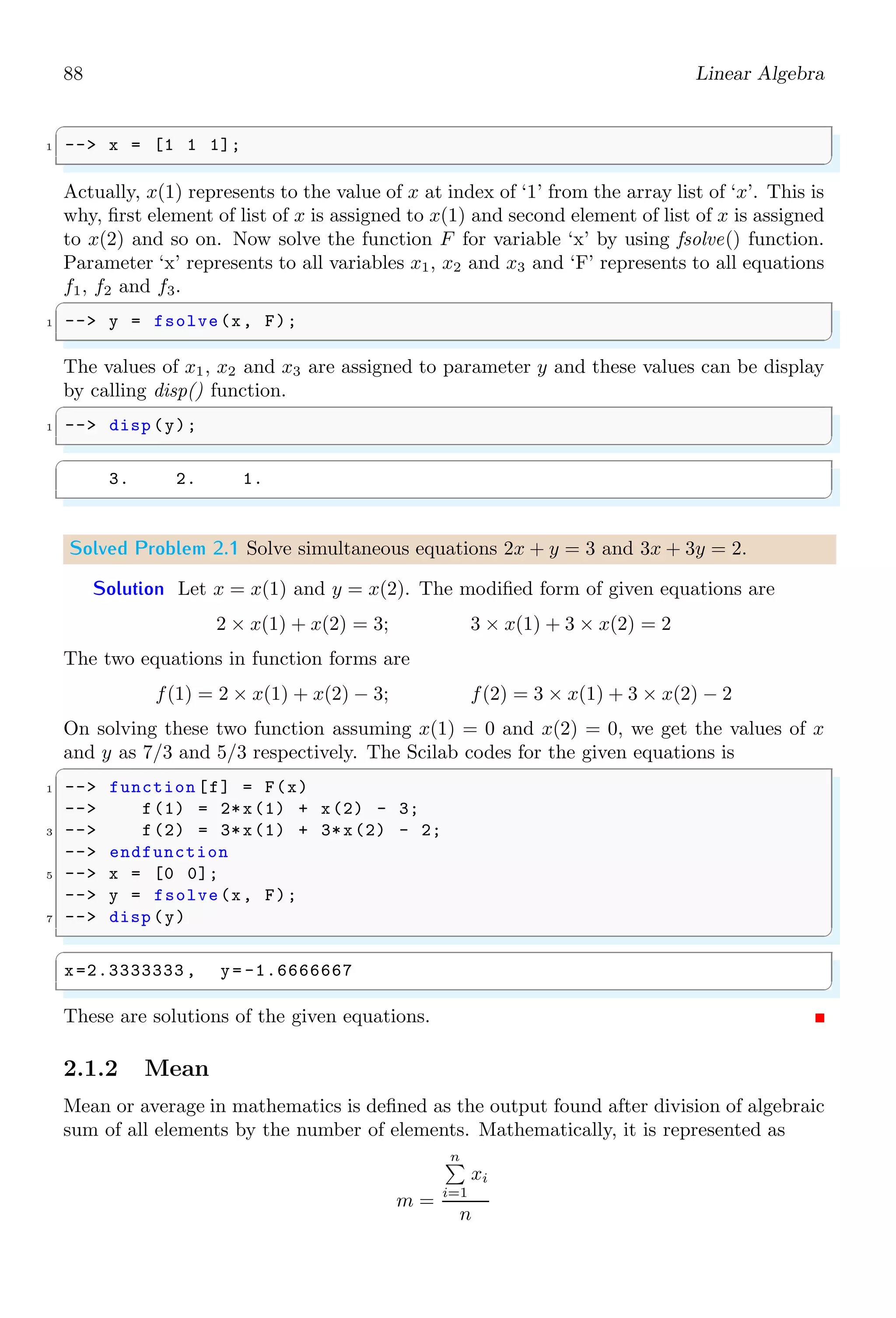 54 Scilab Core
There are three options of compilation of function. Default is ‘0’ and others are ‘1’ and
‘2’.
Options Meaning
0 Default compilation value.
1 Obsolete, similar to option ‘0’.
2 Function to be compiled “for profiling”.
1.4.12 Continue
continue pass the control to the next iteration of loop. To understand the working of
continue keyword, we use same example in three different methods. In following example
two for loops are used.
✞
1 -- for j =1:1:3
-- for k=3: -1:1
3 -- if jk then
-- disp (j*k);
5 -- end
-- end
7 -- end
✌
✆
✞
2.
6.
3.
✌
✆
Now we put the continue command after disp(j*k) as
✞
1 -- for j =1:1:3
-- for k=3: -1:1
3 -- if jk then
-- disp (j*k);
5 -- continue ;
-- end
7 -- end
-- end
✌
✆
✞
2.
6.
3.
✌
✆
There is no change in output as disp put the result before continue encountered. Again
if we put the continue command before disp(j*k) as
✞
1 -- for j =1:1:3
-- for k=3: -1:1
3 -- if jk then
-- continue ;
 