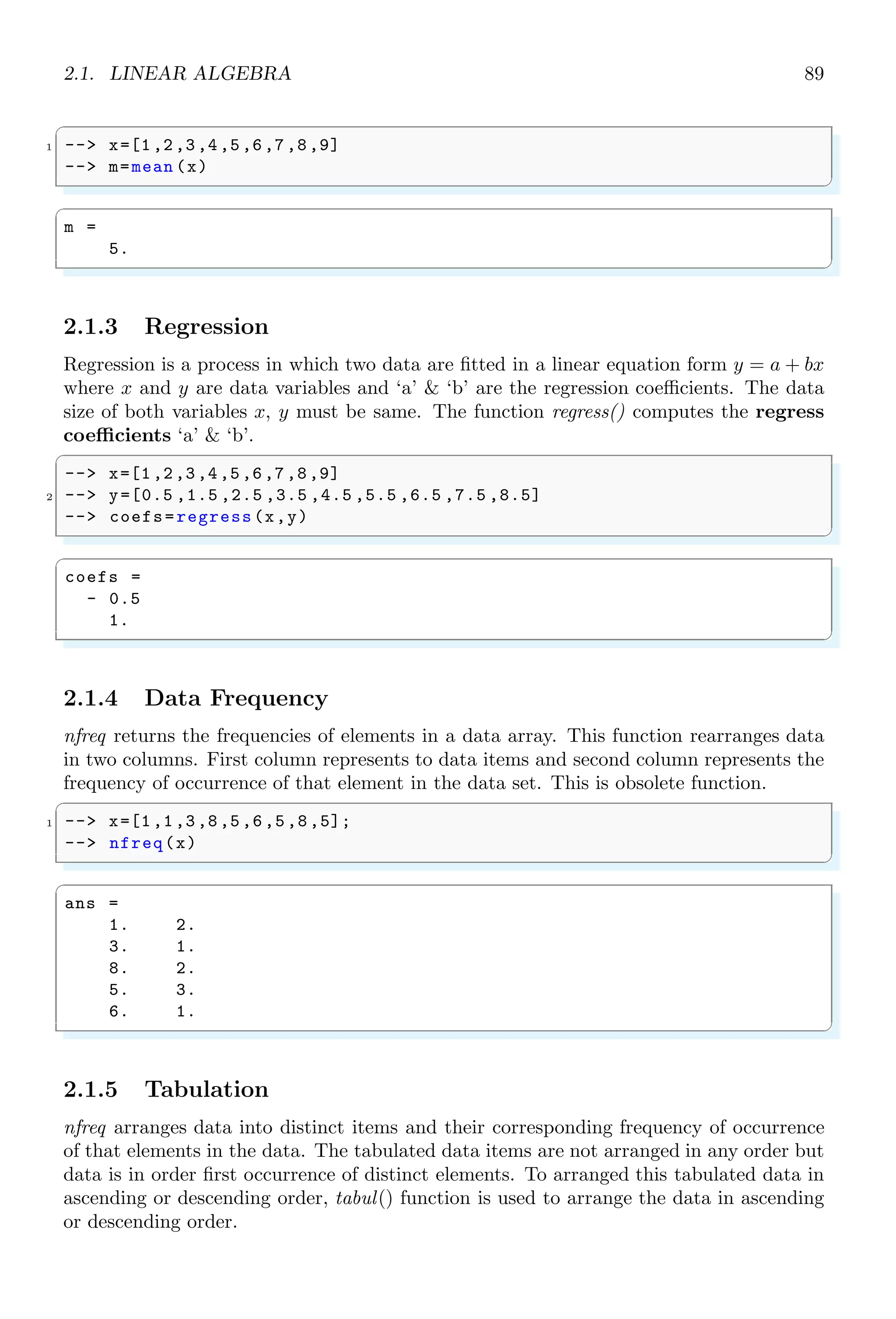 1.4. CORE KEYWORDS 55
5 -- disp (j*k);
-- end
7 -- end
-- end
✌
✆
There is no output as continue pushes to the next iterator before disp put the result in
output window.
1.4.13 Debug
debug is used to find the errors and bad scripting in a code script. There are five levels
of debugging, ranged from -1 to 4. This range defines the level of debugging.
✞
-- debug(-1)
✌
✆
✞
ans =
1
✌
✆
1.4.14 Delete Break
delbpt is used to delete a break point from the function. To set a breakpoint for function
‘foo’, we use setbpt. The setbpt sets break point one over other as stack in setbpt list. On
call of delbpt the top most breakpoint is deleted from the stack.
✞
-- setbpt(’foo’ ,1); // set first break point at 1
2 -- setbpt(’foo’ ,10);// set second break point at 10
-- delbpt(’foo’ ,10);// deleted second break point at 10
4 -- dispbpt () // show first break point at 1
✌
✆
✞
Breakpoints of function : foo
1
✌
✆
1.4.15 Display Break Points (dispbpt)
dispbpt is used to show a break point of a function from the setbpt list.
✞
-- setbpt(’foo’ ,1); // set first break point at 1
2 -- setbpt(’foo’ ,10);// set second break point at 10
-- delbpt(’foo’ ,10);// deleted second break point at 10
4 -- dispbpt () // show first break point at 1
✌
✆
✞
Breakpoints of function : foo
1
✌
✆
 