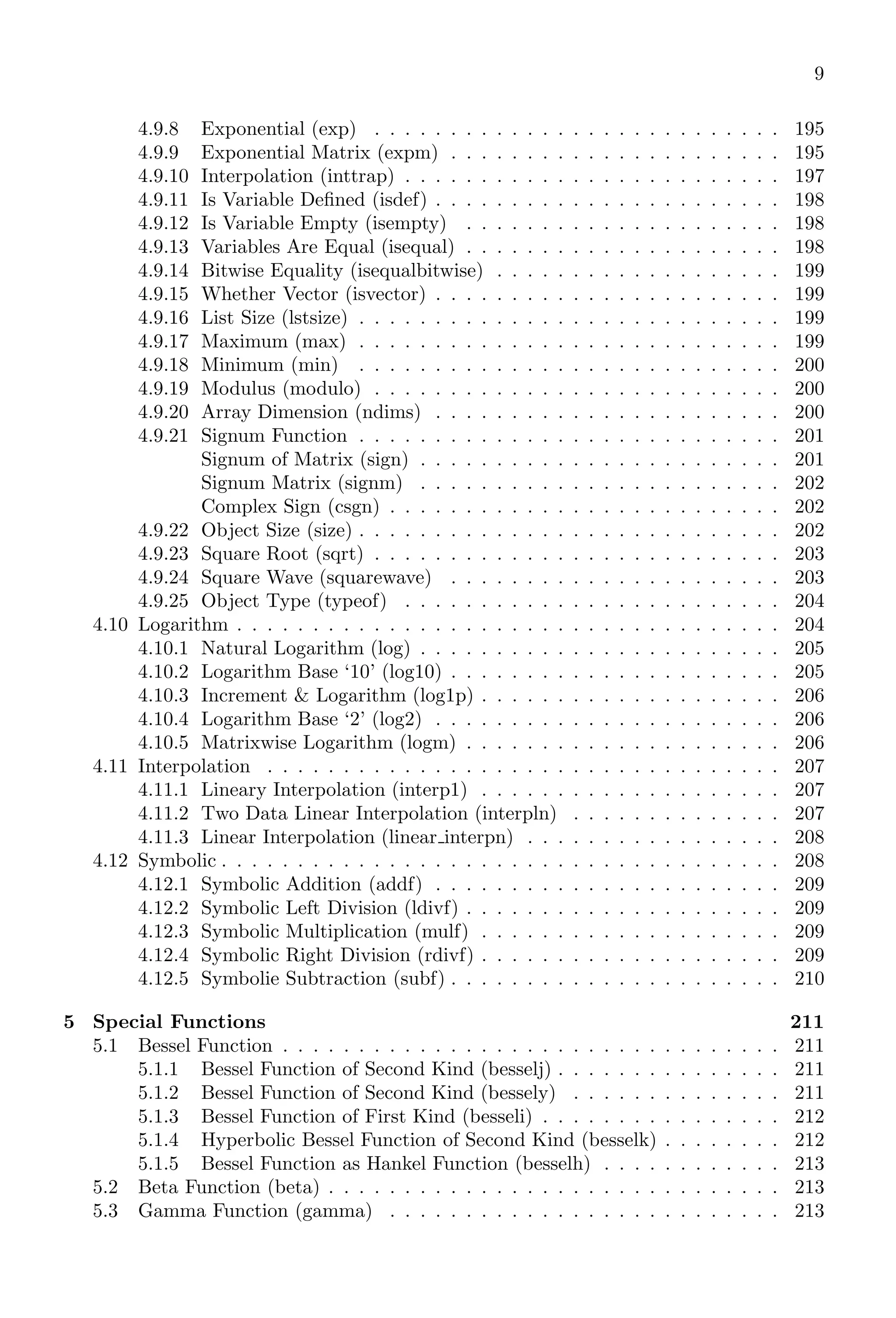9
4.9.8 Exponential (exp) . . . . . . . . . . . . . . . . . . . . . . . . . . . 195
4.9.9 Exponential Matrix (expm) . . . . . . . . . . . . . . . . . . . . . . 195
4.9.10 Interpolation (inttrap) . . . . . . . . . . . . . . . . . . . . . . . . . 197
4.9.11 Is Variable Defined (isdef) . . . . . . . . . . . . . . . . . . . . . . . 198
4.9.12 Is Variable Empty (isempty) . . . . . . . . . . . . . . . . . . . . . 198
4.9.13 Variables Are Equal (isequal) . . . . . . . . . . . . . . . . . . . . . 198
4.9.14 Bitwise Equality (isequalbitwise) . . . . . . . . . . . . . . . . . . . 199
4.9.15 Whether Vector (isvector) . . . . . . . . . . . . . . . . . . . . . . . 199
4.9.16 List Size (lstsize) . . . . . . . . . . . . . . . . . . . . . . . . . . . . 199
4.9.17 Maximum (max) . . . . . . . . . . . . . . . . . . . . . . . . . . . . 199
4.9.18 Minimum (min) . . . . . . . . . . . . . . . . . . . . . . . . . . . . 200
4.9.19 Modulus (modulo) . . . . . . . . . . . . . . . . . . . . . . . . . . . 200
4.9.20 Array Dimension (ndims) . . . . . . . . . . . . . . . . . . . . . . . 200
4.9.21 Signum Function . . . . . . . . . . . . . . . . . . . . . . . . . . . . 201
Signum of Matrix (sign) . . . . . . . . . . . . . . . . . . . . . . . . 201
Signum Matrix (signm) . . . . . . . . . . . . . . . . . . . . . . . . 202
Complex Sign (csgn) . . . . . . . . . . . . . . . . . . . . . . . . . . 202
4.9.22 Object Size (size) . . . . . . . . . . . . . . . . . . . . . . . . . . . . 202
4.9.23 Square Root (sqrt) . . . . . . . . . . . . . . . . . . . . . . . . . . . 203
4.9.24 Square Wave (squarewave) . . . . . . . . . . . . . . . . . . . . . . 203
4.9.25 Object Type (typeof) . . . . . . . . . . . . . . . . . . . . . . . . . 204
4.10 Logarithm . . . . . . . . . . . . . . . . . . . . . . . . . . . . . . . . . . . . 204
4.10.1 Natural Logarithm (log) . . . . . . . . . . . . . . . . . . . . . . . . 205
4.10.2 Logarithm Base ‘10’ (log10) . . . . . . . . . . . . . . . . . . . . . . 205
4.10.3 Increment & Logarithm (log1p) . . . . . . . . . . . . . . . . . . . . 206
4.10.4 Logarithm Base ‘2’ (log2) . . . . . . . . . . . . . . . . . . . . . . . 206
4.10.5 Matrixwise Logarithm (logm) . . . . . . . . . . . . . . . . . . . . . 206
4.11 Interpolation . . . . . . . . . . . . . . . . . . . . . . . . . . . . . . . . . . 207
4.11.1 Lineary Interpolation (interp1) . . . . . . . . . . . . . . . . . . . . 207
4.11.2 Two Data Linear Interpolation (interpln) . . . . . . . . . . . . . . 207
4.11.3 Linear Interpolation (linear interpn) . . . . . . . . . . . . . . . . . 208
4.12 Symbolic . . . . . . . . . . . . . . . . . . . . . . . . . . . . . . . . . . . . . 208
4.12.1 Symbolic Addition (addf) . . . . . . . . . . . . . . . . . . . . . . . 209
4.12.2 Symbolic Left Division (ldivf) . . . . . . . . . . . . . . . . . . . . . 209
4.12.3 Symbolic Multiplication (mulf) . . . . . . . . . . . . . . . . . . . . 209
4.12.4 Symbolic Right Division (rdivf) . . . . . . . . . . . . . . . . . . . . 209
4.12.5 Symbolie Subtraction (subf) . . . . . . . . . . . . . . . . . . . . . . 210
5 Special Functions 211
5.1 Bessel Function . . . . . . . . . . . . . . . . . . . . . . . . . . . . . . . . . 211
5.1.1 Bessel Function of Second Kind (besselj) . . . . . . . . . . . . . . . 211
5.1.2 Bessel Function of Second Kind (bessely) . . . . . . . . . . . . . . 211
5.1.3 Bessel Function of First Kind (besseli) . . . . . . . . . . . . . . . . 212
5.1.4 Hyperbolic Bessel Function of Second Kind (besselk) . . . . . . . . 212
5.1.5 Bessel Function as Hankel Function (besselh) . . . . . . . . . . . . 213
5.2 Beta Function (beta) . . . . . . . . . . . . . . . . . . . . . . . . . . . . . . 213
5.3 Gamma Function (gamma) . . . . . . . . . . . . . . . . . . . . . . . . . . 213
 