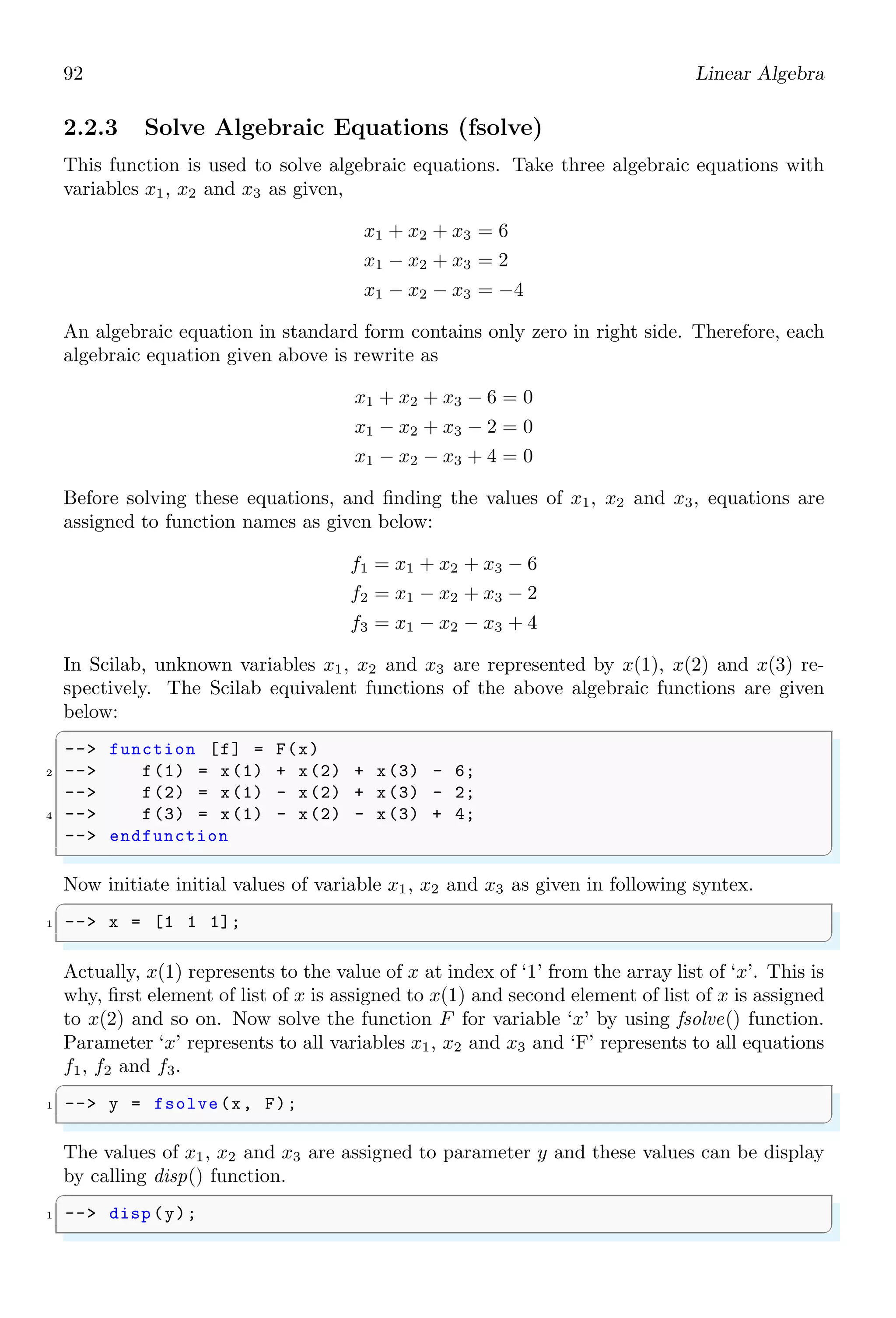 58 Scilab Core
-- disp (L);
5 -- elseif(ij)
-- disp (G);
7 -- elseif(i==j)
-- disp (E);
9 -- end
✌
✆
✞
L
✌
✆
1.4.21 Catch Error (errcatch)
errcatch is used to trap an error. This function is removed since Scilab 6.
✞
1 -- errcatch (1,’pause’);
✌
✆
The first variable in errcatch is number that is used to trap an error. If it is less than 0
then all errors are catch and if it is grater than 0 then errcatch traps that specific error
assigned to this number. Second variable is action in string form that is to be performed
if error catches. The actions are either ‘pause’, ‘continue’, ‘kill’ or ‘stop’.
1.4.22 Clear The Error (errclear)
In scilab, error table contains the list of all errors being rose during the operation. errclear
is used to clear a specific or all errors from the error list. It is used like
✞
1 -- errclear (n);
✌
✆
Where ‘n’ is the error number. If ‘n’ is positive (n  0), it is the number of the cleared
error. If (n ≤ 0) then all errors are cleared (default case).
1.4.23 Error
error function is standard way of printing errors during the process by Scilab. A cus-
tomised error may also be constructed by using this function. It accepts two arguments,
in which first argument is message and second argument is error number associated with
message. It is used like
✞
1 -- error(message )
-- error(message , n)
3 -- error(n)
-- error(n, message )
5 -- error(n, pos )
✌
✆
Here ‘message’ is the error message. ‘n’ is error number and ‘pos’ is a parameter of error
message. By default ‘n’ is ‘10000’.
✞
1 -- error(! This value must be an integer !, 10)
✌
✆
 