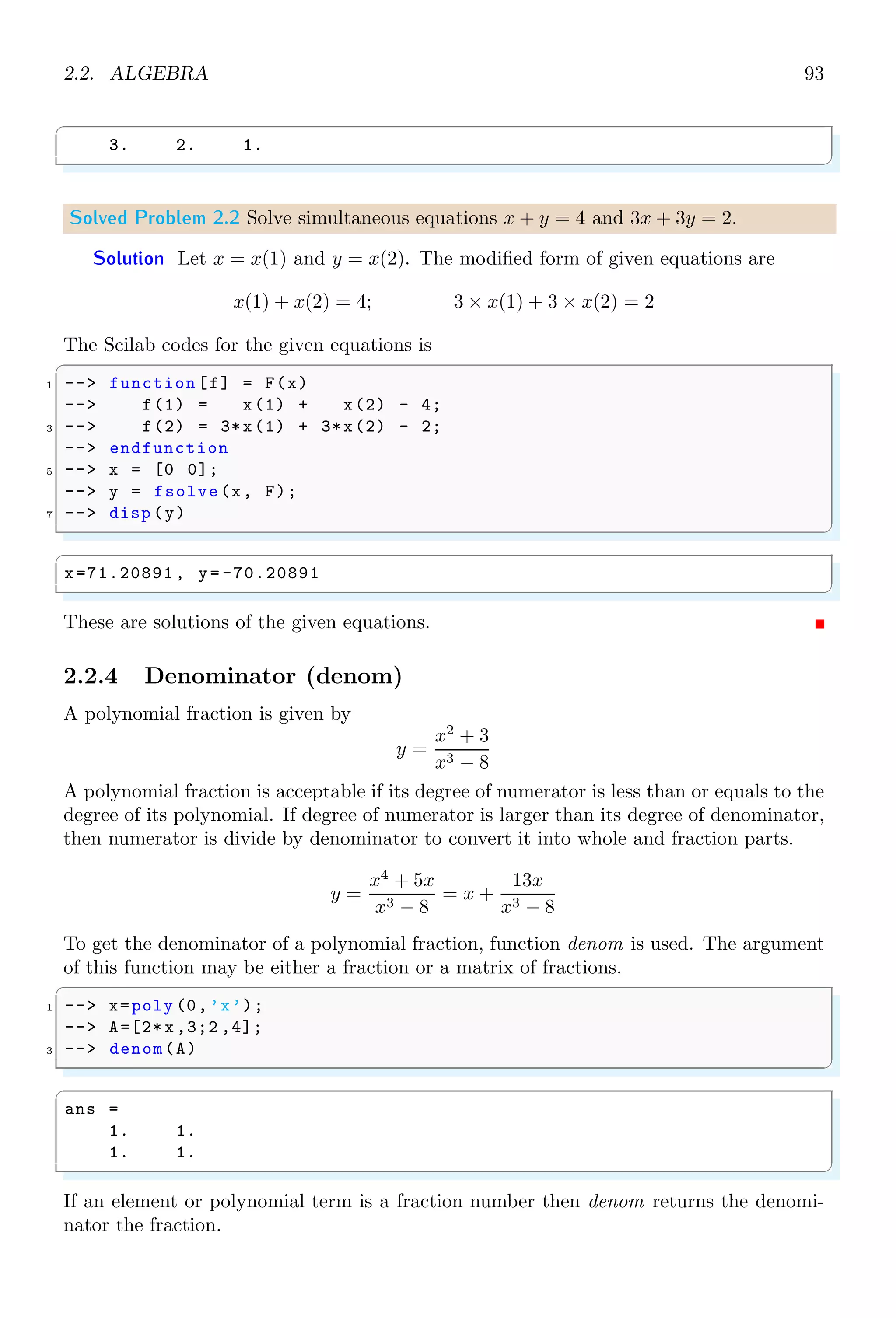 1.4. CORE KEYWORDS 59
✞
!--error 10
! This value must be an integer!
✌
✆
An error number as argument is deprecated since Scilab 6.0 onward.
1.4.24 Exists a Variable (exists)
exists is used to check the availability of a variable.
✞
-- i=2;
2 -- if(exists(’i’,’a’))
-- disp (Variable i exists..);
4 -- else
-- disp (Variable i is not exist.);
6 -- end
✌
✆
✞
Variable i exists..
✌
✆
exists contains two parameters, first one is variable and second one is scope of variable.
Both variables and scope are supplied in the function as string values. Scope variable
‘a’ stands for ‘all’ variables, ‘l’ stands for ‘local’ variables and ‘n’ stands for ‘non-local’
variables.
1.4.25 Exit
exit is used to end the Scilab session and close the console.
1.4.26 Extraction
Extraction is a method of retrieving values from a matrix by supplying indices. The
indices counting for this function is started from 1 instead of 0. Though arguments in
extraction are indices of base matrix, yet their structure determines the order of the new
matrix. Number of elements in first argument in the extraction represents to the number
of rows and number of elements in the second argument in extraction represents to then
number of columns in the new matrix.
✞
1 -- // generate a matrix of 2x3 order
-- a=[1 2 3;4 5 6]
3 -- // extract first row second column element
-- //of the matrix and form a new matrix
5 -- a(1,2)
✌
✆
✞
a =
1. 2. 3.
4. 5. 6.
ans =
2.
✌
✆
 