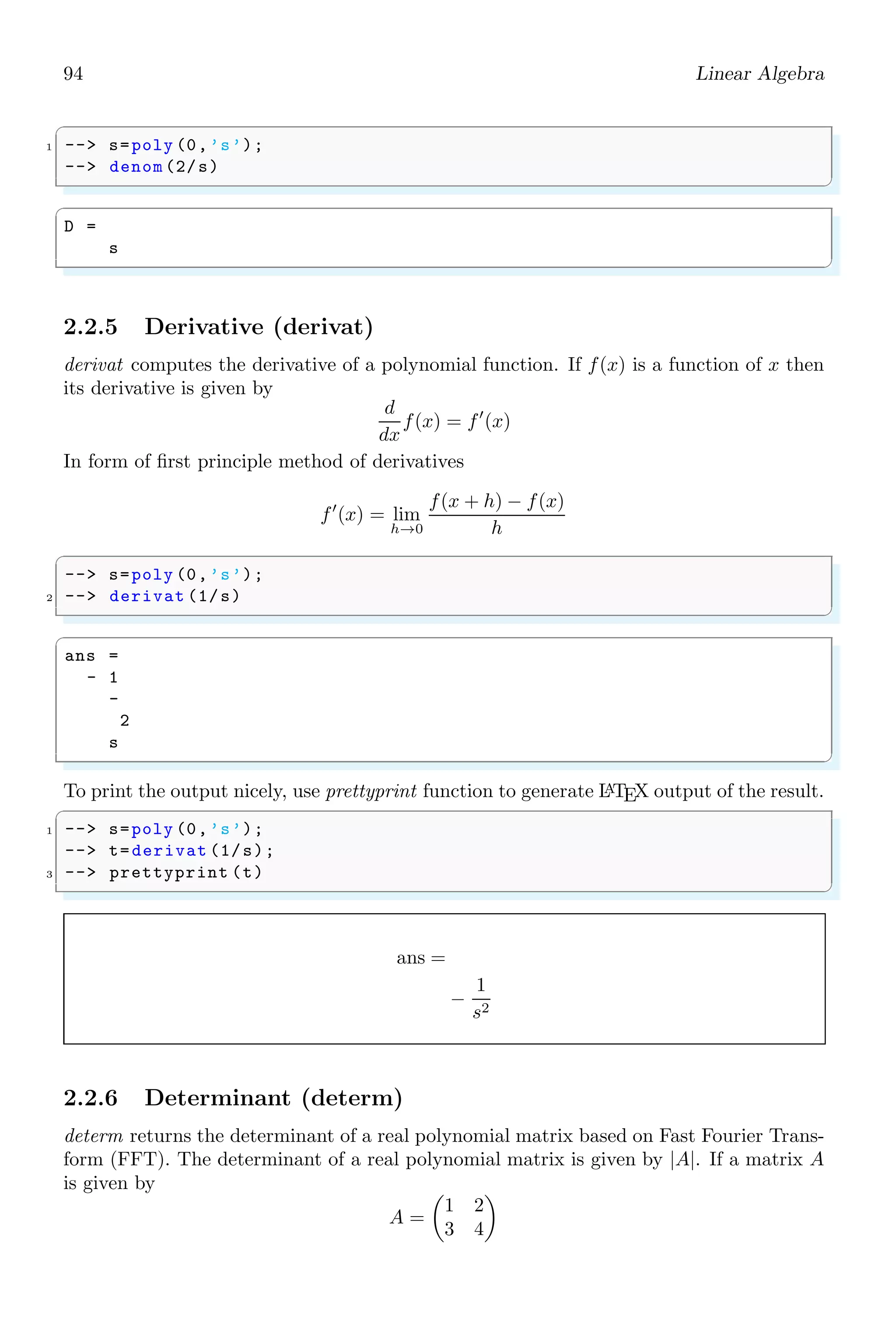 60 Scilab Core
Argument in the extraction may be a scalar or a vector as and when required. If the
structure of first argument is a vector then number of elements in this vector represents
to the number of rows. Similarly, number of elements in second argument represents to
the number of columns in new matrix. In the following example, there are two rows and
one column.
✞
-- // generate a matrix of 2x3 order
2 -- a=[1 2 3;4 5 6]
-- // Extract first row second column ,
4 -- // first row second column , and construct
-- // new matrix of two rows and one column.
6 -- a([1 1],2)
✌
✆
✞
a =
1. 2. 3.
4. 5. 6.
ans =
2.
2.
✌
✆
Range operator (:) may also be used as arguments in the extraction. In the following
example, range operator selects all elements at the first column and forms new column
matrix having rows equal to the base matrix.
✞
1 -- // generate a matrix of 2x3 order
-- a=[1 2 3;4 5 6]
3 -- // Get elements of first column and
-- // construct new matrix
5 -- a(:,1)
✌
✆
✞
a =
1. 2. 3.
4. 5. 6.
ans =
1.
4.
✌
✆
Another example implementing the range operator (:).
✞
1 -- // generate a matrix of 2x3 order
-- a=[1 2 3;4 5 6]
3 -- // get reverse order of columns
-- a(: ,3: -1:1)
✌
✆
✞
a =
1. 2. 3.
4. 5. 6.
 