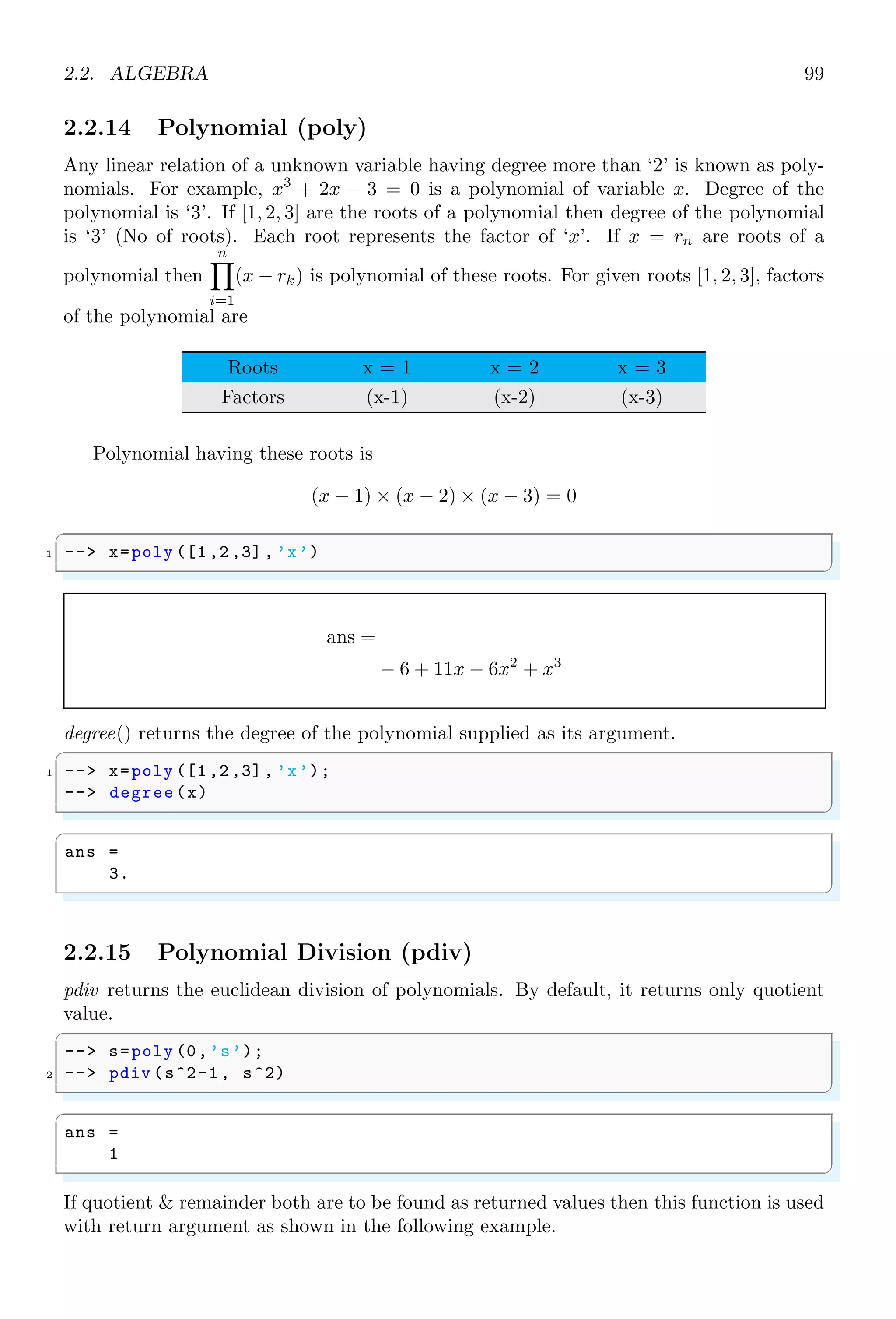 1.4. CORE KEYWORDS 65
1.4.38 Interface Properties (intppty)
intppty sets interface argument passing properties.
✞
1 -- funs = intppty ()
✌
✆
✞
funs =
6. 13. 16. 19. 21. 23. 41. 42. 71.
✌
✆
1.4.39 Inverse Coefficients (inv coeff)
inv coeff is used to build a polynomial matrix by using coefficients.
✞
-- A=int (10* rand (2,6));
2 -- P=inv_coeff (A,1)// second argument is the
-- // order of polynomial .
✌
✆
✞
P =
8 + 3x 3 + 7x 9 + 4x
5 + 3x 3 + 2x 9 + 2x
✌
✆
The same coefficients are used for second order polynomial matrix.
✞
1 -- A=int (10* rand (2,6));
-- P=inv_coeff (A,2)// second argument is the
3 -- // order of polynomial .
✌
✆
P =
2 + 6x + 8x2
8x + 5x2
7 + 6x 3 + 6x + 6x2
1.4.40 Is Error
iserror returns ‘true’ or ‘false’ if there is error or not. This function is removed since
Scilab 6.
✞
1 -- iserror ([n])
✌
✆
If ‘n  0’, all errors are tested other wise only error numbered ‘n’ is tested.
 