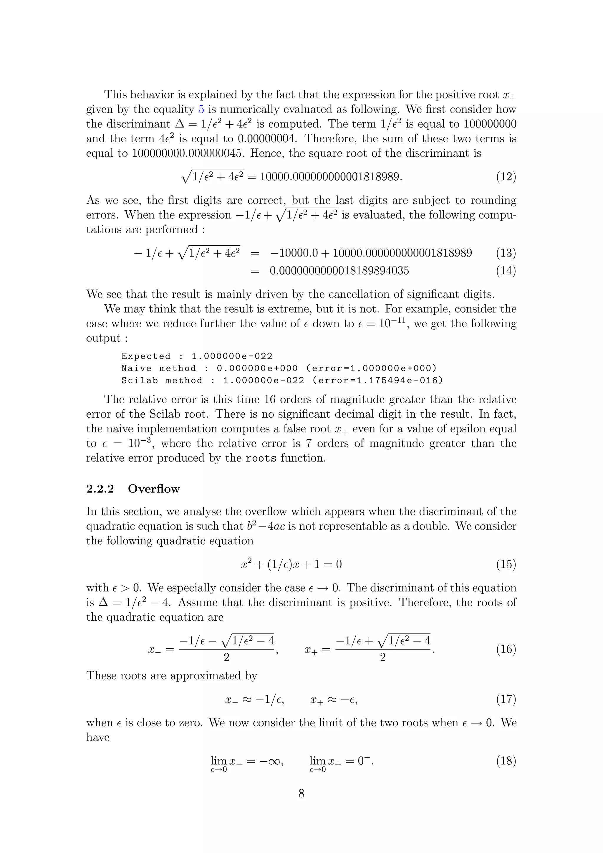 This behavior is explained by the fact that the expression for the positive root x+
given by the equality 5 is numerically evaluated as following. We ﬁrst consider how
the discriminant ∆ = 1/ 2
+ 4 2
is computed. The term 1/ 2
is equal to 100000000
and the term 4 2
is equal to 0.00000004. Therefore, the sum of these two terms is
equal to 100000000.000000045. Hence, the square root of the discriminant is
1/ 2 + 4 2 = 10000.000000000001818989. (12)
As we see, the ﬁrst digits are correct, but the last digits are subject to rounding
errors. When the expression −1/ + 1/ 2 + 4 2 is evaluated, the following compu-
tations are performed :
− 1/ + 1/ 2 + 4 2 = −10000.0 + 10000.000000000001818989 (13)
= 0.0000000000018189894035 (14)
We see that the result is mainly driven by the cancellation of signiﬁcant digits.
We may think that the result is extreme, but it is not. For example, consider the
case where we reduce further the value of down to = 10−11
, we get the following
output :
Expected : 1.000000e -022
Naive method : 0.000000e+000 (error =1.000000e+000)
Scilab method : 1.000000e -022 (error =1.175494e -016)
The relative error is this time 16 orders of magnitude greater than the relative
error of the Scilab root. There is no signiﬁcant decimal digit in the result. In fact,
the naive implementation computes a false root x+ even for a value of epsilon equal
to = 10−3
, where the relative error is 7 orders of magnitude greater than the
relative error produced by the roots function.
2.2.2 Overﬂow
In this section, we analyse the overﬂow which appears when the discriminant of the
quadratic equation is such that b2
−4ac is not representable as a double. We consider
the following quadratic equation
x2
+ (1/ )x + 1 = 0 (15)
with > 0. We especially consider the case → 0. The discriminant of this equation
is ∆ = 1/ 2
− 4. Assume that the discriminant is positive. Therefore, the roots of
the quadratic equation are
x− =
−1/ − 1/ 2 − 4
2
, x+ =
−1/ + 1/ 2 − 4
2
. (16)
These roots are approximated by
x− ≈ −1/ , x+ ≈ − , (17)
when is close to zero. We now consider the limit of the two roots when → 0. We
have
lim
→0
x− = −∞, lim
→0
x+ = 0−
. (18)
8
 