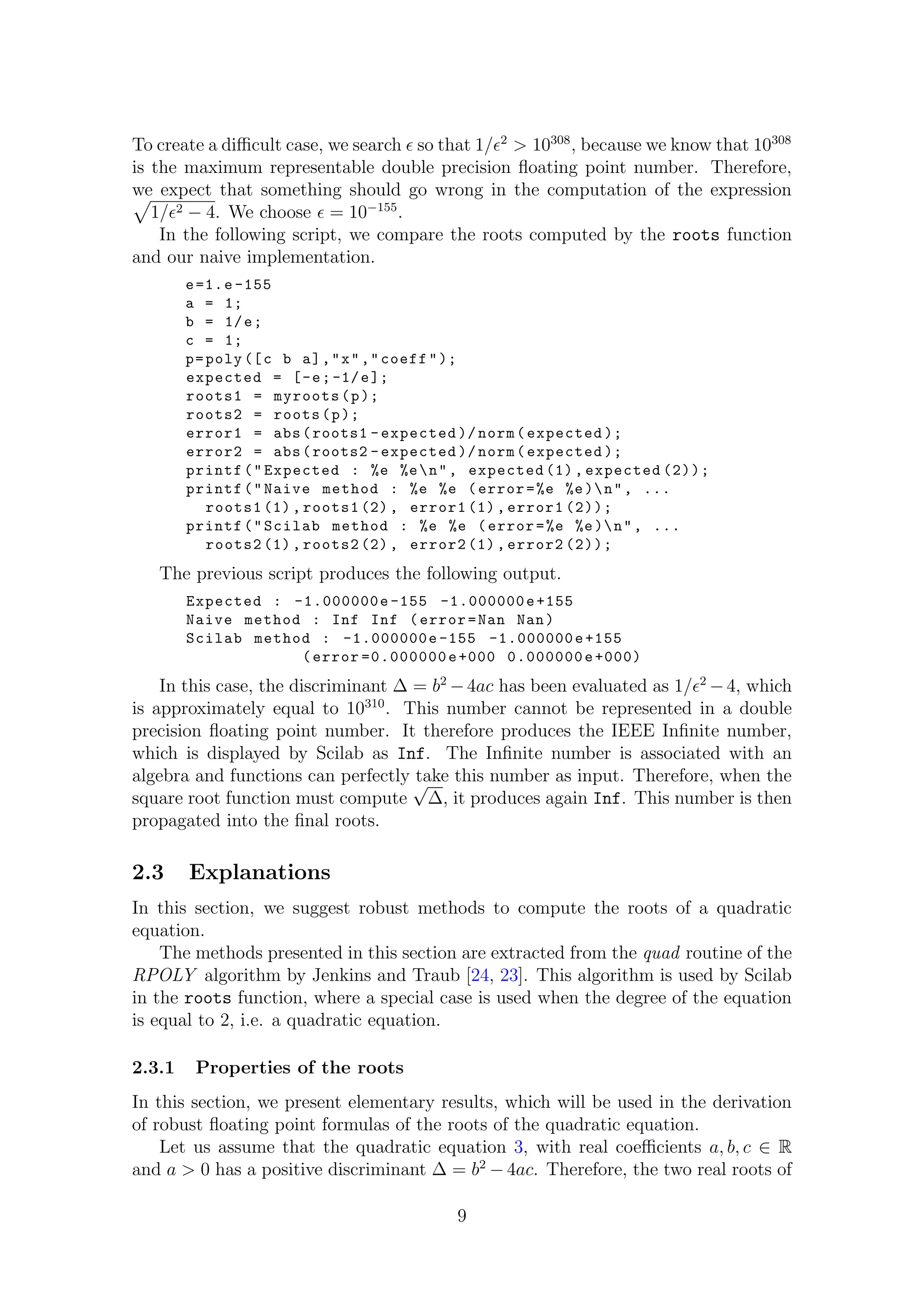 To create a diﬃcult case, we search so that 1/ 2
> 10308
, because we know that 10308
is the maximum representable double precision ﬂoating point number. Therefore,
we expect that something should go wrong in the computation of the expression
1/ 2 − 4. We choose = 10−155
.
In the following script, we compare the roots computed by the roots function
and our naive implementation.
e=1.e -155
a = 1;
b = 1/e;
c = 1;
p=poly ([c b a],"x","coeff");
expected = [-e;-1/e];
roots1 = myroots(p);
roots2 = roots(p);
error1 = abs(roots1 -expected )/ norm(expected );
error2 = abs(roots2 -expected )/ norm(expected );
printf("Expected : %e %en", expected (1), expected (2));
printf("Naive method : %e %e (error=%e %e)n", ...
roots1 (1), roots1 (2), error1 (1), error1 (2));
printf("Scilab method : %e %e (error=%e %e)n", ...
roots2 (1), roots2 (2), error2 (1), error2 (2));
The previous script produces the following output.
Expected : -1.000000e -155 -1.000000e+155
Naive method : Inf Inf (error=Nan Nan)
Scilab method : -1.000000e -155 -1.000000e+155
(error =0.000000e+000 0.000000e+000)
In this case, the discriminant ∆ = b2
−4ac has been evaluated as 1/ 2
−4, which
is approximately equal to 10310
. This number cannot be represented in a double
precision ﬂoating point number. It therefore produces the IEEE Inﬁnite number,
which is displayed by Scilab as Inf. The Inﬁnite number is associated with an
algebra and functions can perfectly take this number as input. Therefore, when the
square root function must compute
√
∆, it produces again Inf. This number is then
propagated into the ﬁnal roots.
2.3 Explanations
In this section, we suggest robust methods to compute the roots of a quadratic
equation.
The methods presented in this section are extracted from the quad routine of the
RPOLY algorithm by Jenkins and Traub [24, 23]. This algorithm is used by Scilab
in the roots function, where a special case is used when the degree of the equation
is equal to 2, i.e. a quadratic equation.
2.3.1 Properties of the roots
In this section, we present elementary results, which will be used in the derivation
of robust ﬂoating point formulas of the roots of the quadratic equation.
Let us assume that the quadratic equation 3, with real coeﬃcients a, b, c ∈ R
and a > 0 has a positive discriminant ∆ = b2
− 4ac. Therefore, the two real roots of
9
 