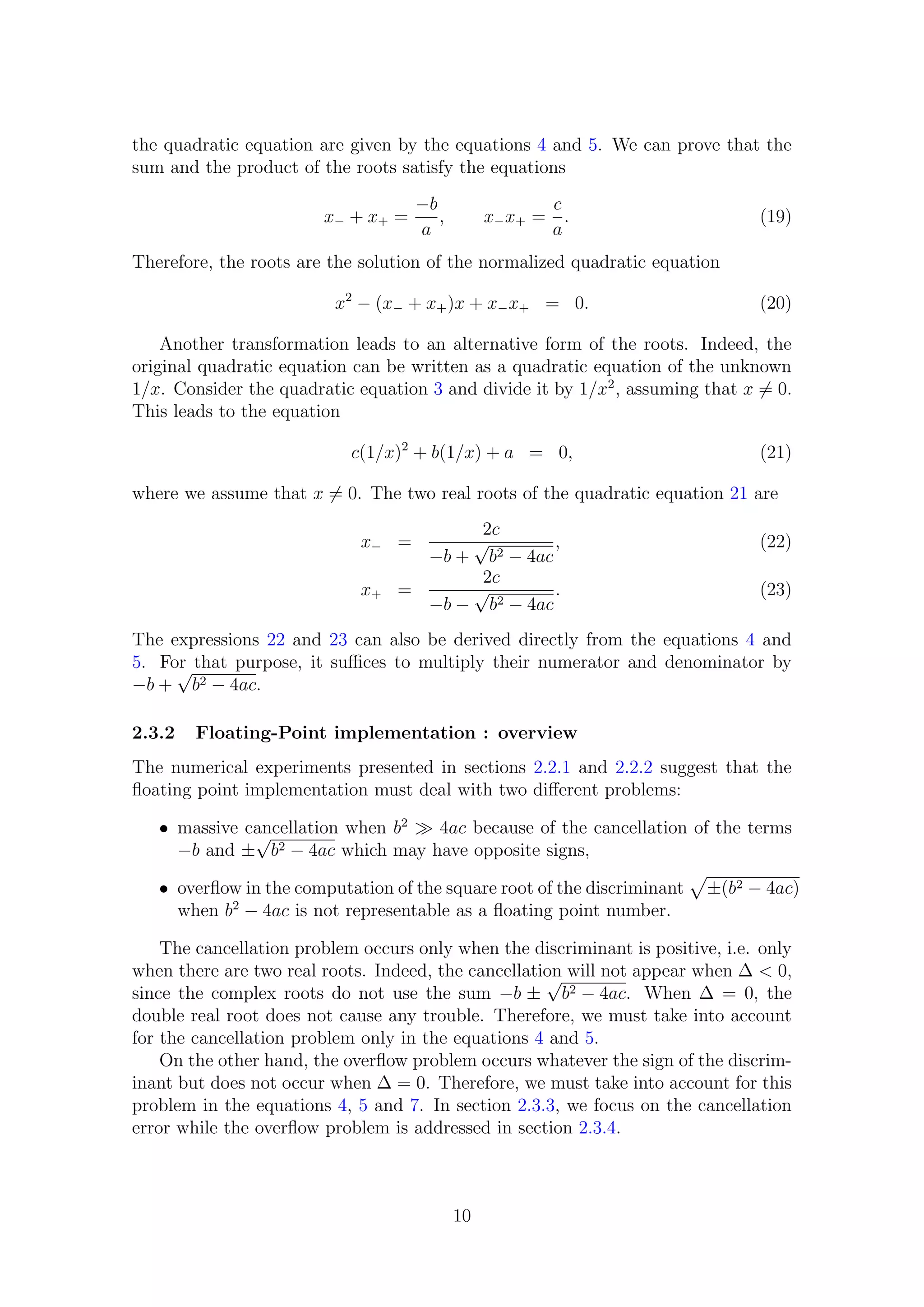 the quadratic equation are given by the equations 4 and 5. We can prove that the
sum and the product of the roots satisfy the equations
x− + x+ =
−b
a
, x−x+ =
c
a
. (19)
Therefore, the roots are the solution of the normalized quadratic equation
x2
− (x− + x+)x + x−x+ = 0. (20)
Another transformation leads to an alternative form of the roots. Indeed, the
original quadratic equation can be written as a quadratic equation of the unknown
1/x. Consider the quadratic equation 3 and divide it by 1/x2
, assuming that x = 0.
This leads to the equation
c(1/x)2
+ b(1/x) + a = 0, (21)
where we assume that x = 0. The two real roots of the quadratic equation 21 are
x− =
2c
−b +
√
b2 − 4ac
, (22)
x+ =
2c
−b −
√
b2 − 4ac
. (23)
The expressions 22 and 23 can also be derived directly from the equations 4 and
5. For that purpose, it suﬃces to multiply their numerator and denominator by
−b +
√
b2 − 4ac.
2.3.2 Floating-Point implementation : overview
The numerical experiments presented in sections 2.2.1 and 2.2.2 suggest that the
ﬂoating point implementation must deal with two diﬀerent problems:
• massive cancellation when b2
4ac because of the cancellation of the terms
−b and ±
√
b2 − 4ac which may have opposite signs,
• overﬂow in the computation of the square root of the discriminant ±(b2 − 4ac)
when b2
− 4ac is not representable as a ﬂoating point number.
The cancellation problem occurs only when the discriminant is positive, i.e. only
when there are two real roots. Indeed, the cancellation will not appear when ∆ < 0,
since the complex roots do not use the sum −b ±
√
b2 − 4ac. When ∆ = 0, the
double real root does not cause any trouble. Therefore, we must take into account
for the cancellation problem only in the equations 4 and 5.
On the other hand, the overﬂow problem occurs whatever the sign of the discrim-
inant but does not occur when ∆ = 0. Therefore, we must take into account for this
problem in the equations 4, 5 and 7. In section 2.3.3, we focus on the cancellation
error while the overﬂow problem is addressed in section 2.3.4.
10
 
