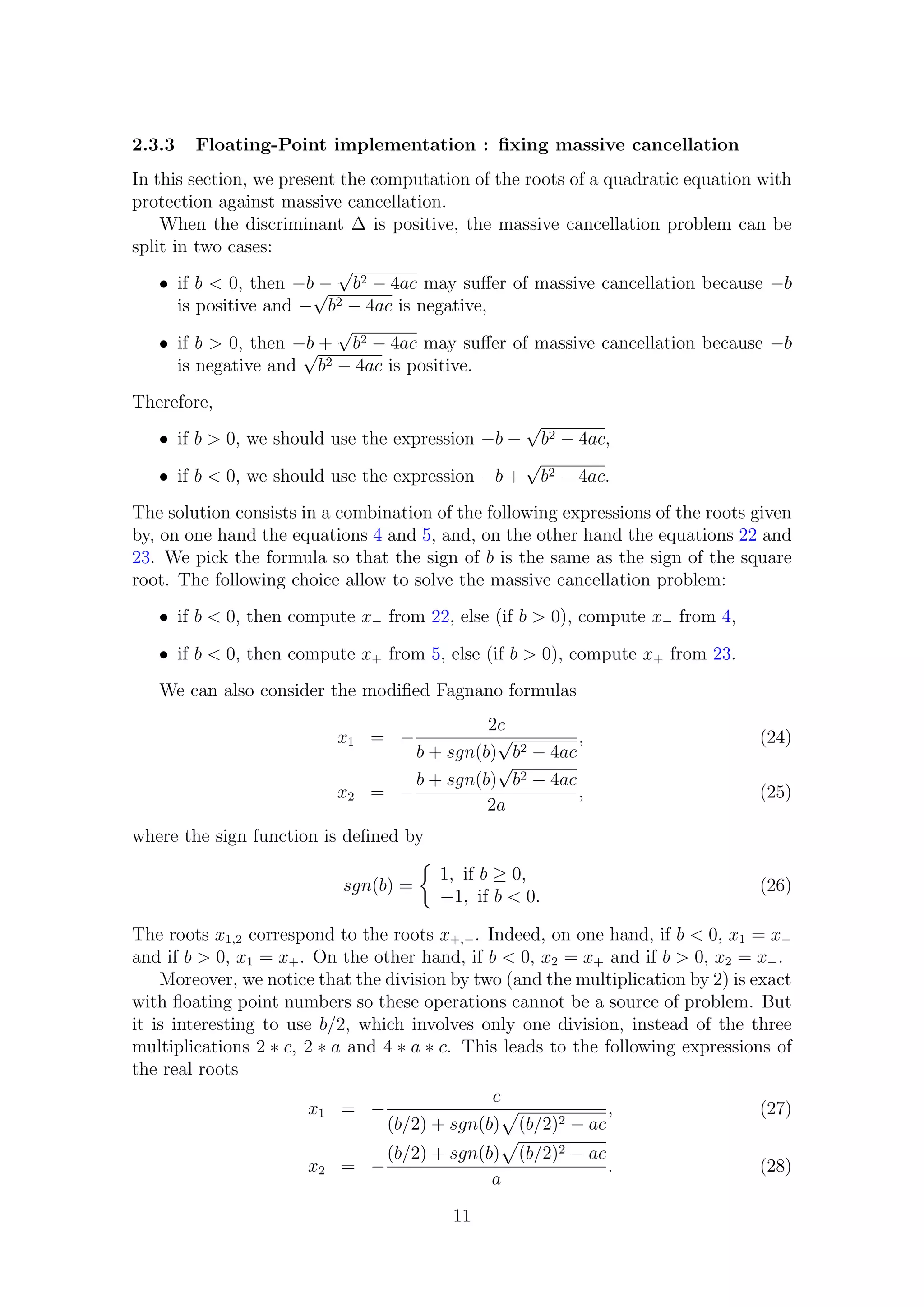 2.3.3 Floating-Point implementation : ﬁxing massive cancellation
In this section, we present the computation of the roots of a quadratic equation with
protection against massive cancellation.
When the discriminant ∆ is positive, the massive cancellation problem can be
split in two cases:
• if b < 0, then −b −
√
b2 − 4ac may suﬀer of massive cancellation because −b
is positive and −
√
b2 − 4ac is negative,
• if b > 0, then −b +
√
b2 − 4ac may suﬀer of massive cancellation because −b
is negative and
√
b2 − 4ac is positive.
Therefore,
• if b > 0, we should use the expression −b −
√
b2 − 4ac,
• if b < 0, we should use the expression −b +
√
b2 − 4ac.
The solution consists in a combination of the following expressions of the roots given
by, on one hand the equations 4 and 5, and, on the other hand the equations 22 and
23. We pick the formula so that the sign of b is the same as the sign of the square
root. The following choice allow to solve the massive cancellation problem:
• if b < 0, then compute x− from 22, else (if b > 0), compute x− from 4,
• if b < 0, then compute x+ from 5, else (if b > 0), compute x+ from 23.
We can also consider the modiﬁed Fagnano formulas
x1 = −
2c
b + sgn(b)
√
b2 − 4ac
, (24)
x2 = −
b + sgn(b)
√
b2 − 4ac
2a
, (25)
where the sign function is deﬁned by
sgn(b) =
1, if b ≥ 0,
−1, if b < 0.
(26)
The roots x1,2 correspond to the roots x+,−. Indeed, on one hand, if b < 0, x1 = x−
and if b > 0, x1 = x+. On the other hand, if b < 0, x2 = x+ and if b > 0, x2 = x−.
Moreover, we notice that the division by two (and the multiplication by 2) is exact
with ﬂoating point numbers so these operations cannot be a source of problem. But
it is interesting to use b/2, which involves only one division, instead of the three
multiplications 2 ∗ c, 2 ∗ a and 4 ∗ a ∗ c. This leads to the following expressions of
the real roots
x1 = −
c
(b/2) + sgn(b) (b/2)2 − ac
, (27)
x2 = −
(b/2) + sgn(b) (b/2)2 − ac
a
. (28)
11
 