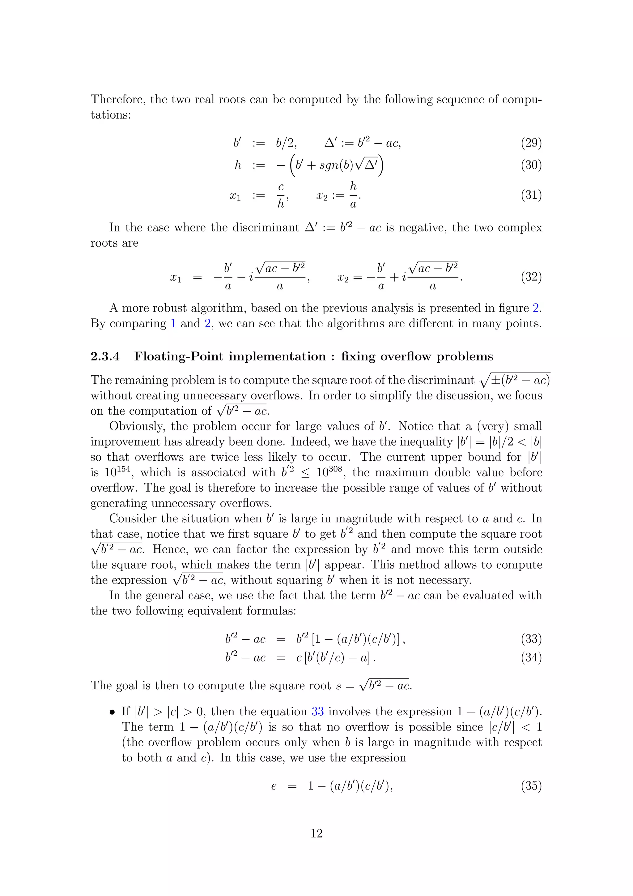 Therefore, the two real roots can be computed by the following sequence of compu-
tations:
b := b/2, ∆ := b 2
− ac, (29)
h := − b + sgn(b)
√
∆ (30)
x1 :=
c
h
, x2 :=
h
a
. (31)
In the case where the discriminant ∆ := b 2
− ac is negative, the two complex
roots are
x1 = −
b
a
− i
√
ac − b 2
a
, x2 = −
b
a
+ i
√
ac − b 2
a
. (32)
A more robust algorithm, based on the previous analysis is presented in ﬁgure 2.
By comparing 1 and 2, we can see that the algorithms are diﬀerent in many points.
2.3.4 Floating-Point implementation : ﬁxing overﬂow problems
The remaining problem is to compute the square root of the discriminant ±(b 2 − ac)
without creating unnecessary overﬂows. In order to simplify the discussion, we focus
on the computation of
√
b 2 − ac.
Obviously, the problem occur for large values of b . Notice that a (very) small
improvement has already been done. Indeed, we have the inequality |b | = |b|/2 < |b|
so that overﬂows are twice less likely to occur. The current upper bound for |b |
is 10154
, which is associated with b 2
≤ 10308
, the maximum double value before
overﬂow. The goal is therefore to increase the possible range of values of b without
generating unnecessary overﬂows.
Consider the situation when b is large in magnitude with respect to a and c. In
that case, notice that we ﬁrst square b to get b 2
and then compute the square root√
b 2 − ac. Hence, we can factor the expression by b 2
and move this term outside
the square root, which makes the term |b | appear. This method allows to compute
the expression
√
b 2 − ac, without squaring b when it is not necessary.
In the general case, we use the fact that the term b 2
− ac can be evaluated with
the two following equivalent formulas:
b 2
− ac = b 2
[1 − (a/b )(c/b )] , (33)
b 2
− ac = c [b (b /c) − a] . (34)
The goal is then to compute the square root s =
√
b 2 − ac.
• If |b | > |c| > 0, then the equation 33 involves the expression 1 − (a/b )(c/b ).
The term 1 − (a/b )(c/b ) is so that no overﬂow is possible since |c/b | < 1
(the overﬂow problem occurs only when b is large in magnitude with respect
to both a and c). In this case, we use the expression
e = 1 − (a/b )(c/b ), (35)
12
 