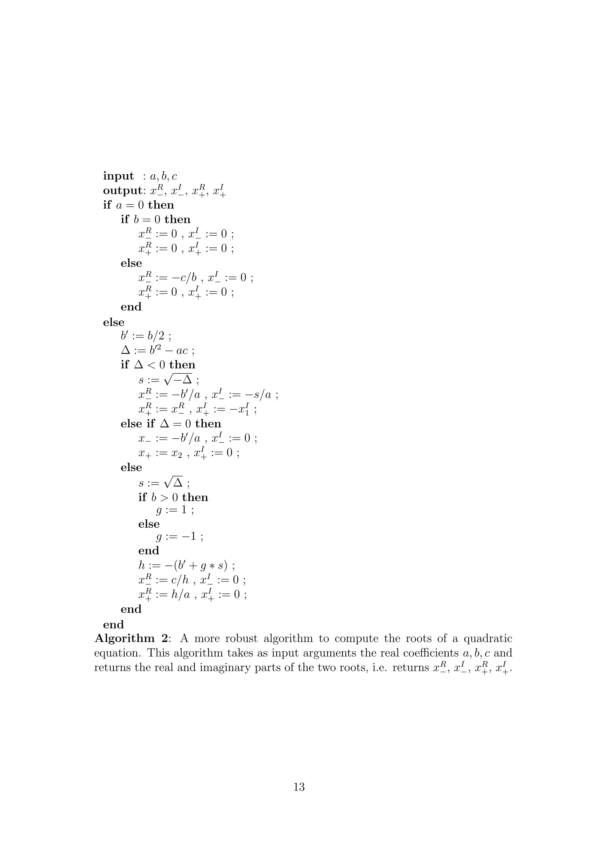 input : a, b, c
output: xR
−, xI
−, xR
+, xI
+
if a = 0 then
if b = 0 then
xR
− := 0 , xI
− := 0 ;
xR
+ := 0 , xI
+ := 0 ;
else
xR
− := −c/b , xI
− := 0 ;
xR
+ := 0 , xI
+ := 0 ;
end
else
b := b/2 ;
∆ := b 2
− ac ;
if ∆ < 0 then
s :=
√
−∆ ;
xR
− := −b /a , xI
− := −s/a ;
xR
+ := xR
− , xI
+ := −xI
1 ;
else if ∆ = 0 then
x− := −b /a , xI
− := 0 ;
x+ := x2 , xI
+ := 0 ;
else
s :=
√
∆ ;
if b > 0 then
g := 1 ;
else
g := −1 ;
end
h := −(b + g ∗ s) ;
xR
− := c/h , xI
− := 0 ;
xR
+ := h/a , xI
+ := 0 ;
end
end
Algorithm 2: A more robust algorithm to compute the roots of a quadratic
equation. This algorithm takes as input arguments the real coeﬃcients a, b, c and
returns the real and imaginary parts of the two roots, i.e. returns xR
−, xI
−, xR
+, xI
+.
13
 