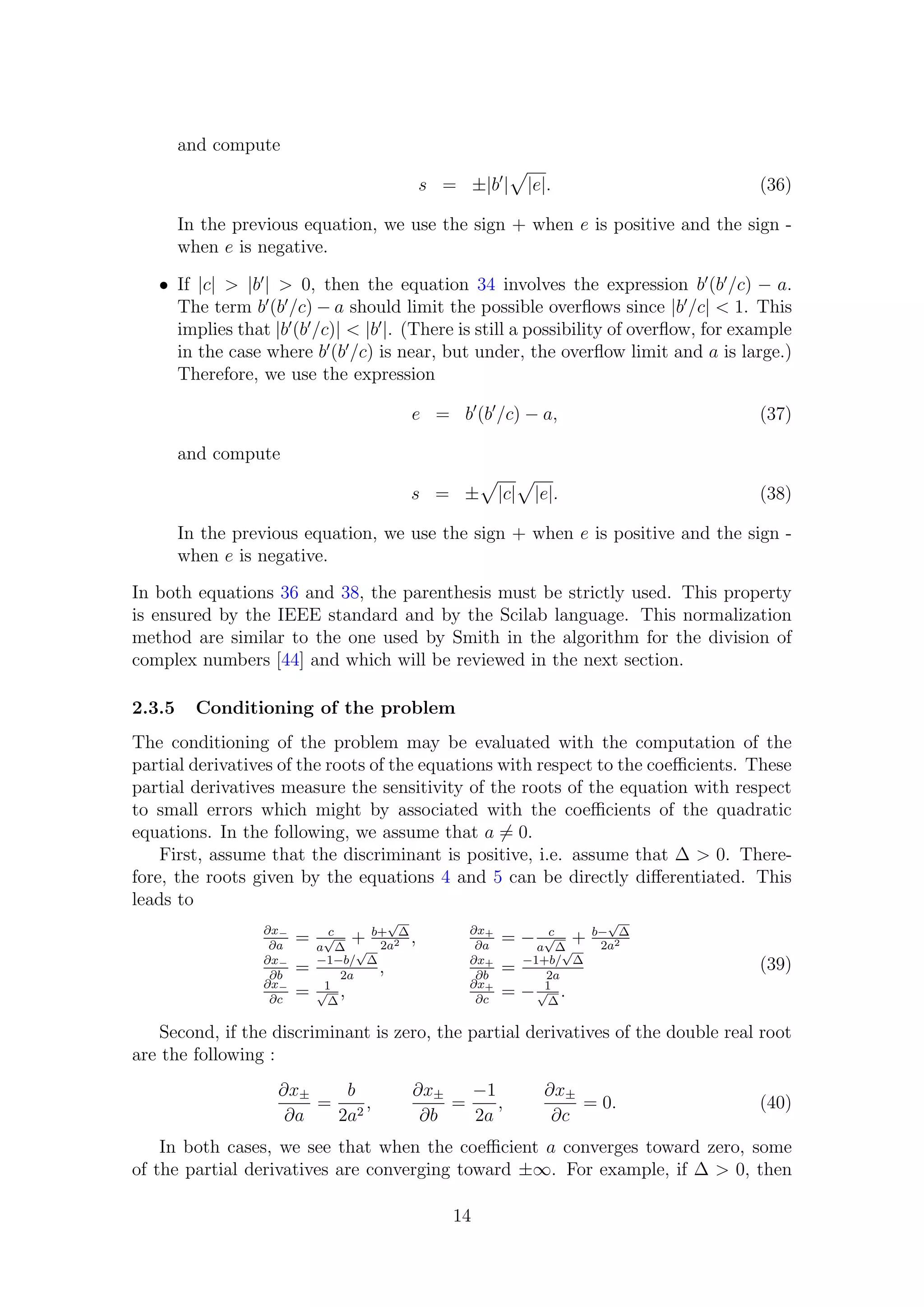 and compute
s = ±|b | |e|. (36)
In the previous equation, we use the sign + when e is positive and the sign -
when e is negative.
• If |c| > |b | > 0, then the equation 34 involves the expression b (b /c) − a.
The term b (b /c) − a should limit the possible overﬂows since |b /c| < 1. This
implies that |b (b /c)| < |b |. (There is still a possibility of overﬂow, for example
in the case where b (b /c) is near, but under, the overﬂow limit and a is large.)
Therefore, we use the expression
e = b (b /c) − a, (37)
and compute
s = ± |c| |e|. (38)
In the previous equation, we use the sign + when e is positive and the sign -
when e is negative.
In both equations 36 and 38, the parenthesis must be strictly used. This property
is ensured by the IEEE standard and by the Scilab language. This normalization
method are similar to the one used by Smith in the algorithm for the division of
complex numbers [44] and which will be reviewed in the next section.
2.3.5 Conditioning of the problem
The conditioning of the problem may be evaluated with the computation of the
partial derivatives of the roots of the equations with respect to the coeﬃcients. These
partial derivatives measure the sensitivity of the roots of the equation with respect
to small errors which might by associated with the coeﬃcients of the quadratic
equations. In the following, we assume that a = 0.
First, assume that the discriminant is positive, i.e. assume that ∆ > 0. There-
fore, the roots given by the equations 4 and 5 can be directly diﬀerentiated. This
leads to
∂x−
∂a
= c
a
√
∆
+ b+
√
∆
2a2 , ∂x+
∂a
= − c
a
√
∆
+ b−
√
∆
2a2
∂x−
∂b
= −1−b/
√
∆
2a
, ∂x+
∂b
= −1+b/
√
∆
2a
∂x−
∂c
= 1√
∆
, ∂x+
∂c
= − 1√
∆
.
(39)
Second, if the discriminant is zero, the partial derivatives of the double real root
are the following :
∂x±
∂a
=
b
2a2
,
∂x±
∂b
=
−1
2a
,
∂x±
∂c
= 0. (40)
In both cases, we see that when the coeﬃcient a converges toward zero, some
of the partial derivatives are converging toward ±∞. For example, if ∆ > 0, then
14
 