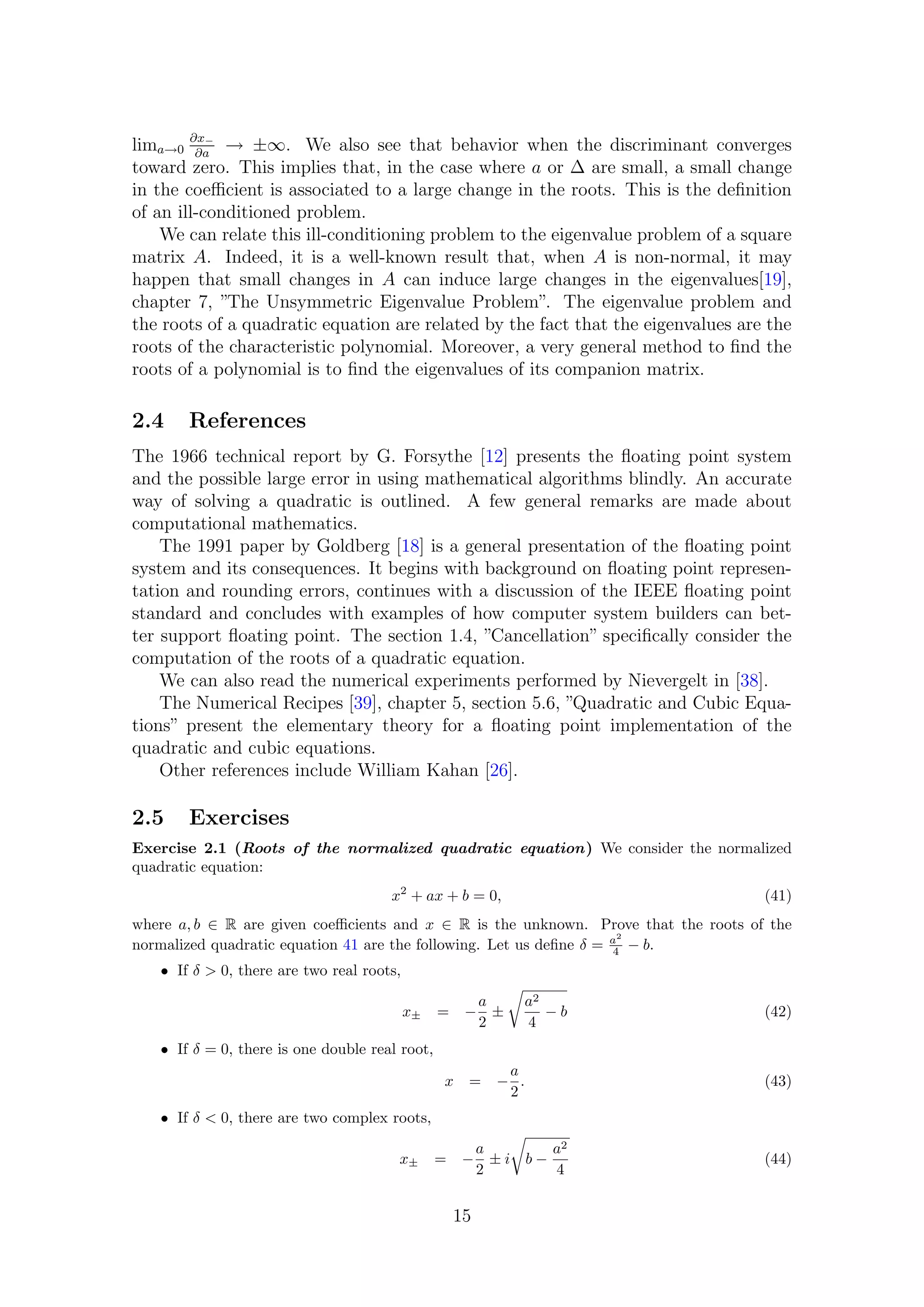 lima→0
∂x−
∂a
→ ±∞. We also see that behavior when the discriminant converges
toward zero. This implies that, in the case where a or ∆ are small, a small change
in the coeﬃcient is associated to a large change in the roots. This is the deﬁnition
of an ill-conditioned problem.
We can relate this ill-conditioning problem to the eigenvalue problem of a square
matrix A. Indeed, it is a well-known result that, when A is non-normal, it may
happen that small changes in A can induce large changes in the eigenvalues[19],
chapter 7, ”The Unsymmetric Eigenvalue Problem”. The eigenvalue problem and
the roots of a quadratic equation are related by the fact that the eigenvalues are the
roots of the characteristic polynomial. Moreover, a very general method to ﬁnd the
roots of a polynomial is to ﬁnd the eigenvalues of its companion matrix.
2.4 References
The 1966 technical report by G. Forsythe [12] presents the ﬂoating point system
and the possible large error in using mathematical algorithms blindly. An accurate
way of solving a quadratic is outlined. A few general remarks are made about
computational mathematics.
The 1991 paper by Goldberg [18] is a general presentation of the ﬂoating point
system and its consequences. It begins with background on ﬂoating point represen-
tation and rounding errors, continues with a discussion of the IEEE ﬂoating point
standard and concludes with examples of how computer system builders can bet-
ter support ﬂoating point. The section 1.4, ”Cancellation” speciﬁcally consider the
computation of the roots of a quadratic equation.
We can also read the numerical experiments performed by Nievergelt in [38].
The Numerical Recipes [39], chapter 5, section 5.6, ”Quadratic and Cubic Equa-
tions” present the elementary theory for a ﬂoating point implementation of the
quadratic and cubic equations.
Other references include William Kahan [26].
2.5 Exercises
Exercise 2.1 (Roots of the normalized quadratic equation) We consider the normalized
quadratic equation:
x2
+ ax + b = 0, (41)
where a, b ∈ R are given coeﬃcients and x ∈ R is the unknown. Prove that the roots of the
normalized quadratic equation 41 are the following. Let us deﬁne δ = a2
4 − b.
• If δ > 0, there are two real roots,
x± = −
a
2
±
a2
4
− b (42)
• If δ = 0, there is one double real root,
x = −
a
2
. (43)
• If δ < 0, there are two complex roots,
x± = −
a
2
± i b −
a2
4
(44)
15
 