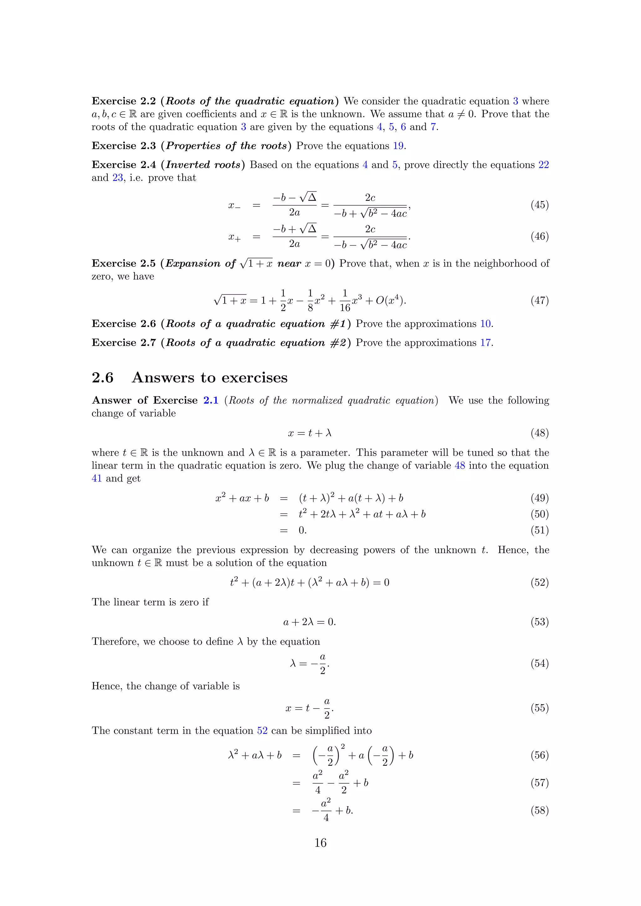 Exercise 2.2 (Roots of the quadratic equation) We consider the quadratic equation 3 where
a, b, c ∈ R are given coeﬃcients and x ∈ R is the unknown. We assume that a = 0. Prove that the
roots of the quadratic equation 3 are given by the equations 4, 5, 6 and 7.
Exercise 2.3 (Properties of the roots) Prove the equations 19.
Exercise 2.4 (Inverted roots) Based on the equations 4 and 5, prove directly the equations 22
and 23, i.e. prove that
x− =
−b −
√
∆
2a
=
2c
−b +
√
b2 − 4ac
, (45)
x+ =
−b +
√
∆
2a
=
2c
−b −
√
b2 − 4ac
. (46)
Exercise 2.5 (Expansion of
√
1 + x near x = 0) Prove that, when x is in the neighborhood of
zero, we have
√
1 + x = 1 +
1
2
x −
1
8
x2
+
1
16
x3
+ O(x4
). (47)
Exercise 2.6 (Roots of a quadratic equation #1) Prove the approximations 10.
Exercise 2.7 (Roots of a quadratic equation #2) Prove the approximations 17.
2.6 Answers to exercises
Answer of Exercise 2.1 (Roots of the normalized quadratic equation) We use the following
change of variable
x = t + λ (48)
where t ∈ R is the unknown and λ ∈ R is a parameter. This parameter will be tuned so that the
linear term in the quadratic equation is zero. We plug the change of variable 48 into the equation
41 and get
x2
+ ax + b = (t + λ)2
+ a(t + λ) + b (49)
= t2
+ 2tλ + λ2
+ at + aλ + b (50)
= 0. (51)
We can organize the previous expression by decreasing powers of the unknown t. Hence, the
unknown t ∈ R must be a solution of the equation
t2
+ (a + 2λ)t + (λ2
+ aλ + b) = 0 (52)
The linear term is zero if
a + 2λ = 0. (53)
Therefore, we choose to deﬁne λ by the equation
λ = −
a
2
. (54)
Hence, the change of variable is
x = t −
a
2
. (55)
The constant term in the equation 52 can be simpliﬁed into
λ2
+ aλ + b = −
a
2
2
+ a −
a
2
+ b (56)
=
a2
4
−
a2
2
+ b (57)
= −
a2
4
+ b. (58)
16
 