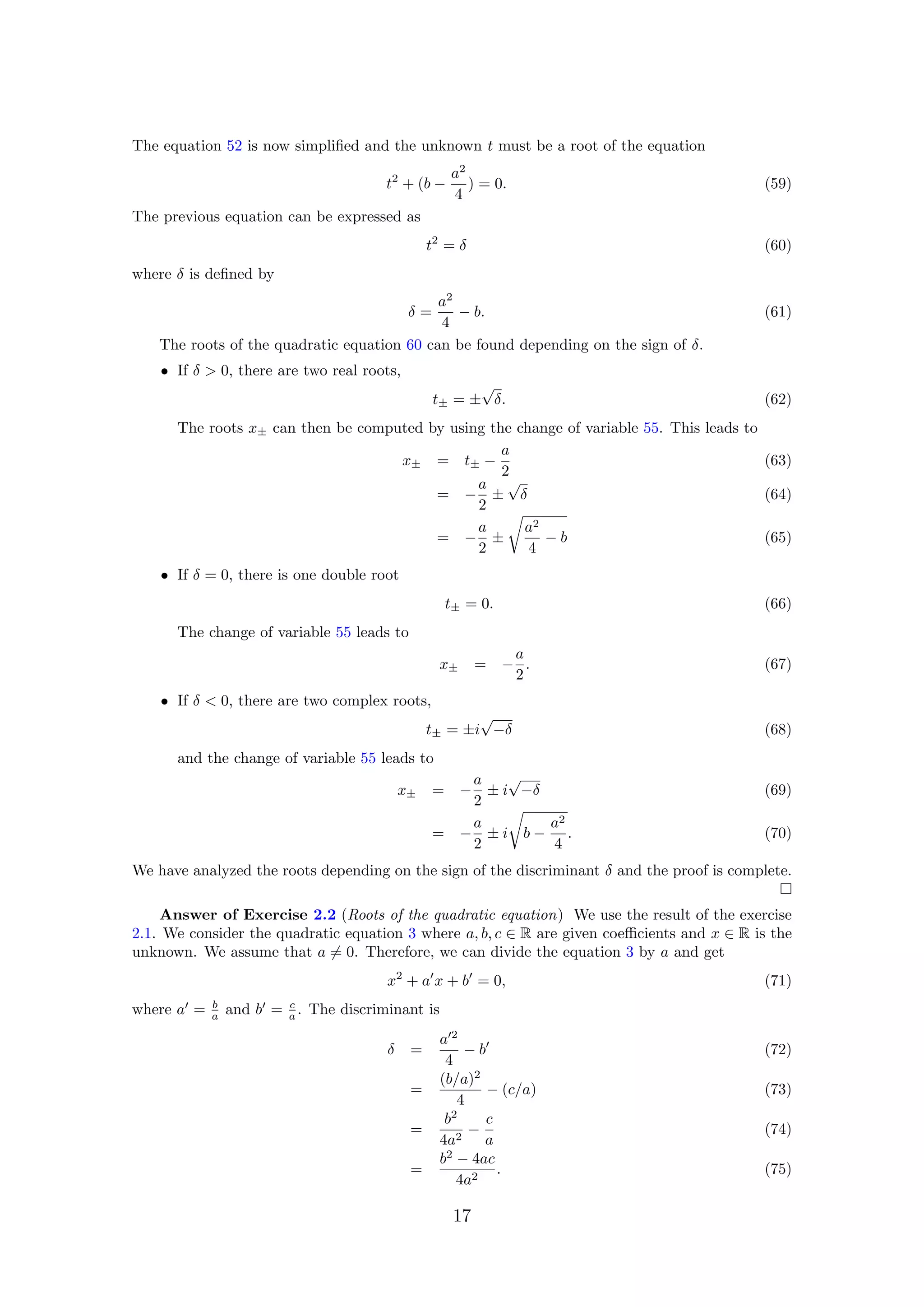 The equation 52 is now simpliﬁed and the unknown t must be a root of the equation
t2
+ (b −
a2
4
) = 0. (59)
The previous equation can be expressed as
t2
= δ (60)
where δ is deﬁned by
δ =
a2
4
− b. (61)
The roots of the quadratic equation 60 can be found depending on the sign of δ.
• If δ > 0, there are two real roots,
t± = ±
√
δ. (62)
The roots x± can then be computed by using the change of variable 55. This leads to
x± = t± −
a
2
(63)
= −
a
2
±
√
δ (64)
= −
a
2
±
a2
4
− b (65)
• If δ = 0, there is one double root
t± = 0. (66)
The change of variable 55 leads to
x± = −
a
2
. (67)
• If δ < 0, there are two complex roots,
t± = ±i
√
−δ (68)
and the change of variable 55 leads to
x± = −
a
2
± i
√
−δ (69)
= −
a
2
± i b −
a2
4
. (70)
We have analyzed the roots depending on the sign of the discriminant δ and the proof is complete.
Answer of Exercise 2.2 (Roots of the quadratic equation) We use the result of the exercise
2.1. We consider the quadratic equation 3 where a, b, c ∈ R are given coeﬃcients and x ∈ R is the
unknown. We assume that a = 0. Therefore, we can divide the equation 3 by a and get
x2
+ a x + b = 0, (71)
where a = b
a and b = c
a . The discriminant is
δ =
a 2
4
− b (72)
=
(b/a)2
4
− (c/a) (73)
=
b2
4a2
−
c
a
(74)
=
b2
− 4ac
4a2
. (75)
17
 
