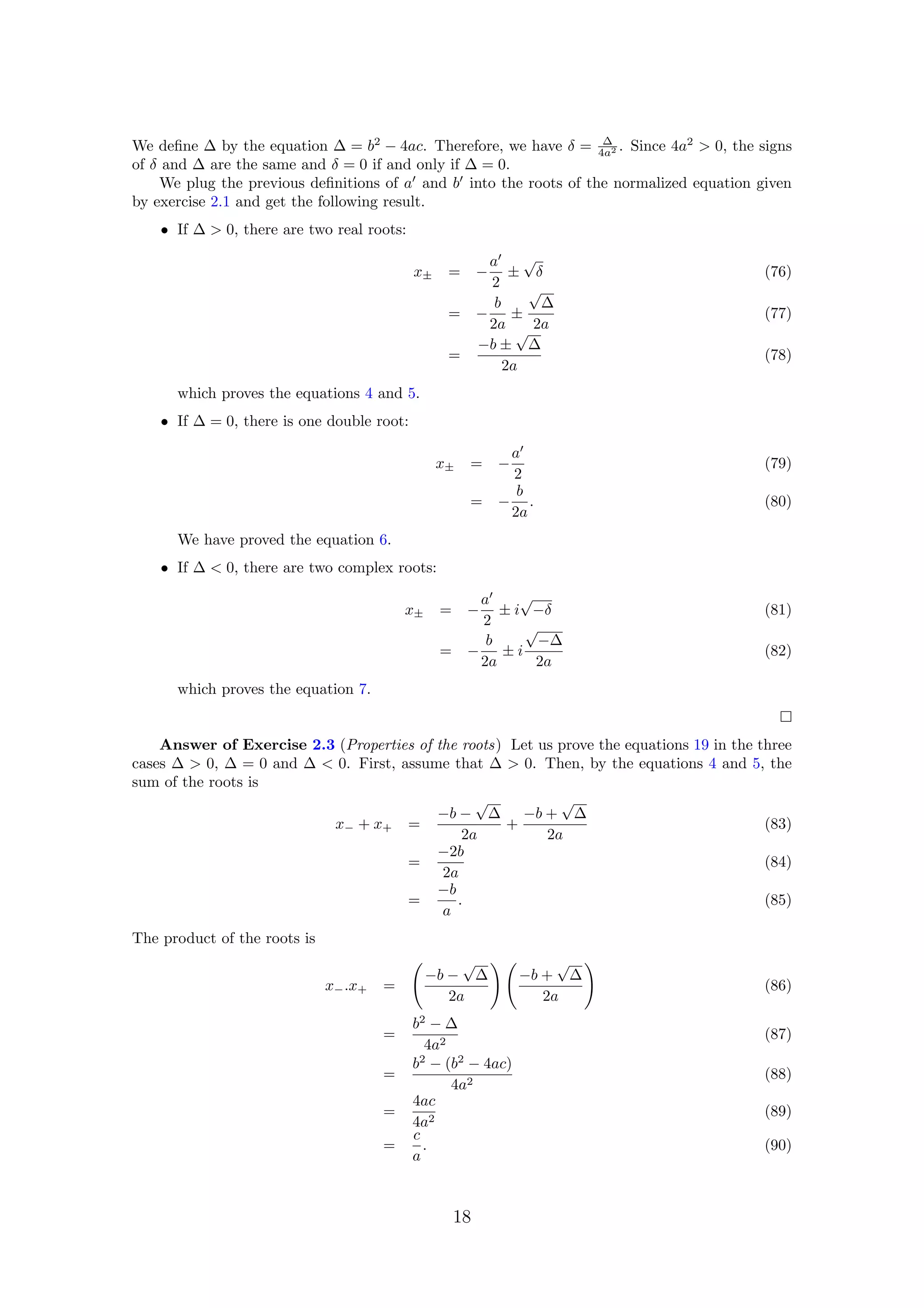 We deﬁne ∆ by the equation ∆ = b2
− 4ac. Therefore, we have δ = ∆
4a2 . Since 4a2
> 0, the signs
of δ and ∆ are the same and δ = 0 if and only if ∆ = 0.
We plug the previous deﬁnitions of a and b into the roots of the normalized equation given
by exercise 2.1 and get the following result.
• If ∆ > 0, there are two real roots:
x± = −
a
2
±
√
δ (76)
= −
b
2a
±
√
∆
2a
(77)
=
−b ±
√
∆
2a
(78)
which proves the equations 4 and 5.
• If ∆ = 0, there is one double root:
x± = −
a
2
(79)
= −
b
2a
. (80)
We have proved the equation 6.
• If ∆ < 0, there are two complex roots:
x± = −
a
2
± i
√
−δ (81)
= −
b
2a
± i
√
−∆
2a
(82)
which proves the equation 7.
Answer of Exercise 2.3 (Properties of the roots) Let us prove the equations 19 in the three
cases ∆ > 0, ∆ = 0 and ∆ < 0. First, assume that ∆ > 0. Then, by the equations 4 and 5, the
sum of the roots is
x− + x+ =
−b −
√
∆
2a
+
−b +
√
∆
2a
(83)
=
−2b
2a
(84)
=
−b
a
. (85)
The product of the roots is
x−.x+ =
−b −
√
∆
2a
−b +
√
∆
2a
(86)
=
b2
− ∆
4a2
(87)
=
b2
− (b2
− 4ac)
4a2
(88)
=
4ac
4a2
(89)
=
c
a
. (90)
18
 