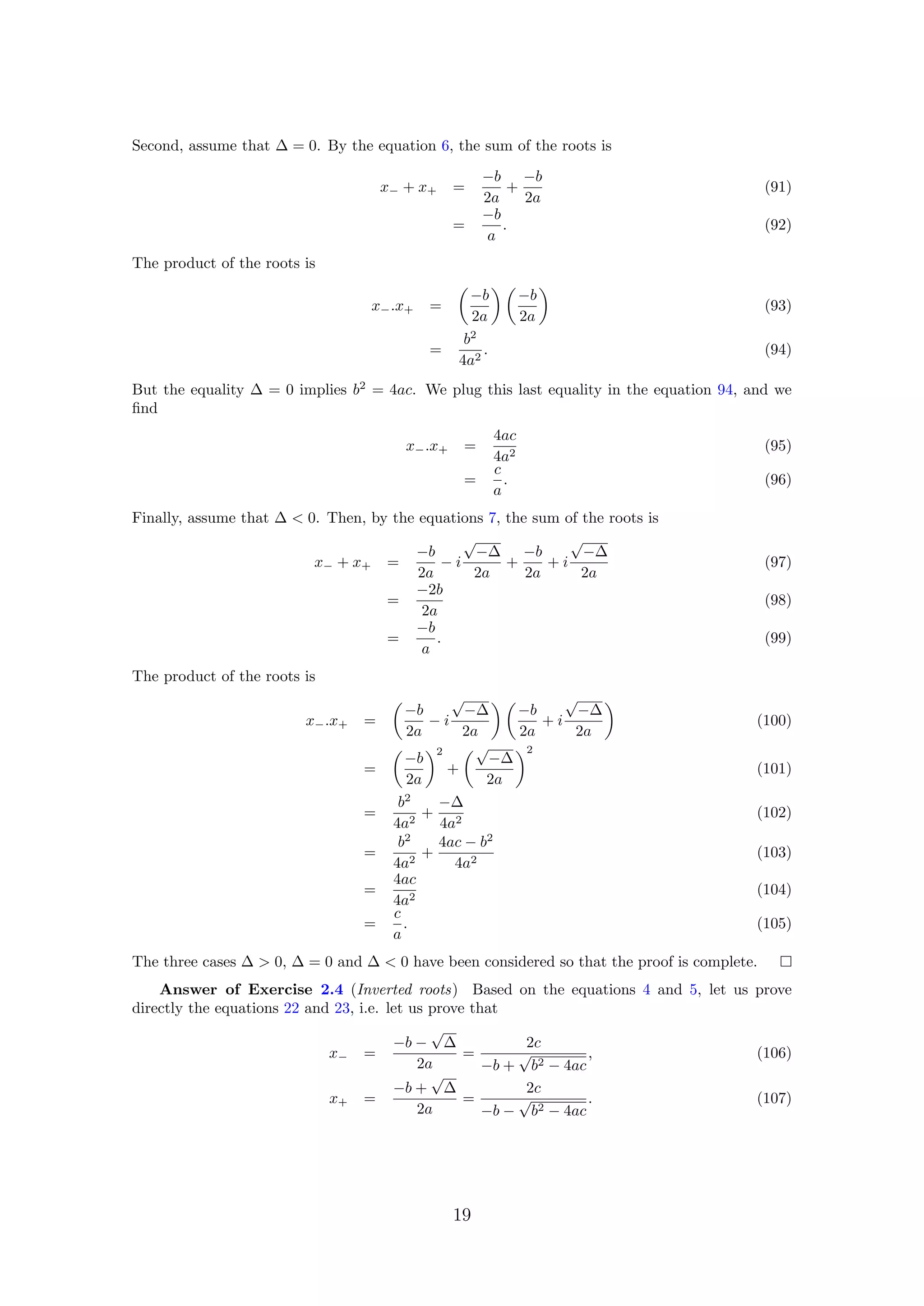 Second, assume that ∆ = 0. By the equation 6, the sum of the roots is
x− + x+ =
−b
2a
+
−b
2a
(91)
=
−b
a
. (92)
The product of the roots is
x−.x+ =
−b
2a
−b
2a
(93)
=
b2
4a2
. (94)
But the equality ∆ = 0 implies b2
= 4ac. We plug this last equality in the equation 94, and we
ﬁnd
x−.x+ =
4ac
4a2
(95)
=
c
a
. (96)
Finally, assume that ∆ < 0. Then, by the equations 7, the sum of the roots is
x− + x+ =
−b
2a
− i
√
−∆
2a
+
−b
2a
+ i
√
−∆
2a
(97)
=
−2b
2a
(98)
=
−b
a
. (99)
The product of the roots is
x−.x+ =
−b
2a
− i
√
−∆
2a
−b
2a
+ i
√
−∆
2a
(100)
=
−b
2a
2
+
√
−∆
2a
2
(101)
=
b2
4a2
+
−∆
4a2
(102)
=
b2
4a2
+
4ac − b2
4a2
(103)
=
4ac
4a2
(104)
=
c
a
. (105)
The three cases ∆ > 0, ∆ = 0 and ∆ < 0 have been considered so that the proof is complete.
Answer of Exercise 2.4 (Inverted roots) Based on the equations 4 and 5, let us prove
directly the equations 22 and 23, i.e. let us prove that
x− =
−b −
√
∆
2a
=
2c
−b +
√
b2 − 4ac
, (106)
x+ =
−b +
√
∆
2a
=
2c
−b −
√
b2 − 4ac
. (107)
19
 