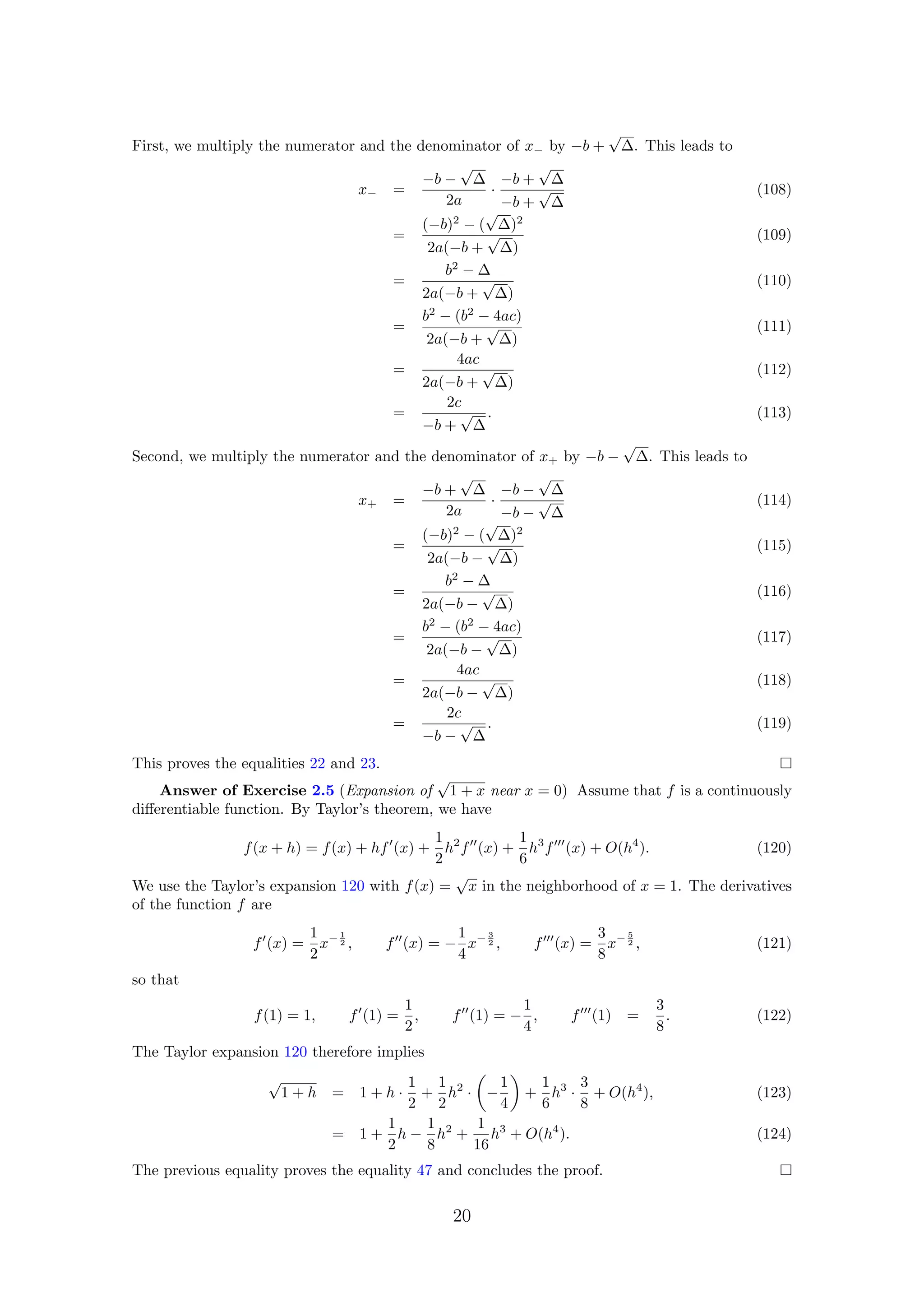First, we multiply the numerator and the denominator of x− by −b +
√
∆. This leads to
x− =
−b −
√
∆
2a
·
−b +
√
∆
−b +
√
∆
(108)
=
(−b)2
− (
√
∆)2
2a(−b +
√
∆)
(109)
=
b2
− ∆
2a(−b +
√
∆)
(110)
=
b2
− (b2
− 4ac)
2a(−b +
√
∆)
(111)
=
4ac
2a(−b +
√
∆)
(112)
=
2c
−b +
√
∆
. (113)
Second, we multiply the numerator and the denominator of x+ by −b −
√
∆. This leads to
x+ =
−b +
√
∆
2a
·
−b −
√
∆
−b −
√
∆
(114)
=
(−b)2
− (
√
∆)2
2a(−b −
√
∆)
(115)
=
b2
− ∆
2a(−b −
√
∆)
(116)
=
b2
− (b2
− 4ac)
2a(−b −
√
∆)
(117)
=
4ac
2a(−b −
√
∆)
(118)
=
2c
−b −
√
∆
. (119)
This proves the equalities 22 and 23.
Answer of Exercise 2.5 (Expansion of
√
1 + x near x = 0) Assume that f is a continuously
diﬀerentiable function. By Taylor’s theorem, we have
f(x + h) = f(x) + hf (x) +
1
2
h2
f (x) +
1
6
h3
f (x) + O(h4
). (120)
We use the Taylor’s expansion 120 with f(x) =
√
x in the neighborhood of x = 1. The derivatives
of the function f are
f (x) =
1
2
x− 1
2 , f (x) = −
1
4
x− 3
2 , f (x) =
3
8
x− 5
2 , (121)
so that
f(1) = 1, f (1) =
1
2
, f (1) = −
1
4
, f (1) =
3
8
. (122)
The Taylor expansion 120 therefore implies
√
1 + h = 1 + h ·
1
2
+
1
2
h2
· −
1
4
+
1
6
h3
·
3
8
+ O(h4
), (123)
= 1 +
1
2
h −
1
8
h2
+
1
16
h3
+ O(h4
). (124)
The previous equality proves the equality 47 and concludes the proof.
20
 