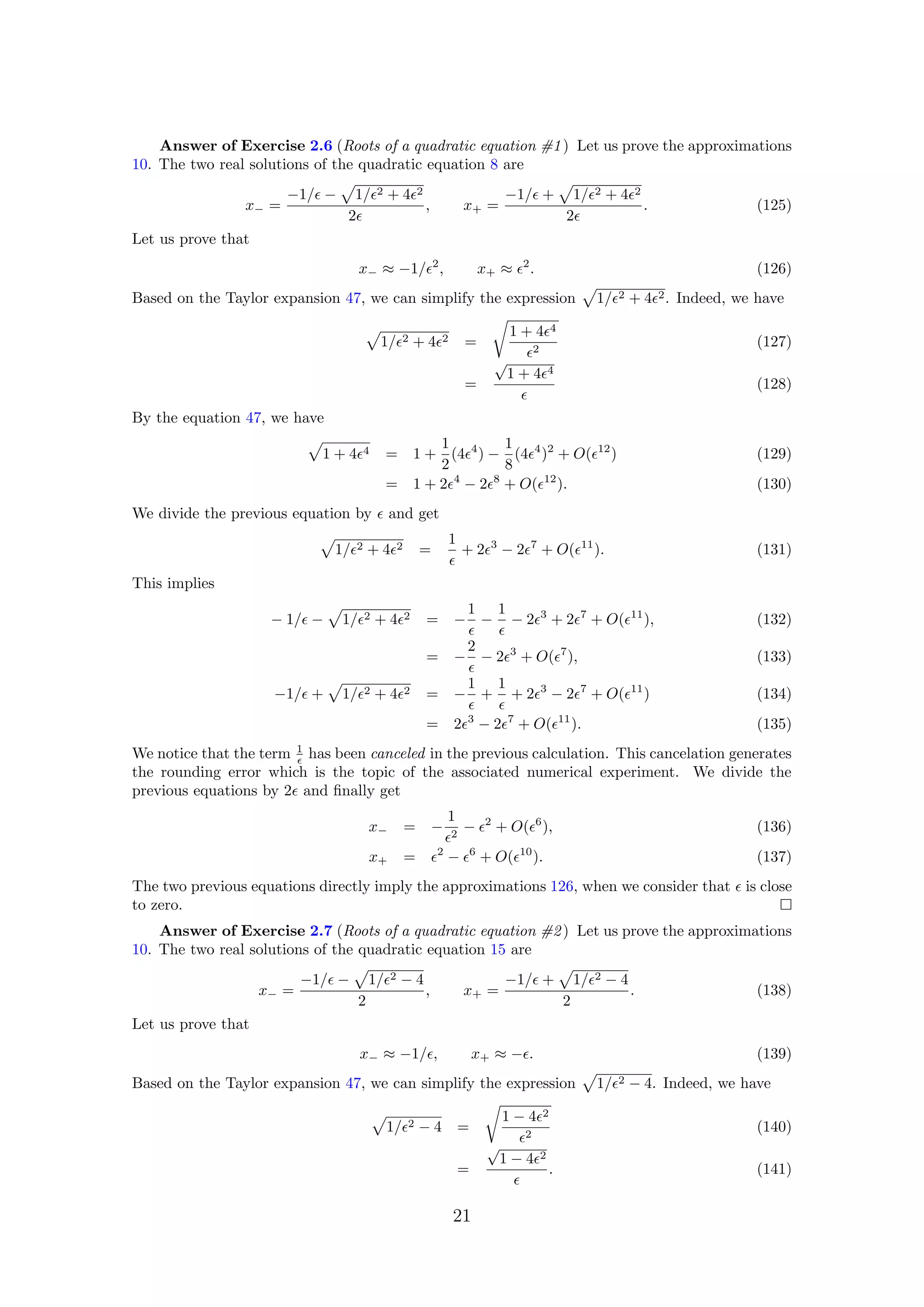 Answer of Exercise 2.6 (Roots of a quadratic equation #1) Let us prove the approximations
10. The two real solutions of the quadratic equation 8 are
x− =
−1/ − 1/ 2 + 4 2
2
, x+ =
−1/ + 1/ 2 + 4 2
2
. (125)
Let us prove that
x− ≈ −1/ 2
, x+ ≈ 2
. (126)
Based on the Taylor expansion 47, we can simplify the expression 1/ 2 + 4 2. Indeed, we have
1/ 2 + 4 2 =
1 + 4 4
2
(127)
=
√
1 + 4 4
(128)
By the equation 47, we have
1 + 4 4 = 1 +
1
2
(4 4
) −
1
8
(4 4
)2
+ O( 12
) (129)
= 1 + 2 4
− 2 8
+ O( 12
). (130)
We divide the previous equation by and get
1/ 2 + 4 2 =
1
+ 2 3
− 2 7
+ O( 11
). (131)
This implies
− 1/ − 1/ 2 + 4 2 = −
1
−
1
− 2 3
+ 2 7
+ O( 11
), (132)
= −
2
− 2 3
+ O( 7
), (133)
−1/ + 1/ 2 + 4 2 = −
1
+
1
+ 2 3
− 2 7
+ O( 11
) (134)
= 2 3
− 2 7
+ O( 11
). (135)
We notice that the term 1
has been canceled in the previous calculation. This cancelation generates
the rounding error which is the topic of the associated numerical experiment. We divide the
previous equations by 2 and ﬁnally get
x− = −
1
2
− 2
+ O( 6
), (136)
x+ = 2
− 6
+ O( 10
). (137)
The two previous equations directly imply the approximations 126, when we consider that is close
to zero.
Answer of Exercise 2.7 (Roots of a quadratic equation #2) Let us prove the approximations
10. The two real solutions of the quadratic equation 15 are
x− =
−1/ − 1/ 2 − 4
2
, x+ =
−1/ + 1/ 2 − 4
2
. (138)
Let us prove that
x− ≈ −1/ , x+ ≈ − . (139)
Based on the Taylor expansion 47, we can simplify the expression 1/ 2 − 4. Indeed, we have
1/ 2 − 4 =
1 − 4 2
2
(140)
=
√
1 − 4 2
. (141)
21
 