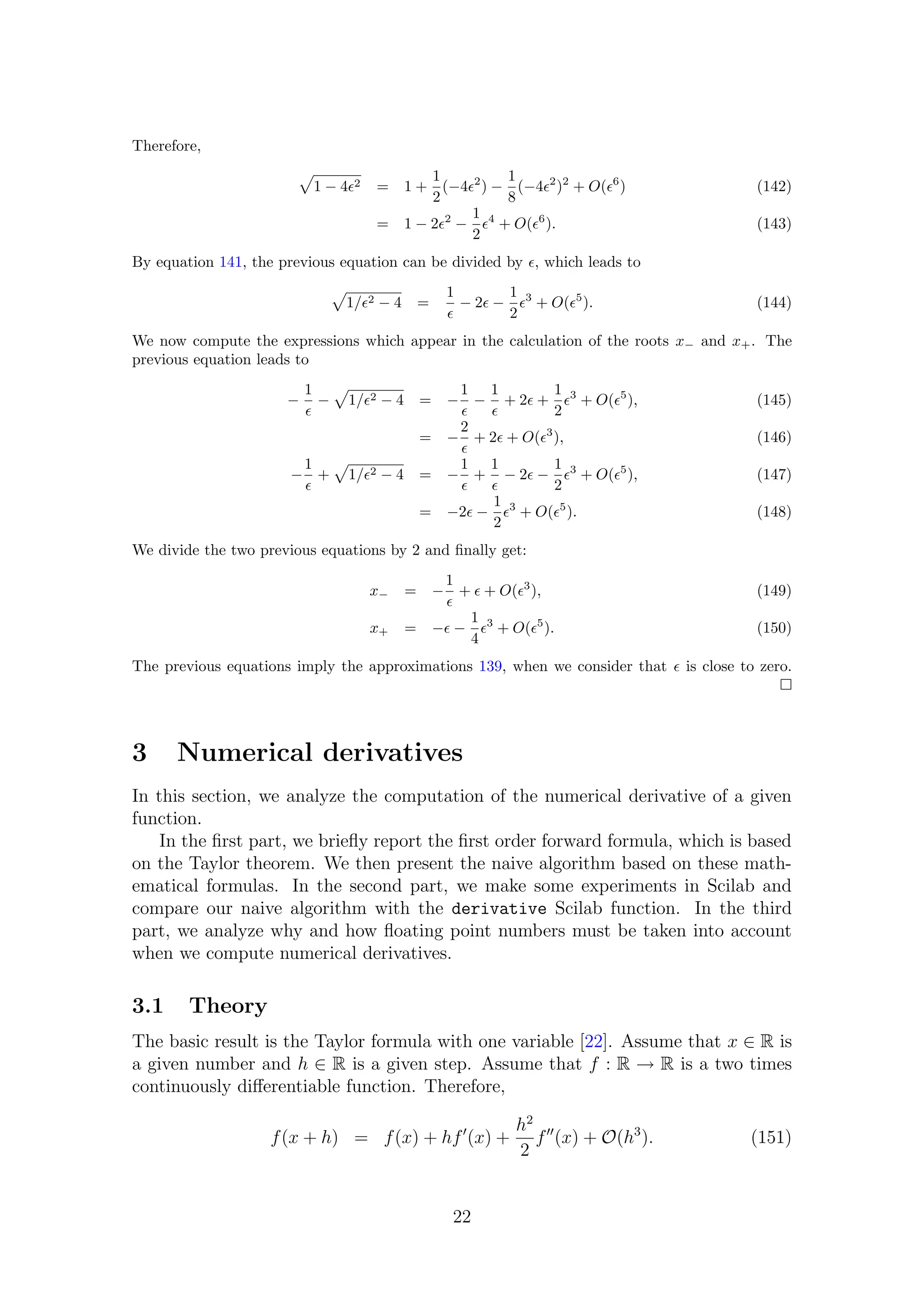 Therefore,
1 − 4 2 = 1 +
1
2
(−4 2
) −
1
8
(−4 2
)2
+ O( 6
) (142)
= 1 − 2 2
−
1
2
4
+ O( 6
). (143)
By equation 141, the previous equation can be divided by , which leads to
1/ 2 − 4 =
1
− 2 −
1
2
3
+ O( 5
). (144)
We now compute the expressions which appear in the calculation of the roots x− and x+. The
previous equation leads to
−
1
− 1/ 2 − 4 = −
1
−
1
+ 2 +
1
2
3
+ O( 5
), (145)
= −
2
+ 2 + O( 3
), (146)
−
1
+ 1/ 2 − 4 = −
1
+
1
− 2 −
1
2
3
+ O( 5
), (147)
= −2 −
1
2
3
+ O( 5
). (148)
We divide the two previous equations by 2 and ﬁnally get:
x− = −
1
+ + O( 3
), (149)
x+ = − −
1
4
3
+ O( 5
). (150)
The previous equations imply the approximations 139, when we consider that is close to zero.
3 Numerical derivatives
In this section, we analyze the computation of the numerical derivative of a given
function.
In the ﬁrst part, we brieﬂy report the ﬁrst order forward formula, which is based
on the Taylor theorem. We then present the naive algorithm based on these math-
ematical formulas. In the second part, we make some experiments in Scilab and
compare our naive algorithm with the derivative Scilab function. In the third
part, we analyze why and how ﬂoating point numbers must be taken into account
when we compute numerical derivatives.
3.1 Theory
The basic result is the Taylor formula with one variable [22]. Assume that x ∈ R is
a given number and h ∈ R is a given step. Assume that f : R → R is a two times
continuously diﬀerentiable function. Therefore,
f(x + h) = f(x) + hf (x) +
h2
2
f (x) + O(h3
). (151)
22
 