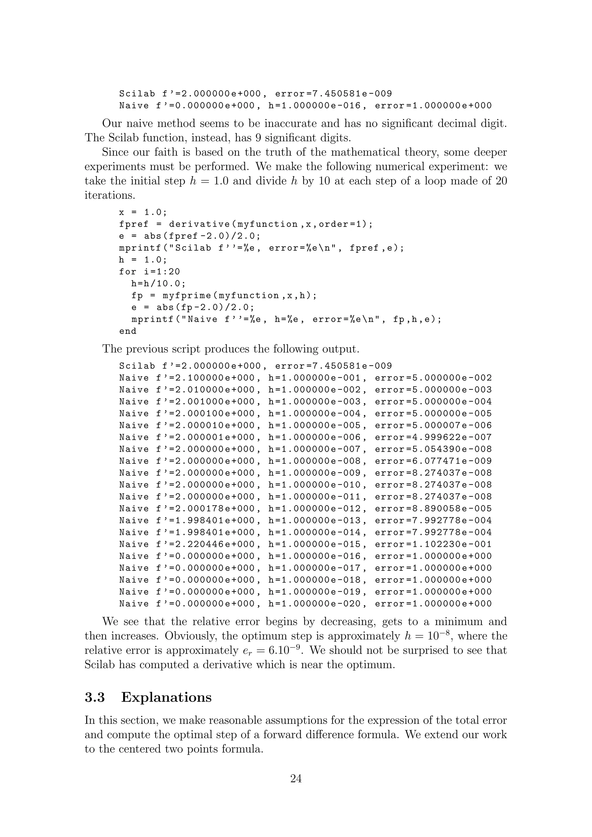 Scilab f ’=2.000000e+000, error =7.450581e -009
Naive f ’=0.000000e+000, h=1.000000e-016, error =1.000000e+000
Our naive method seems to be inaccurate and has no signiﬁcant decimal digit.
The Scilab function, instead, has 9 signiﬁcant digits.
Since our faith is based on the truth of the mathematical theory, some deeper
experiments must be performed. We make the following numerical experiment: we
take the initial step h = 1.0 and divide h by 10 at each step of a loop made of 20
iterations.
x = 1.0;
fpref = derivative(myfunction ,x,order =1);
e = abs(fpref -2.0)/2.0;
mprintf("Scilab f’’=%e , error=%en", fpref ,e);
h = 1.0;
for i=1:20
h=h/10.0;
fp = myfprime(myfunction ,x,h);
e = abs(fp -2.0)/2.0;
mprintf("Naive f’’=%e , h=%e , error=%en", fp ,h,e);
end
The previous script produces the following output.
Scilab f ’=2.000000e+000, error =7.450581e -009
Naive f ’=2.100000e+000, h=1.000000e-001, error =5.000000e -002
Naive f ’=2.010000e+000, h=1.000000e-002, error =5.000000e -003
Naive f ’=2.001000e+000, h=1.000000e-003, error =5.000000e -004
Naive f ’=2.000100e+000, h=1.000000e-004, error =5.000000e -005
Naive f ’=2.000010e+000, h=1.000000e-005, error =5.000007e -006
Naive f ’=2.000001e+000, h=1.000000e-006, error =4.999622e -007
Naive f ’=2.000000e+000, h=1.000000e-007, error =5.054390e -008
Naive f ’=2.000000e+000, h=1.000000e-008, error =6.077471e -009
Naive f ’=2.000000e+000, h=1.000000e-009, error =8.274037e -008
Naive f ’=2.000000e+000, h=1.000000e-010, error =8.274037e -008
Naive f ’=2.000000e+000, h=1.000000e-011, error =8.274037e -008
Naive f ’=2.000178e+000, h=1.000000e-012, error =8.890058e -005
Naive f ’=1.998401e+000, h=1.000000e-013, error =7.992778e -004
Naive f ’=1.998401e+000, h=1.000000e-014, error =7.992778e -004
Naive f ’=2.220446e+000, h=1.000000e-015, error =1.102230e -001
Naive f ’=0.000000e+000, h=1.000000e-016, error =1.000000e+000
Naive f ’=0.000000e+000, h=1.000000e-017, error =1.000000e+000
Naive f ’=0.000000e+000, h=1.000000e-018, error =1.000000e+000
Naive f ’=0.000000e+000, h=1.000000e-019, error =1.000000e+000
Naive f ’=0.000000e+000, h=1.000000e-020, error =1.000000e+000
We see that the relative error begins by decreasing, gets to a minimum and
then increases. Obviously, the optimum step is approximately h = 10−8
, where the
relative error is approximately er = 6.10−9
. We should not be surprised to see that
Scilab has computed a derivative which is near the optimum.
3.3 Explanations
In this section, we make reasonable assumptions for the expression of the total error
and compute the optimal step of a forward diﬀerence formula. We extend our work
to the centered two points formula.
24
 