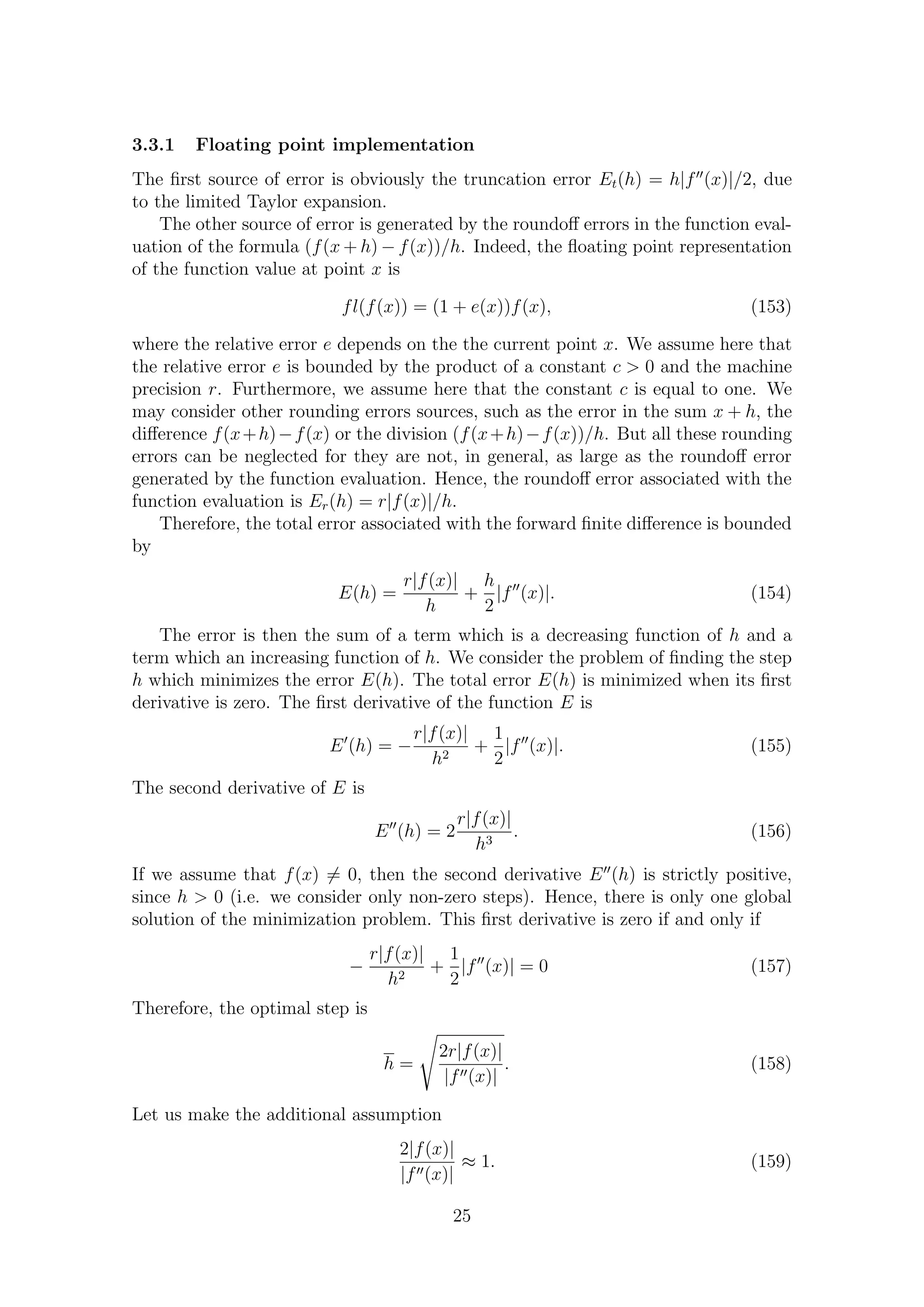 3.3.1 Floating point implementation
The ﬁrst source of error is obviously the truncation error Et(h) = h|f (x)|/2, due
to the limited Taylor expansion.
The other source of error is generated by the roundoﬀ errors in the function eval-
uation of the formula (f(x + h) − f(x))/h. Indeed, the ﬂoating point representation
of the function value at point x is
fl(f(x)) = (1 + e(x))f(x), (153)
where the relative error e depends on the the current point x. We assume here that
the relative error e is bounded by the product of a constant c > 0 and the machine
precision r. Furthermore, we assume here that the constant c is equal to one. We
may consider other rounding errors sources, such as the error in the sum x + h, the
diﬀerence f(x+h)−f(x) or the division (f(x+h)−f(x))/h. But all these rounding
errors can be neglected for they are not, in general, as large as the roundoﬀ error
generated by the function evaluation. Hence, the roundoﬀ error associated with the
function evaluation is Er(h) = r|f(x)|/h.
Therefore, the total error associated with the forward ﬁnite diﬀerence is bounded
by
E(h) =
r|f(x)|
h
+
h
2
|f (x)|. (154)
The error is then the sum of a term which is a decreasing function of h and a
term which an increasing function of h. We consider the problem of ﬁnding the step
h which minimizes the error E(h). The total error E(h) is minimized when its ﬁrst
derivative is zero. The ﬁrst derivative of the function E is
E (h) = −
r|f(x)|
h2
+
1
2
|f (x)|. (155)
The second derivative of E is
E (h) = 2
r|f(x)|
h3
. (156)
If we assume that f(x) = 0, then the second derivative E (h) is strictly positive,
since h > 0 (i.e. we consider only non-zero steps). Hence, there is only one global
solution of the minimization problem. This ﬁrst derivative is zero if and only if
−
r|f(x)|
h2
+
1
2
|f (x)| = 0 (157)
Therefore, the optimal step is
h =
2r|f(x)|
|f (x)|
. (158)
Let us make the additional assumption
2|f(x)|
|f (x)|
≈ 1. (159)
25
 