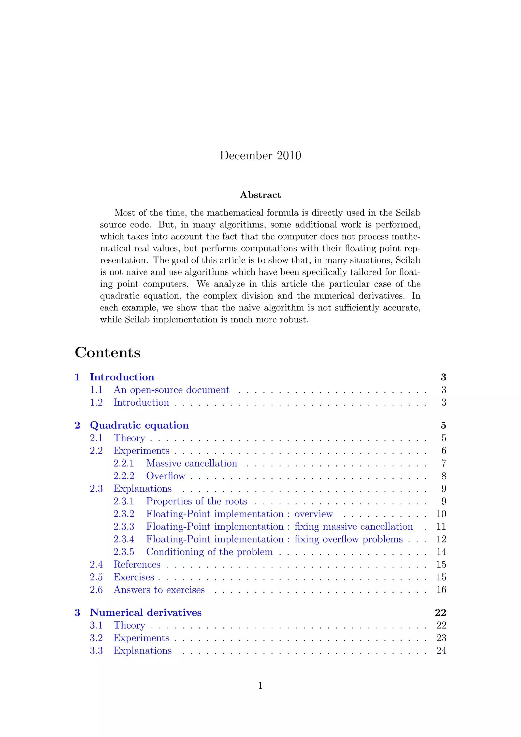 December 2010
Abstract
Most of the time, the mathematical formula is directly used in the Scilab
source code. But, in many algorithms, some additional work is performed,
which takes into account the fact that the computer does not process mathe-
matical real values, but performs computations with their ﬂoating point rep-
resentation. The goal of this article is to show that, in many situations, Scilab
is not naive and use algorithms which have been speciﬁcally tailored for ﬂoat-
ing point computers. We analyze in this article the particular case of the
quadratic equation, the complex division and the numerical derivatives. In
each example, we show that the naive algorithm is not suﬃciently accurate,
while Scilab implementation is much more robust.
Contents
1 Introduction 3
1.1 An open-source document . . . . . . . . . . . . . . . . . . . . . . . . 3
1.2 Introduction . . . . . . . . . . . . . . . . . . . . . . . . . . . . . . . . 3
2 Quadratic equation 5
2.1 Theory . . . . . . . . . . . . . . . . . . . . . . . . . . . . . . . . . . . 5
2.2 Experiments . . . . . . . . . . . . . . . . . . . . . . . . . . . . . . . . 6
2.2.1 Massive cancellation . . . . . . . . . . . . . . . . . . . . . . . 7
2.2.2 Overﬂow . . . . . . . . . . . . . . . . . . . . . . . . . . . . . . 8
2.3 Explanations . . . . . . . . . . . . . . . . . . . . . . . . . . . . . . . 9
2.3.1 Properties of the roots . . . . . . . . . . . . . . . . . . . . . . 9
2.3.2 Floating-Point implementation : overview . . . . . . . . . . . 10
2.3.3 Floating-Point implementation : ﬁxing massive cancellation . 11
2.3.4 Floating-Point implementation : ﬁxing overﬂow problems . . . 12
2.3.5 Conditioning of the problem . . . . . . . . . . . . . . . . . . . 14
2.4 References . . . . . . . . . . . . . . . . . . . . . . . . . . . . . . . . . 15
2.5 Exercises . . . . . . . . . . . . . . . . . . . . . . . . . . . . . . . . . . 15
2.6 Answers to exercises . . . . . . . . . . . . . . . . . . . . . . . . . . . 16
3 Numerical derivatives 22
3.1 Theory . . . . . . . . . . . . . . . . . . . . . . . . . . . . . . . . . . . 22
3.2 Experiments . . . . . . . . . . . . . . . . . . . . . . . . . . . . . . . . 23
3.3 Explanations . . . . . . . . . . . . . . . . . . . . . . . . . . . . . . . 24
1
 