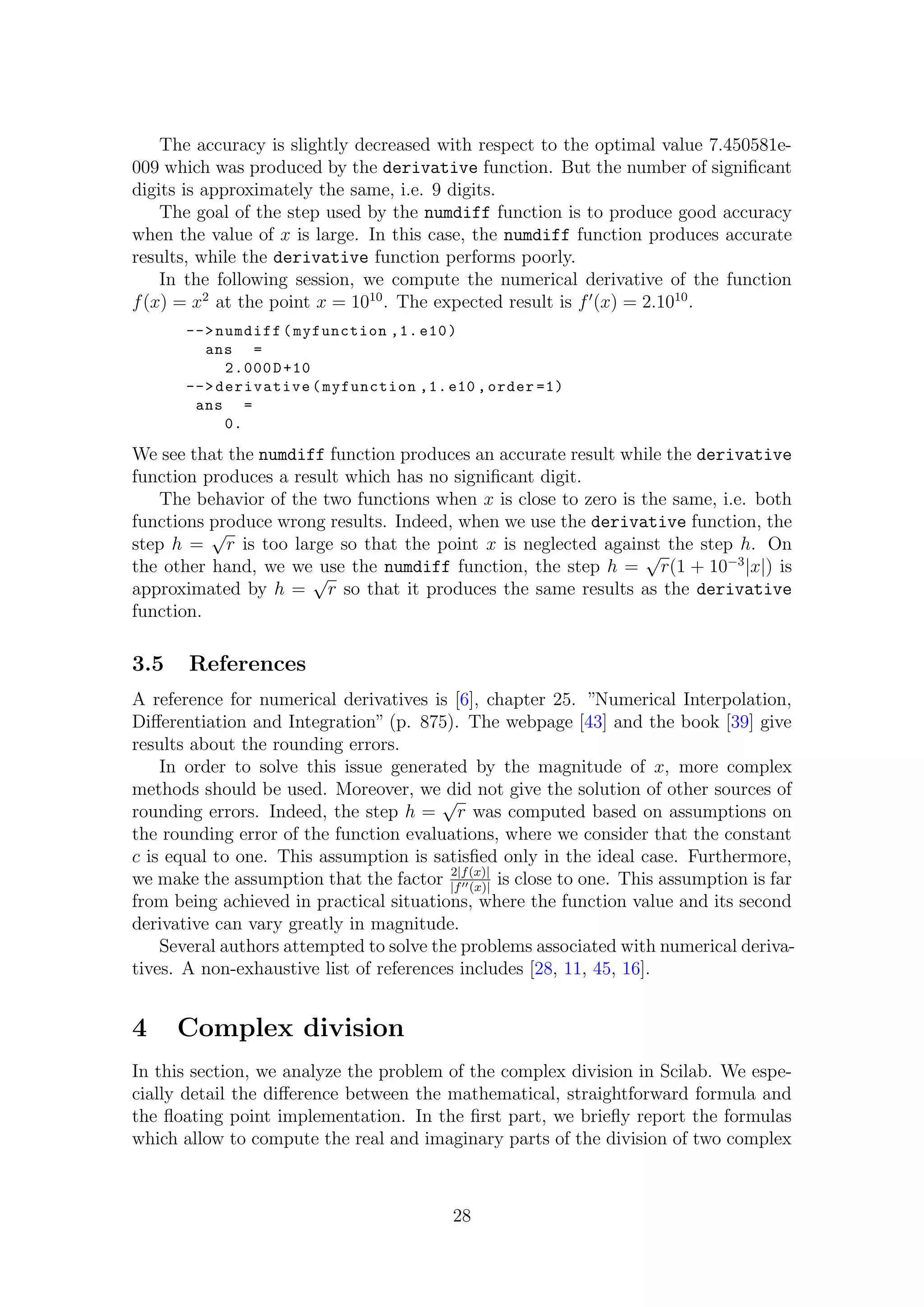The accuracy is slightly decreased with respect to the optimal value 7.450581e-
009 which was produced by the derivative function. But the number of signiﬁcant
digits is approximately the same, i.e. 9 digits.
The goal of the step used by the numdiff function is to produce good accuracy
when the value of x is large. In this case, the numdiff function produces accurate
results, while the derivative function performs poorly.
In the following session, we compute the numerical derivative of the function
f(x) = x2
at the point x = 1010
. The expected result is f (x) = 2.1010
.
-->numdiff(myfunction ,1. e10)
ans =
2.000D+10
-->derivative(myfunction ,1.e10 ,order =1)
ans =
0.
We see that the numdiff function produces an accurate result while the derivative
function produces a result which has no signiﬁcant digit.
The behavior of the two functions when x is close to zero is the same, i.e. both
functions produce wrong results. Indeed, when we use the derivative function, the
step h =
√
r is too large so that the point x is neglected against the step h. On
the other hand, we we use the numdiff function, the step h =
√
r(1 + 10−3
|x|) is
approximated by h =
√
r so that it produces the same results as the derivative
function.
3.5 References
A reference for numerical derivatives is [6], chapter 25. ”Numerical Interpolation,
Diﬀerentiation and Integration” (p. 875). The webpage [43] and the book [39] give
results about the rounding errors.
In order to solve this issue generated by the magnitude of x, more complex
methods should be used. Moreover, we did not give the solution of other sources of
rounding errors. Indeed, the step h =
√
r was computed based on assumptions on
the rounding error of the function evaluations, where we consider that the constant
c is equal to one. This assumption is satisﬁed only in the ideal case. Furthermore,
we make the assumption that the factor 2|f(x)|
|f (x)|
is close to one. This assumption is far
from being achieved in practical situations, where the function value and its second
derivative can vary greatly in magnitude.
Several authors attempted to solve the problems associated with numerical deriva-
tives. A non-exhaustive list of references includes [28, 11, 45, 16].
4 Complex division
In this section, we analyze the problem of the complex division in Scilab. We espe-
cially detail the diﬀerence between the mathematical, straightforward formula and
the ﬂoating point implementation. In the ﬁrst part, we brieﬂy report the formulas
which allow to compute the real and imaginary parts of the division of two complex
28
 