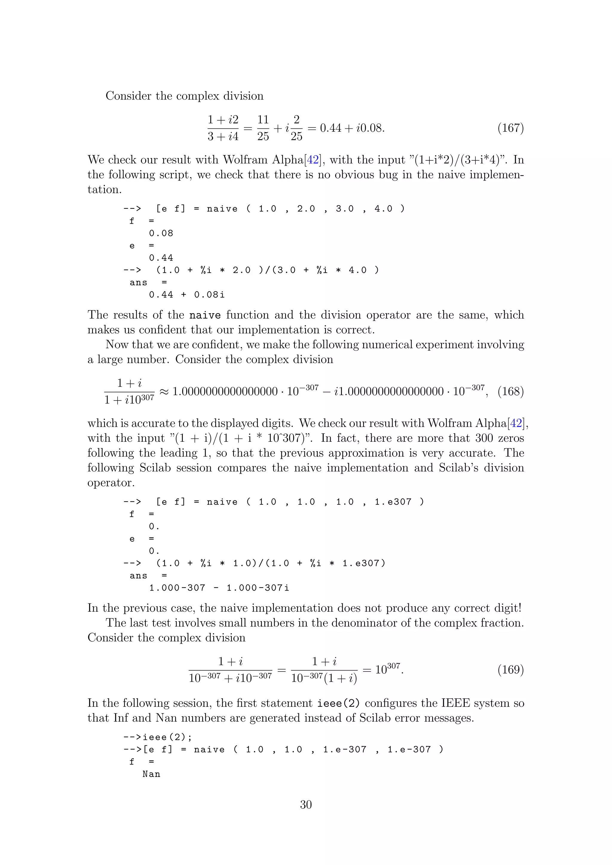 Consider the complex division
1 + i2
3 + i4
=
11
25
+ i
2
25
= 0.44 + i0.08. (167)
We check our result with Wolfram Alpha[42], with the input ”(1+i*2)/(3+i*4)”. In
the following script, we check that there is no obvious bug in the naive implemen-
tation.
--> [e f] = naive ( 1.0 , 2.0 , 3.0 , 4.0 )
f =
0.08
e =
0.44
--> (1.0 + %i * 2.0 )/(3.0 + %i * 4.0 )
ans =
0.44 + 0.08i
The results of the naive function and the division operator are the same, which
makes us conﬁdent that our implementation is correct.
Now that we are conﬁdent, we make the following numerical experiment involving
a large number. Consider the complex division
1 + i
1 + i10307
≈ 1.0000000000000000 · 10−307
− i1.0000000000000000 · 10−307
, (168)
which is accurate to the displayed digits. We check our result with Wolfram Alpha[42],
with the input ”(1 + i)/(1 + i * 10ˆ307)”. In fact, there are more that 300 zeros
following the leading 1, so that the previous approximation is very accurate. The
following Scilab session compares the naive implementation and Scilab’s division
operator.
--> [e f] = naive ( 1.0 , 1.0 , 1.0 , 1. e307 )
f =
0.
e =
0.
--> (1.0 + %i * 1.0)/(1.0 + %i * 1. e307)
ans =
1.000 -307 - 1.000 -307i
In the previous case, the naive implementation does not produce any correct digit!
The last test involves small numbers in the denominator of the complex fraction.
Consider the complex division
1 + i
10−307 + i10−307
=
1 + i
10−307(1 + i)
= 10307
. (169)
In the following session, the ﬁrst statement ieee(2) conﬁgures the IEEE system so
that Inf and Nan numbers are generated instead of Scilab error messages.
-->ieee (2);
-->[e f] = naive ( 1.0 , 1.0 , 1.e -307 , 1.e -307 )
f =
Nan
30
 