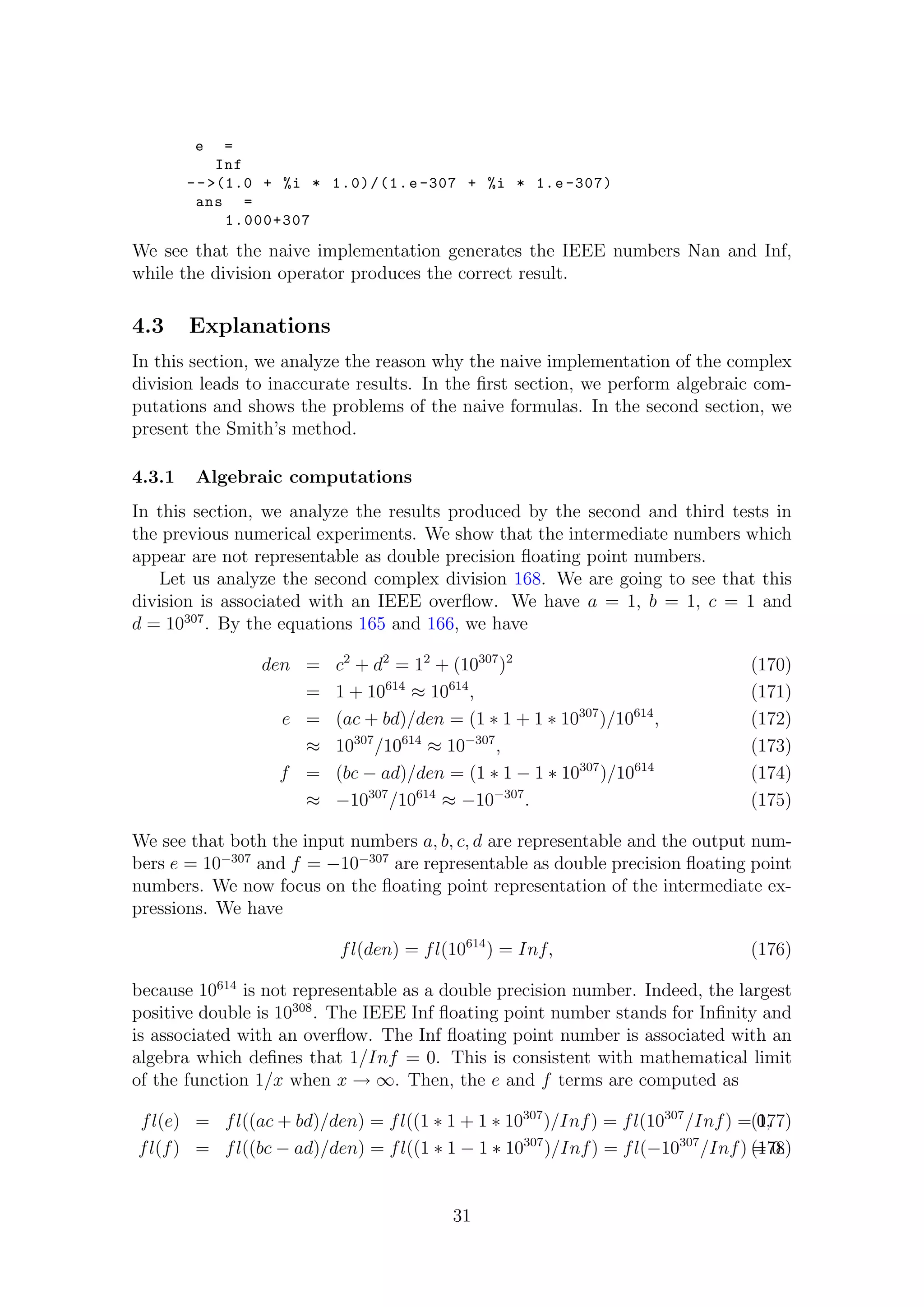 e =
Inf
-->(1.0 + %i * 1.0)/(1.e -307 + %i * 1.e -307)
ans =
1.000+307
We see that the naive implementation generates the IEEE numbers Nan and Inf,
while the division operator produces the correct result.
4.3 Explanations
In this section, we analyze the reason why the naive implementation of the complex
division leads to inaccurate results. In the ﬁrst section, we perform algebraic com-
putations and shows the problems of the naive formulas. In the second section, we
present the Smith’s method.
4.3.1 Algebraic computations
In this section, we analyze the results produced by the second and third tests in
the previous numerical experiments. We show that the intermediate numbers which
appear are not representable as double precision ﬂoating point numbers.
Let us analyze the second complex division 168. We are going to see that this
division is associated with an IEEE overﬂow. We have a = 1, b = 1, c = 1 and
d = 10307
. By the equations 165 and 166, we have
den = c2
+ d2
= 12
+ (10307
)2
(170)
= 1 + 10614
≈ 10614
, (171)
e = (ac + bd)/den = (1 ∗ 1 + 1 ∗ 10307
)/10614
, (172)
≈ 10307
/10614
≈ 10−307
, (173)
f = (bc − ad)/den = (1 ∗ 1 − 1 ∗ 10307
)/10614
(174)
≈ −10307
/10614
≈ −10−307
. (175)
We see that both the input numbers a, b, c, d are representable and the output num-
bers e = 10−307
and f = −10−307
are representable as double precision ﬂoating point
numbers. We now focus on the ﬂoating point representation of the intermediate ex-
pressions. We have
fl(den) = fl(10614
) = Inf, (176)
because 10614
is not representable as a double precision number. Indeed, the largest
positive double is 10308
. The IEEE Inf ﬂoating point number stands for Inﬁnity and
is associated with an overﬂow. The Inf ﬂoating point number is associated with an
algebra which deﬁnes that 1/Inf = 0. This is consistent with mathematical limit
of the function 1/x when x → ∞. Then, the e and f terms are computed as
fl(e) = fl((ac + bd)/den) = fl((1 ∗ 1 + 1 ∗ 10307
)/Inf) = fl(10307
/Inf) = 0,(177)
fl(f) = fl((bc − ad)/den) = fl((1 ∗ 1 − 1 ∗ 10307
)/Inf) = fl(−10307
/Inf) = 0.(178)
31
 