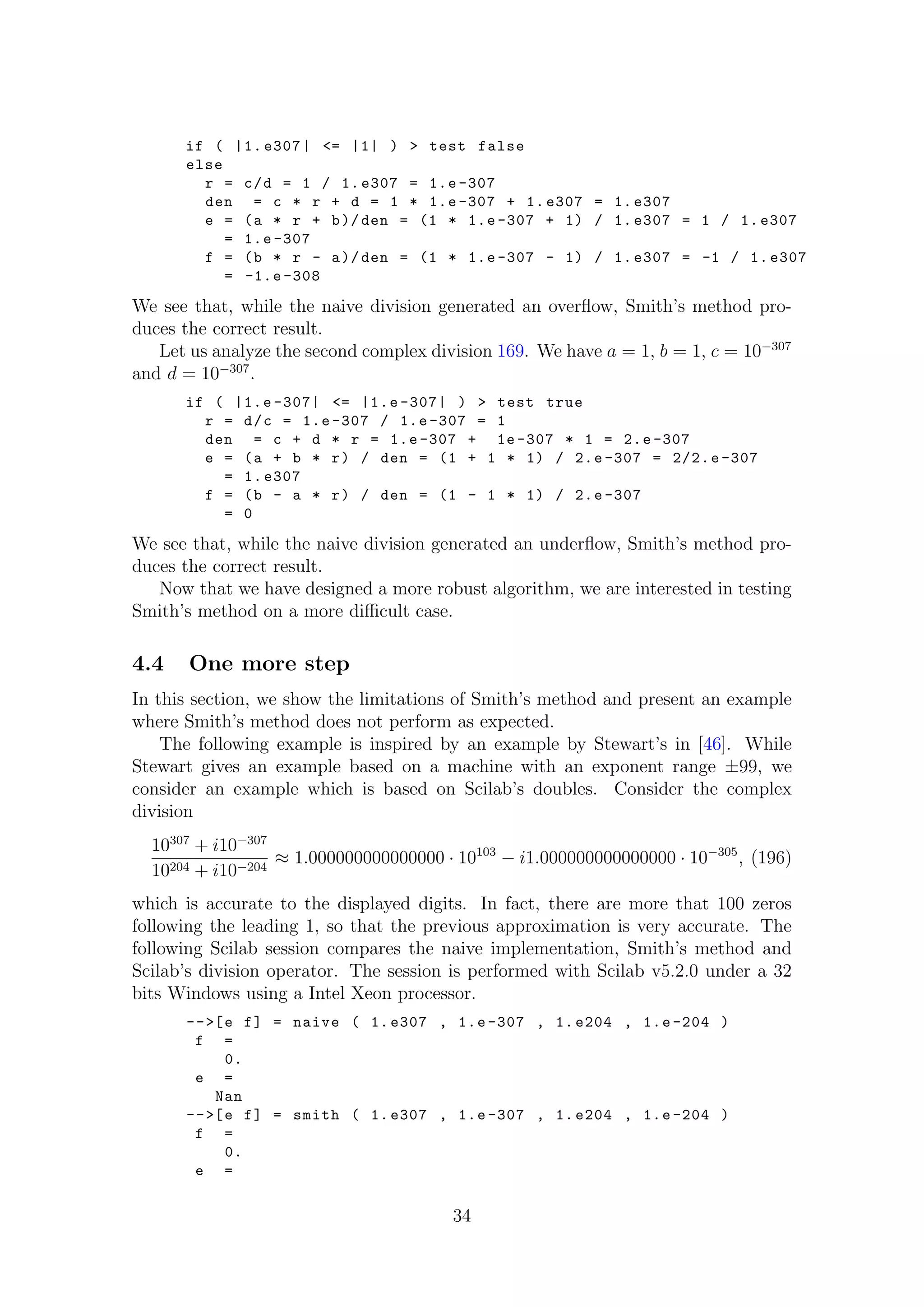 if ( |1. e307| <= |1| ) > test false
else
r = c/d = 1 / 1. e307 = 1.e -307
den = c * r + d = 1 * 1.e -307 + 1. e307 = 1. e307
e = (a * r + b)/den = (1 * 1.e -307 + 1) / 1. e307 = 1 / 1. e307
= 1.e -307
f = (b * r - a)/den = (1 * 1.e -307 - 1) / 1. e307 = -1 / 1. e307
= -1.e -308
We see that, while the naive division generated an overﬂow, Smith’s method pro-
duces the correct result.
Let us analyze the second complex division 169. We have a = 1, b = 1, c = 10−307
and d = 10−307
.
if ( |1.e -307| <= |1.e -307| ) > test true
r = d/c = 1.e -307 / 1.e -307 = 1
den = c + d * r = 1.e -307 + 1e -307 * 1 = 2.e -307
e = (a + b * r) / den = (1 + 1 * 1) / 2.e -307 = 2/2.e -307
= 1. e307
f = (b - a * r) / den = (1 - 1 * 1) / 2.e -307
= 0
We see that, while the naive division generated an underﬂow, Smith’s method pro-
duces the correct result.
Now that we have designed a more robust algorithm, we are interested in testing
Smith’s method on a more diﬃcult case.
4.4 One more step
In this section, we show the limitations of Smith’s method and present an example
where Smith’s method does not perform as expected.
The following example is inspired by an example by Stewart’s in [46]. While
Stewart gives an example based on a machine with an exponent range ±99, we
consider an example which is based on Scilab’s doubles. Consider the complex
division
10307
+ i10−307
10204 + i10−204
≈ 1.000000000000000 · 10103
− i1.000000000000000 · 10−305
, (196)
which is accurate to the displayed digits. In fact, there are more that 100 zeros
following the leading 1, so that the previous approximation is very accurate. The
following Scilab session compares the naive implementation, Smith’s method and
Scilab’s division operator. The session is performed with Scilab v5.2.0 under a 32
bits Windows using a Intel Xeon processor.
-->[e f] = naive ( 1. e307 , 1.e -307 , 1. e204 , 1.e -204 )
f =
0.
e =
Nan
-->[e f] = smith ( 1. e307 , 1.e -307 , 1. e204 , 1.e -204 )
f =
0.
e =
34
 