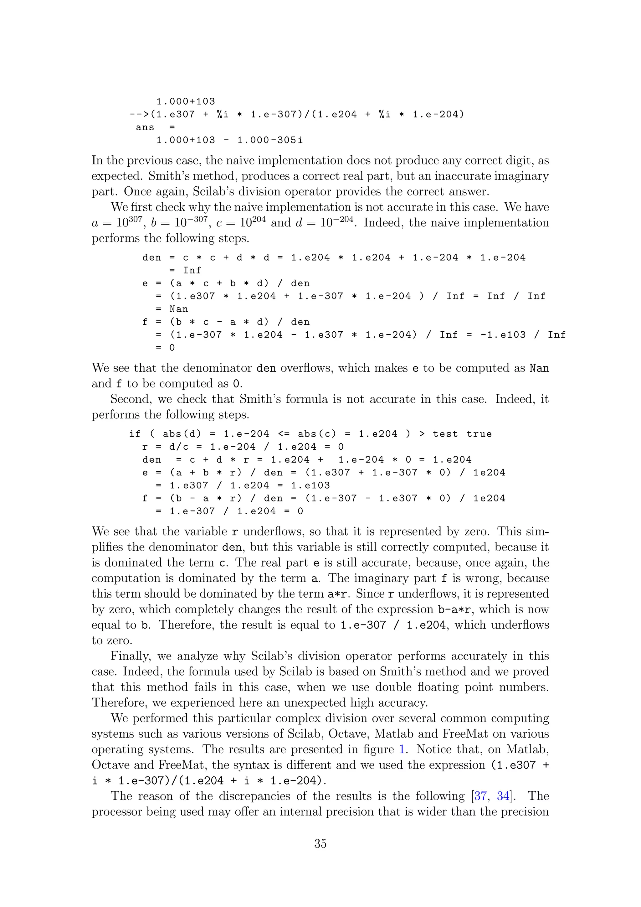 1.000+103
-->(1.e307 + %i * 1.e -307)/(1. e204 + %i * 1.e -204)
ans =
1.000+103 - 1.000 -305i
In the previous case, the naive implementation does not produce any correct digit, as
expected. Smith’s method, produces a correct real part, but an inaccurate imaginary
part. Once again, Scilab’s division operator provides the correct answer.
We ﬁrst check why the naive implementation is not accurate in this case. We have
a = 10307
, b = 10−307
, c = 10204
and d = 10−204
. Indeed, the naive implementation
performs the following steps.
den = c * c + d * d = 1. e204 * 1. e204 + 1.e -204 * 1.e -204
= Inf
e = (a * c + b * d) / den
= (1. e307 * 1. e204 + 1.e -307 * 1.e -204 ) / Inf = Inf / Inf
= Nan
f = (b * c - a * d) / den
= (1.e -307 * 1. e204 - 1. e307 * 1.e -204) / Inf = -1.e103 / Inf
= 0
We see that the denominator den overﬂows, which makes e to be computed as Nan
and f to be computed as 0.
Second, we check that Smith’s formula is not accurate in this case. Indeed, it
performs the following steps.
if ( abs(d) = 1.e -204 <= abs(c) = 1. e204 ) > test true
r = d/c = 1.e -204 / 1. e204 = 0
den = c + d * r = 1. e204 + 1.e -204 * 0 = 1. e204
e = (a + b * r) / den = (1. e307 + 1.e -307 * 0) / 1e204
= 1. e307 / 1. e204 = 1. e103
f = (b - a * r) / den = (1.e -307 - 1. e307 * 0) / 1e204
= 1.e -307 / 1. e204 = 0
We see that the variable r underﬂows, so that it is represented by zero. This sim-
pliﬁes the denominator den, but this variable is still correctly computed, because it
is dominated the term c. The real part e is still accurate, because, once again, the
computation is dominated by the term a. The imaginary part f is wrong, because
this term should be dominated by the term a*r. Since r underﬂows, it is represented
by zero, which completely changes the result of the expression b-a*r, which is now
equal to b. Therefore, the result is equal to 1.e-307 / 1.e204, which underﬂows
to zero.
Finally, we analyze why Scilab’s division operator performs accurately in this
case. Indeed, the formula used by Scilab is based on Smith’s method and we proved
that this method fails in this case, when we use double ﬂoating point numbers.
Therefore, we experienced here an unexpected high accuracy.
We performed this particular complex division over several common computing
systems such as various versions of Scilab, Octave, Matlab and FreeMat on various
operating systems. The results are presented in ﬁgure 1. Notice that, on Matlab,
Octave and FreeMat, the syntax is diﬀerent and we used the expression (1.e307 +
i * 1.e-307)/(1.e204 + i * 1.e-204).
The reason of the discrepancies of the results is the following [37, 34]. The
processor being used may oﬀer an internal precision that is wider than the precision
35
 