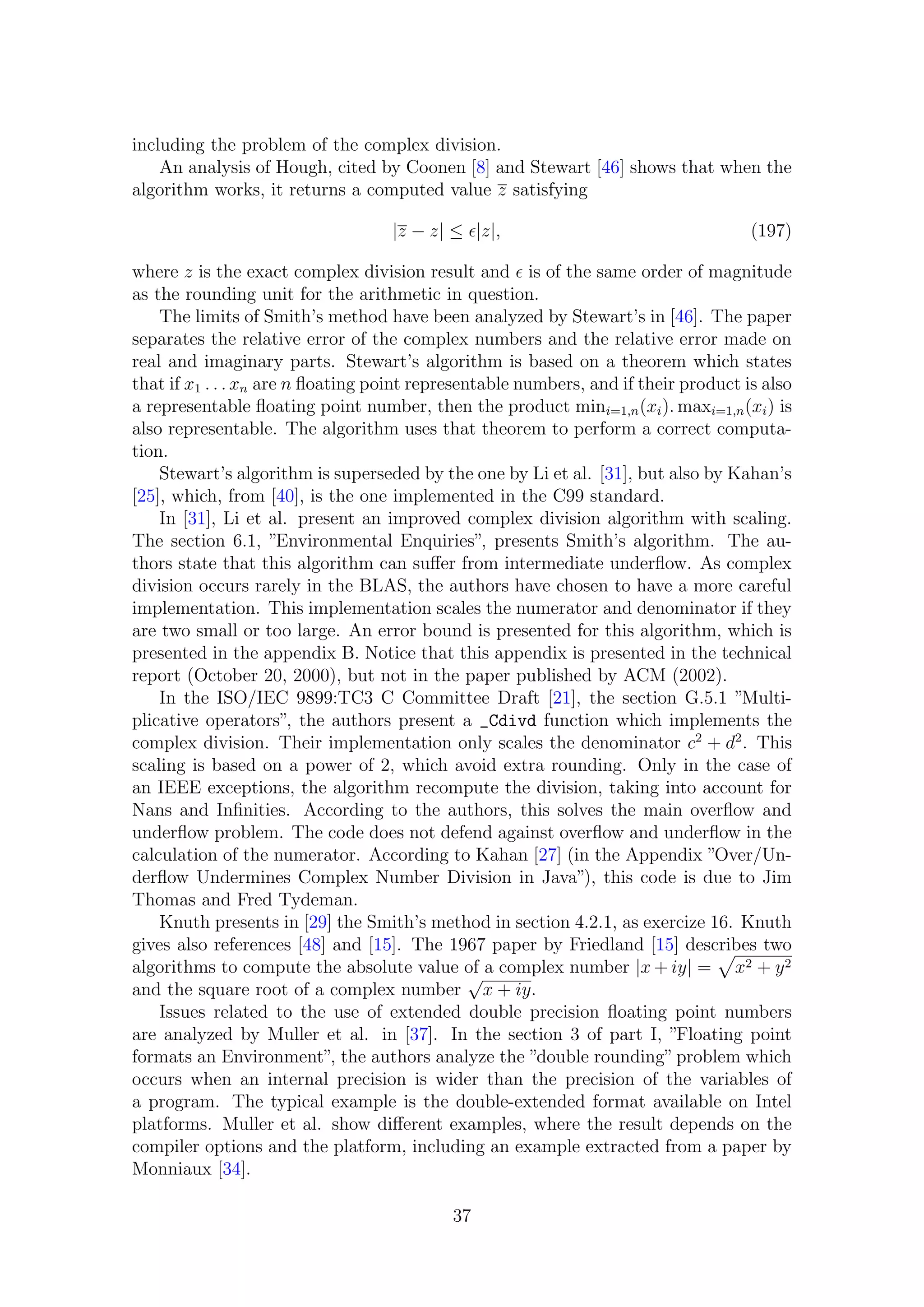 including the problem of the complex division.
An analysis of Hough, cited by Coonen [8] and Stewart [46] shows that when the
algorithm works, it returns a computed value z satisfying
|z − z| ≤ |z|, (197)
where z is the exact complex division result and is of the same order of magnitude
as the rounding unit for the arithmetic in question.
The limits of Smith’s method have been analyzed by Stewart’s in [46]. The paper
separates the relative error of the complex numbers and the relative error made on
real and imaginary parts. Stewart’s algorithm is based on a theorem which states
that if x1 . . . xn are n ﬂoating point representable numbers, and if their product is also
a representable ﬂoating point number, then the product mini=1,n(xi). maxi=1,n(xi) is
also representable. The algorithm uses that theorem to perform a correct computa-
tion.
Stewart’s algorithm is superseded by the one by Li et al. [31], but also by Kahan’s
[25], which, from [40], is the one implemented in the C99 standard.
In [31], Li et al. present an improved complex division algorithm with scaling.
The section 6.1, ”Environmental Enquiries”, presents Smith’s algorithm. The au-
thors state that this algorithm can suﬀer from intermediate underﬂow. As complex
division occurs rarely in the BLAS, the authors have chosen to have a more careful
implementation. This implementation scales the numerator and denominator if they
are two small or too large. An error bound is presented for this algorithm, which is
presented in the appendix B. Notice that this appendix is presented in the technical
report (October 20, 2000), but not in the paper published by ACM (2002).
In the ISO/IEC 9899:TC3 C Committee Draft [21], the section G.5.1 ”Multi-
plicative operators”, the authors present a _Cdivd function which implements the
complex division. Their implementation only scales the denominator c2
+ d2
. This
scaling is based on a power of 2, which avoid extra rounding. Only in the case of
an IEEE exceptions, the algorithm recompute the division, taking into account for
Nans and Inﬁnities. According to the authors, this solves the main overﬂow and
underﬂow problem. The code does not defend against overﬂow and underﬂow in the
calculation of the numerator. According to Kahan [27] (in the Appendix ”Over/Un-
derﬂow Undermines Complex Number Division in Java”), this code is due to Jim
Thomas and Fred Tydeman.
Knuth presents in [29] the Smith’s method in section 4.2.1, as exercize 16. Knuth
gives also references [48] and [15]. The 1967 paper by Friedland [15] describes two
algorithms to compute the absolute value of a complex number |x + iy| = x2 + y2
and the square root of a complex number
√
x + iy.
Issues related to the use of extended double precision ﬂoating point numbers
are analyzed by Muller et al. in [37]. In the section 3 of part I, ”Floating point
formats an Environment”, the authors analyze the ”double rounding”problem which
occurs when an internal precision is wider than the precision of the variables of
a program. The typical example is the double-extended format available on Intel
platforms. Muller et al. show diﬀerent examples, where the result depends on the
compiler options and the platform, including an example extracted from a paper by
Monniaux [34].
37
 