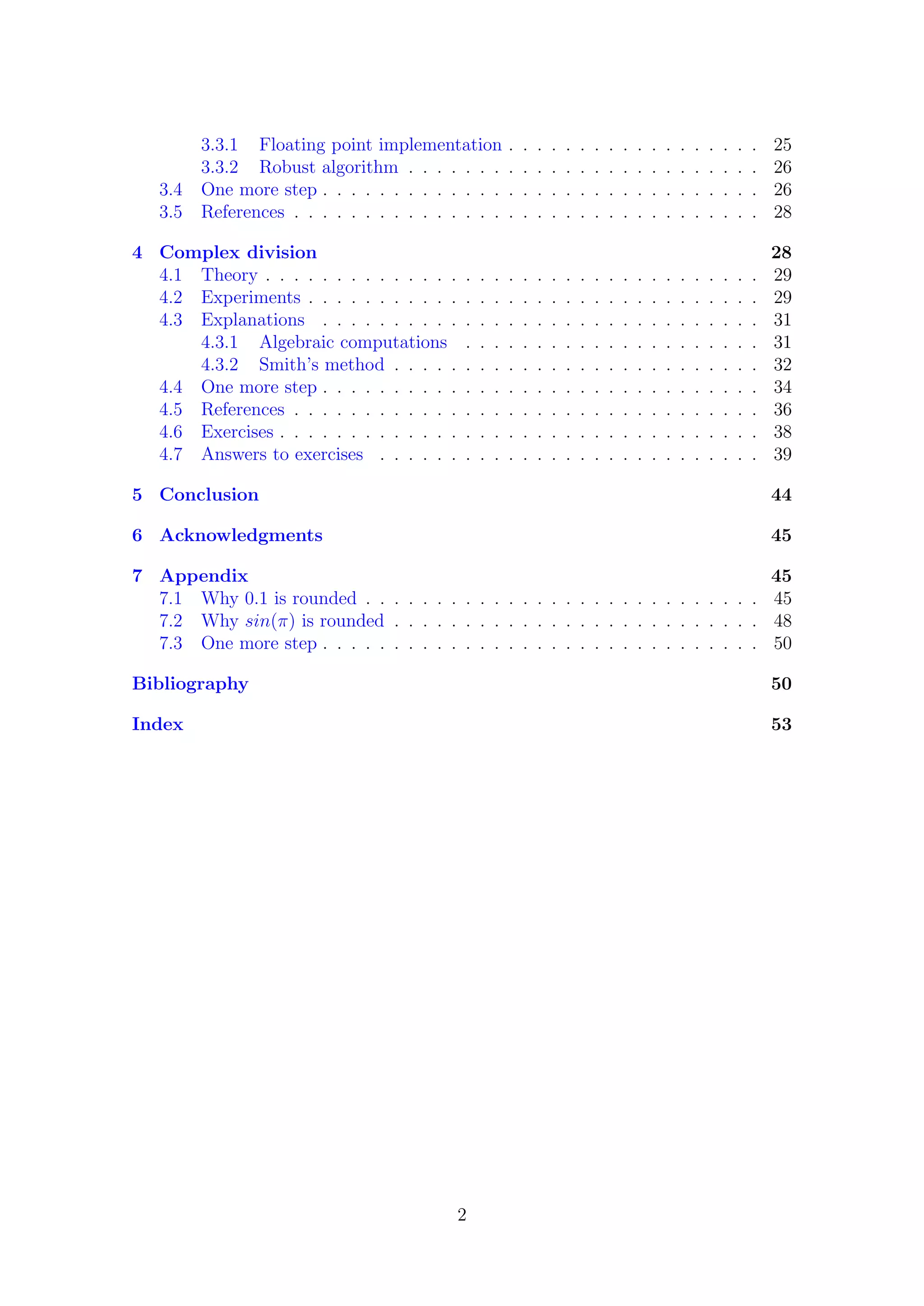 3.3.1 Floating point implementation . . . . . . . . . . . . . . . . . . 25
3.3.2 Robust algorithm . . . . . . . . . . . . . . . . . . . . . . . . . 26
3.4 One more step . . . . . . . . . . . . . . . . . . . . . . . . . . . . . . . 26
3.5 References . . . . . . . . . . . . . . . . . . . . . . . . . . . . . . . . . 28
4 Complex division 28
4.1 Theory . . . . . . . . . . . . . . . . . . . . . . . . . . . . . . . . . . . 29
4.2 Experiments . . . . . . . . . . . . . . . . . . . . . . . . . . . . . . . . 29
4.3 Explanations . . . . . . . . . . . . . . . . . . . . . . . . . . . . . . . 31
4.3.1 Algebraic computations . . . . . . . . . . . . . . . . . . . . . 31
4.3.2 Smith’s method . . . . . . . . . . . . . . . . . . . . . . . . . . 32
4.4 One more step . . . . . . . . . . . . . . . . . . . . . . . . . . . . . . . 34
4.5 References . . . . . . . . . . . . . . . . . . . . . . . . . . . . . . . . . 36
4.6 Exercises . . . . . . . . . . . . . . . . . . . . . . . . . . . . . . . . . . 38
4.7 Answers to exercises . . . . . . . . . . . . . . . . . . . . . . . . . . . 39
5 Conclusion 44
6 Acknowledgments 45
7 Appendix 45
7.1 Why 0.1 is rounded . . . . . . . . . . . . . . . . . . . . . . . . . . . . 45
7.2 Why sin(π) is rounded . . . . . . . . . . . . . . . . . . . . . . . . . . 48
7.3 One more step . . . . . . . . . . . . . . . . . . . . . . . . . . . . . . . 50
Bibliography 50
Index 53
2
 