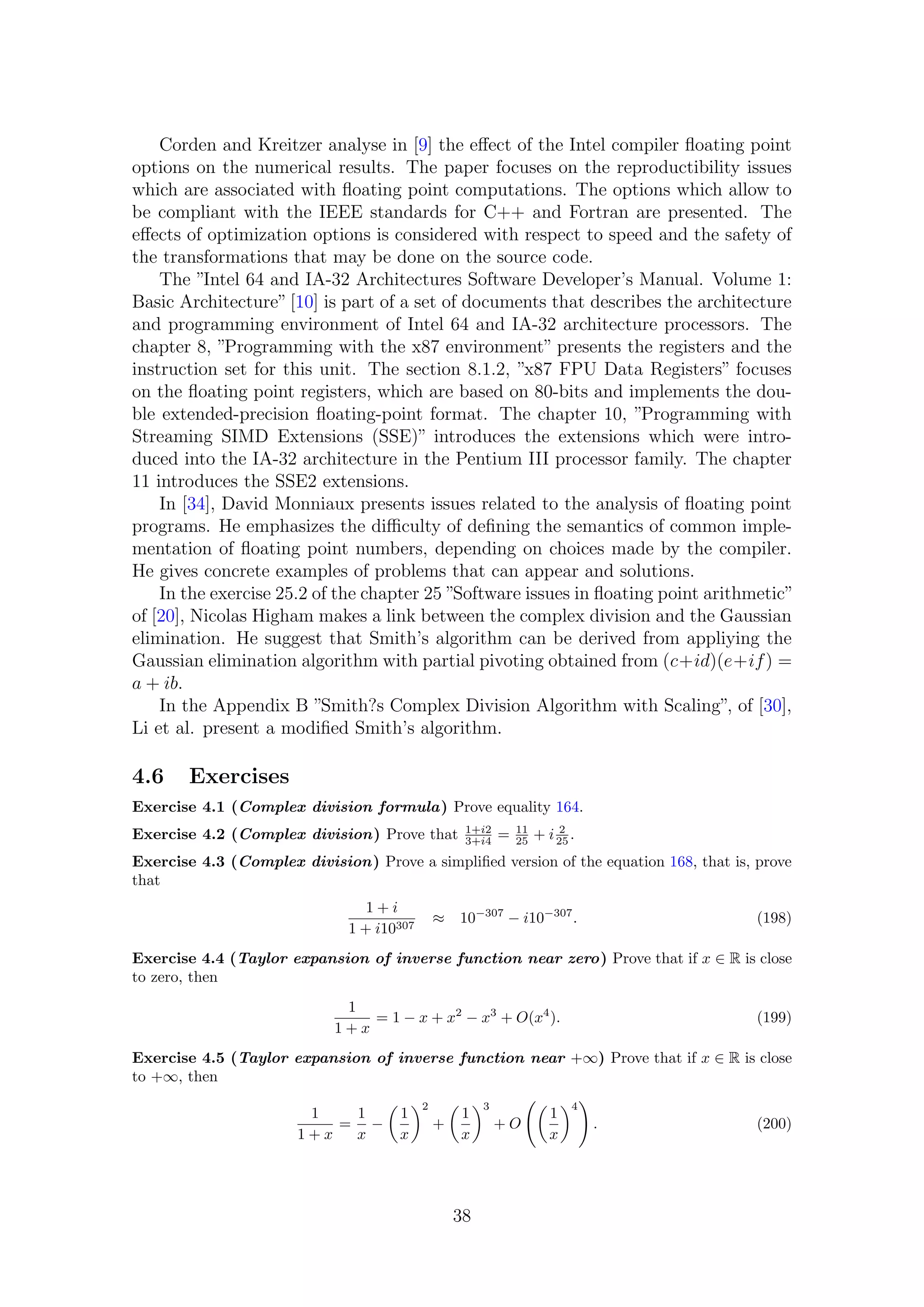 Corden and Kreitzer analyse in [9] the eﬀect of the Intel compiler ﬂoating point
options on the numerical results. The paper focuses on the reproductibility issues
which are associated with ﬂoating point computations. The options which allow to
be compliant with the IEEE standards for C++ and Fortran are presented. The
eﬀects of optimization options is considered with respect to speed and the safety of
the transformations that may be done on the source code.
The ”Intel 64 and IA-32 Architectures Software Developer’s Manual. Volume 1:
Basic Architecture” [10] is part of a set of documents that describes the architecture
and programming environment of Intel 64 and IA-32 architecture processors. The
chapter 8, ”Programming with the x87 environment” presents the registers and the
instruction set for this unit. The section 8.1.2, ”x87 FPU Data Registers” focuses
on the ﬂoating point registers, which are based on 80-bits and implements the dou-
ble extended-precision ﬂoating-point format. The chapter 10, ”Programming with
Streaming SIMD Extensions (SSE)” introduces the extensions which were intro-
duced into the IA-32 architecture in the Pentium III processor family. The chapter
11 introduces the SSE2 extensions.
In [34], David Monniaux presents issues related to the analysis of ﬂoating point
programs. He emphasizes the diﬃculty of deﬁning the semantics of common imple-
mentation of ﬂoating point numbers, depending on choices made by the compiler.
He gives concrete examples of problems that can appear and solutions.
In the exercise 25.2 of the chapter 25 ”Software issues in ﬂoating point arithmetic”
of [20], Nicolas Higham makes a link between the complex division and the Gaussian
elimination. He suggest that Smith’s algorithm can be derived from appliying the
Gaussian elimination algorithm with partial pivoting obtained from (c+id)(e+if) =
a + ib.
In the Appendix B ”Smith?s Complex Division Algorithm with Scaling”, of [30],
Li et al. present a modiﬁed Smith’s algorithm.
4.6 Exercises
Exercise 4.1 (Complex division formula) Prove equality 164.
Exercise 4.2 (Complex division) Prove that 1+i2
3+i4 = 11
25 + i 2
25 .
Exercise 4.3 (Complex division) Prove a simpliﬁed version of the equation 168, that is, prove
that
1 + i
1 + i10307
≈ 10−307
− i10−307
. (198)
Exercise 4.4 (Taylor expansion of inverse function near zero) Prove that if x ∈ R is close
to zero, then
1
1 + x
= 1 − x + x2
− x3
+ O(x4
). (199)
Exercise 4.5 (Taylor expansion of inverse function near +∞) Prove that if x ∈ R is close
to +∞, then
1
1 + x
=
1
x
−
1
x
2
+
1
x
3
+ O
1
x
4
. (200)
38
 
