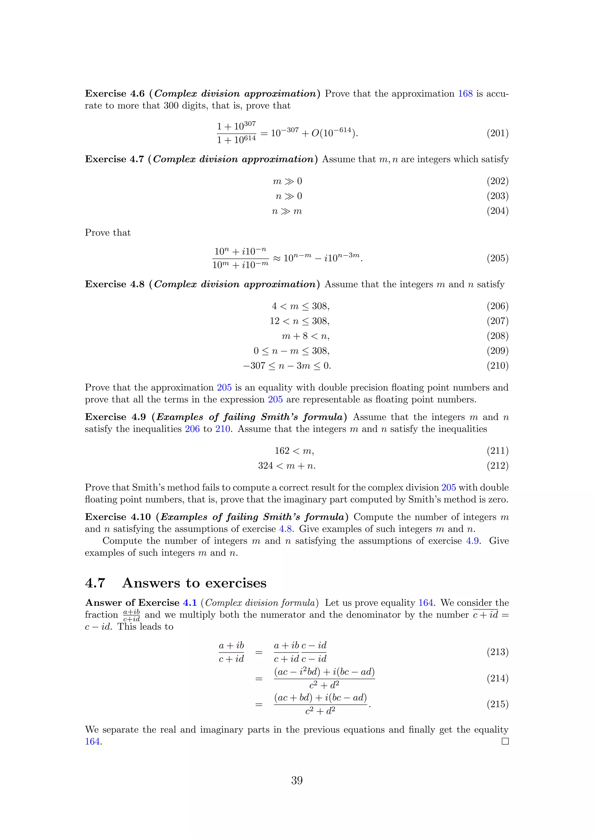 Exercise 4.6 (Complex division approximation) Prove that the approximation 168 is accu-
rate to more that 300 digits, that is, prove that
1 + 10307
1 + 10614
= 10−307
+ O(10−614
). (201)
Exercise 4.7 (Complex division approximation) Assume that m, n are integers which satisfy
m 0 (202)
n 0 (203)
n m (204)
Prove that
10n
+ i10−n
10m + i10−m
≈ 10n−m
− i10n−3m
. (205)
Exercise 4.8 (Complex division approximation) Assume that the integers m and n satisfy
4 < m ≤ 308, (206)
12 < n ≤ 308, (207)
m + 8 < n, (208)
0 ≤ n − m ≤ 308, (209)
−307 ≤ n − 3m ≤ 0. (210)
Prove that the approximation 205 is an equality with double precision ﬂoating point numbers and
prove that all the terms in the expression 205 are representable as ﬂoating point numbers.
Exercise 4.9 (Examples of failing Smith’s formula) Assume that the integers m and n
satisfy the inequalities 206 to 210. Assume that the integers m and n satisfy the inequalities
162 < m, (211)
324 < m + n. (212)
Prove that Smith’s method fails to compute a correct result for the complex division 205 with double
ﬂoating point numbers, that is, prove that the imaginary part computed by Smith’s method is zero.
Exercise 4.10 (Examples of failing Smith’s formula) Compute the number of integers m
and n satisfying the assumptions of exercise 4.8. Give examples of such integers m and n.
Compute the number of integers m and n satisfying the assumptions of exercise 4.9. Give
examples of such integers m and n.
4.7 Answers to exercises
Answer of Exercise 4.1 (Complex division formula) Let us prove equality 164. We consider the
fraction a+ib
c+id and we multiply both the numerator and the denominator by the number c + id =
c − id. This leads to
a + ib
c + id
=
a + ib
c + id
c − id
c − id
(213)
=
(ac − i2
bd) + i(bc − ad)
c2 + d2
(214)
=
(ac + bd) + i(bc − ad)
c2 + d2
. (215)
We separate the real and imaginary parts in the previous equations and ﬁnally get the equality
164.
39
 