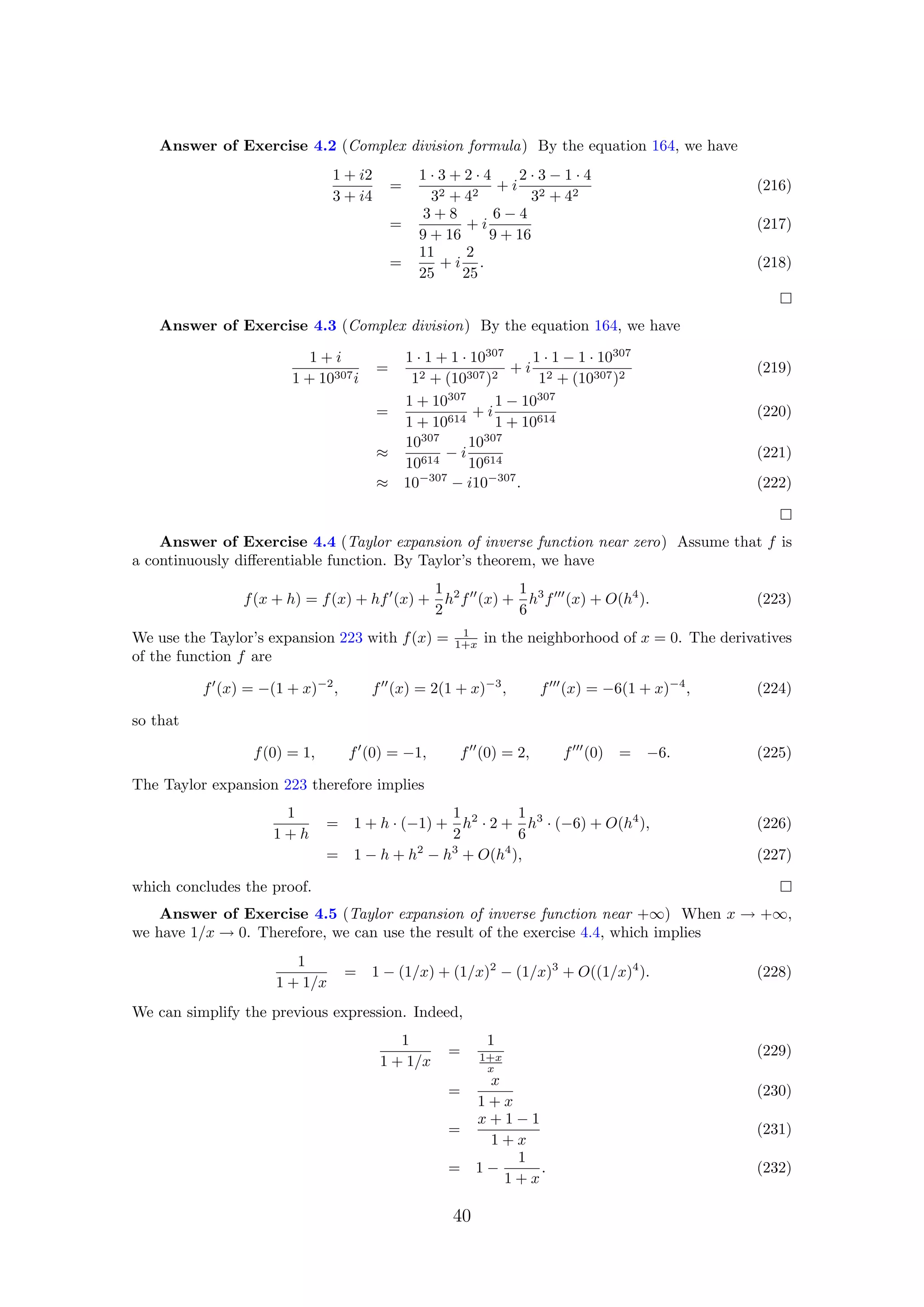 Answer of Exercise 4.2 (Complex division formula) By the equation 164, we have
1 + i2
3 + i4
=
1 · 3 + 2 · 4
32 + 42
+ i
2 · 3 − 1 · 4
32 + 42
(216)
=
3 + 8
9 + 16
+ i
6 − 4
9 + 16
(217)
=
11
25
+ i
2
25
. (218)
Answer of Exercise 4.3 (Complex division) By the equation 164, we have
1 + i
1 + 10307i
=
1 · 1 + 1 · 10307
12 + (10307)2
+ i
1 · 1 − 1 · 10307
12 + (10307)2
(219)
=
1 + 10307
1 + 10614
+ i
1 − 10307
1 + 10614
(220)
≈
10307
10614
− i
10307
10614
(221)
≈ 10−307
− i10−307
. (222)
Answer of Exercise 4.4 (Taylor expansion of inverse function near zero) Assume that f is
a continuously diﬀerentiable function. By Taylor’s theorem, we have
f(x + h) = f(x) + hf (x) +
1
2
h2
f (x) +
1
6
h3
f (x) + O(h4
). (223)
We use the Taylor’s expansion 223 with f(x) = 1
1+x in the neighborhood of x = 0. The derivatives
of the function f are
f (x) = −(1 + x)−2
, f (x) = 2(1 + x)−3
, f (x) = −6(1 + x)−4
, (224)
so that
f(0) = 1, f (0) = −1, f (0) = 2, f (0) = −6. (225)
The Taylor expansion 223 therefore implies
1
1 + h
= 1 + h · (−1) +
1
2
h2
· 2 +
1
6
h3
· (−6) + O(h4
), (226)
= 1 − h + h2
− h3
+ O(h4
), (227)
which concludes the proof.
Answer of Exercise 4.5 (Taylor expansion of inverse function near +∞) When x → +∞,
we have 1/x → 0. Therefore, we can use the result of the exercise 4.4, which implies
1
1 + 1/x
= 1 − (1/x) + (1/x)2
− (1/x)3
+ O((1/x)4
). (228)
We can simplify the previous expression. Indeed,
1
1 + 1/x
=
1
1+x
x
(229)
=
x
1 + x
(230)
=
x + 1 − 1
1 + x
(231)
= 1 −
1
1 + x
. (232)
40
 
