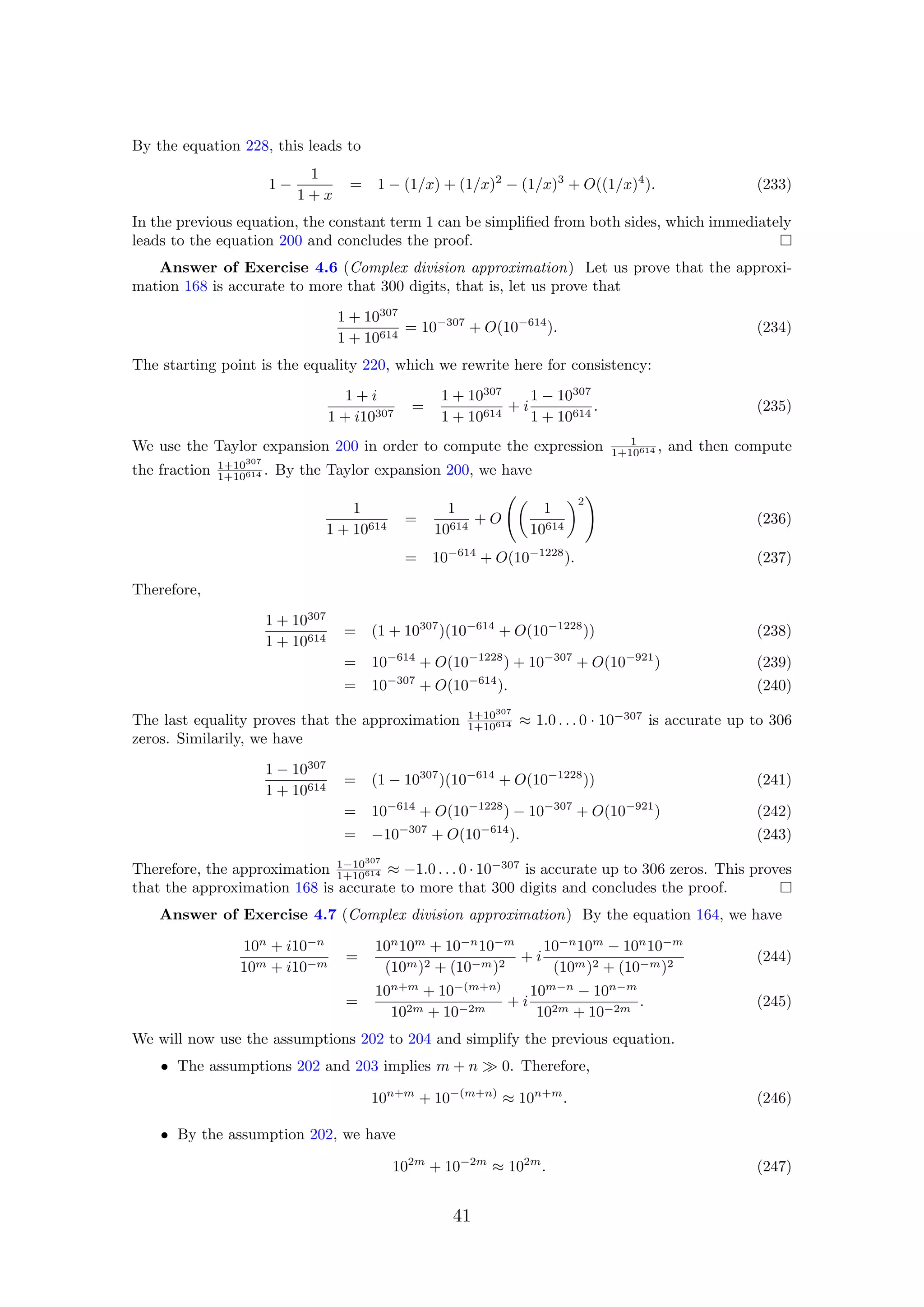 By the equation 228, this leads to
1 −
1
1 + x
= 1 − (1/x) + (1/x)2
− (1/x)3
+ O((1/x)4
). (233)
In the previous equation, the constant term 1 can be simpliﬁed from both sides, which immediately
leads to the equation 200 and concludes the proof.
Answer of Exercise 4.6 (Complex division approximation) Let us prove that the approxi-
mation 168 is accurate to more that 300 digits, that is, let us prove that
1 + 10307
1 + 10614
= 10−307
+ O(10−614
). (234)
The starting point is the equality 220, which we rewrite here for consistency:
1 + i
1 + i10307
=
1 + 10307
1 + 10614
+ i
1 − 10307
1 + 10614
. (235)
We use the Taylor expansion 200 in order to compute the expression 1
1+10614 , and then compute
the fraction 1+10307
1+10614 . By the Taylor expansion 200, we have
1
1 + 10614
=
1
10614
+ O
1
10614
2
(236)
= 10−614
+ O(10−1228
). (237)
Therefore,
1 + 10307
1 + 10614
= (1 + 10307
)(10−614
+ O(10−1228
)) (238)
= 10−614
+ O(10−1228
) + 10−307
+ O(10−921
) (239)
= 10−307
+ O(10−614
). (240)
The last equality proves that the approximation 1+10307
1+10614 ≈ 1.0 . . . 0 · 10−307
is accurate up to 306
zeros. Similarily, we have
1 − 10307
1 + 10614
= (1 − 10307
)(10−614
+ O(10−1228
)) (241)
= 10−614
+ O(10−1228
) − 10−307
+ O(10−921
) (242)
= −10−307
+ O(10−614
). (243)
Therefore, the approximation 1−10307
1+10614 ≈ −1.0 . . . 0 · 10−307
is accurate up to 306 zeros. This proves
that the approximation 168 is accurate to more that 300 digits and concludes the proof.
Answer of Exercise 4.7 (Complex division approximation) By the equation 164, we have
10n
+ i10−n
10m + i10−m
=
10n
10m
+ 10−n
10−m
(10m)2 + (10−m)2
+ i
10−n
10m
− 10n
10−m
(10m)2 + (10−m)2
(244)
=
10n+m
+ 10−(m+n)
102m + 10−2m
+ i
10m−n
− 10n−m
102m + 10−2m
. (245)
We will now use the assumptions 202 to 204 and simplify the previous equation.
• The assumptions 202 and 203 implies m + n 0. Therefore,
10n+m
+ 10−(m+n)
≈ 10n+m
. (246)
• By the assumption 202, we have
102m
+ 10−2m
≈ 102m
. (247)
41
 
